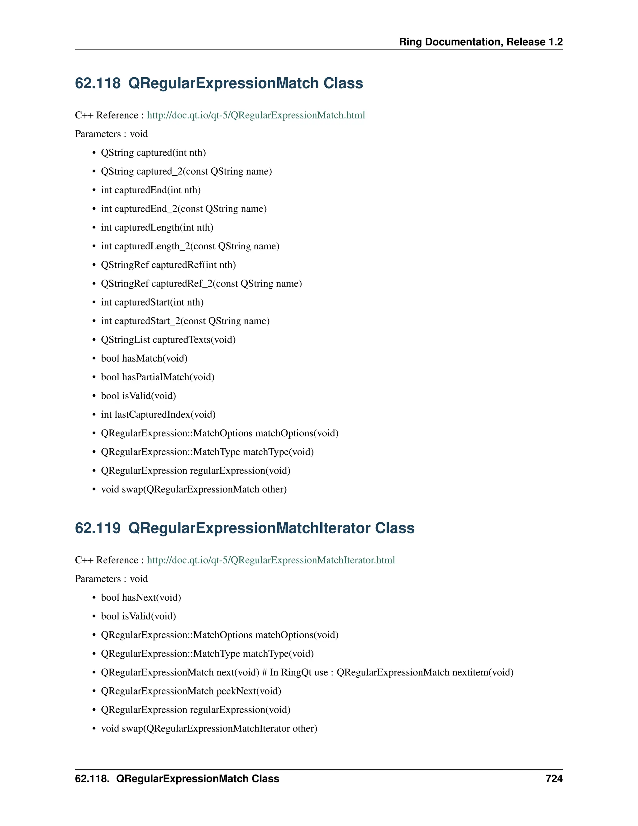 Ring Documentation, Release 1.2 62.118 QRegularExpressionMatch Class C++ Reference : http://doc.qt.io/qt-5/QRegularExpressionMatch.html Parameters : void • QString captured(int nth) • QString captured_2(const QString name) • int capturedEnd(int nth) • int capturedEnd_2(const QString name) • int capturedLength(int nth) • int capturedLength_2(const QString name) • QStringRef capturedRef(int nth) • QStringRef capturedRef_2(const QString name) • int capturedStart(int nth) • int capturedStart_2(const QString name) • QStringList capturedTexts(void) • bool hasMatch(void) • bool hasPartialMatch(void) • bool isValid(void) • int lastCapturedIndex(void) • QRegularExpression::MatchOptions matchOptions(void) • QRegularExpression::MatchType matchType(void) • QRegularExpression regularExpression(void) • void swap(QRegularExpressionMatch other) 62.119 QRegularExpressionMatchIterator Class C++ Reference : http://doc.qt.io/qt-5/QRegularExpressionMatchIterator.html Parameters : void • bool hasNext(void) • bool isValid(void) • QRegularExpression::MatchOptions matchOptions(void) • QRegularExpression::MatchType matchType(void) • QRegularExpressionMatch next(void) # In RingQt use : QRegularExpressionMatch nextitem(void) • QRegularExpressionMatch peekNext(void) • QRegularExpression regularExpression(void) • void swap(QRegularExpressionMatchIterator other) 62.118. QRegularExpressionMatch Class 724 