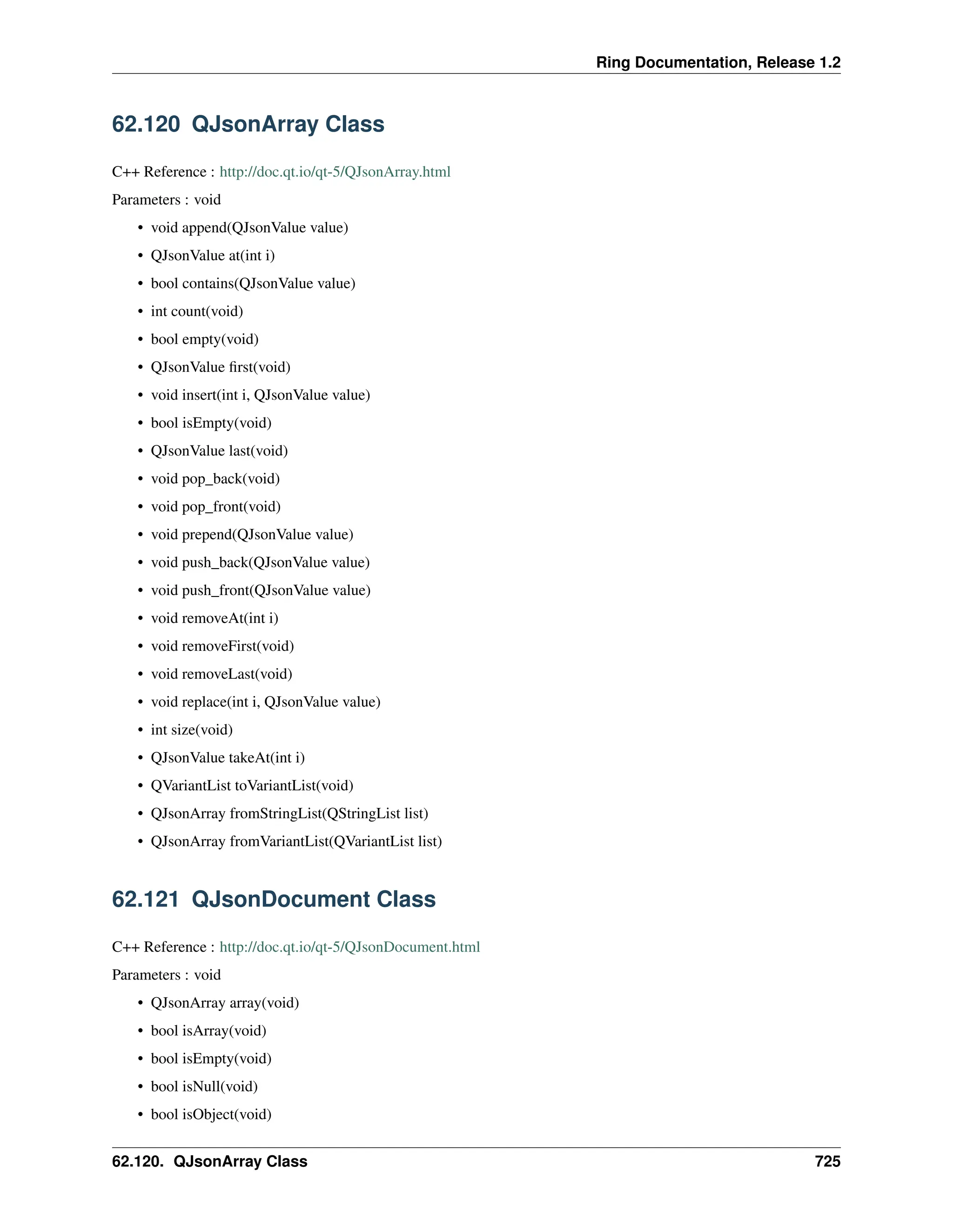 Ring Documentation, Release 1.2 62.120 QJsonArray Class C++ Reference : http://doc.qt.io/qt-5/QJsonArray.html Parameters : void • void append(QJsonValue value) • QJsonValue at(int i) • bool contains(QJsonValue value) • int count(void) • bool empty(void) • QJsonValue first(void) • void insert(int i, QJsonValue value) • bool isEmpty(void) • QJsonValue last(void) • void pop_back(void) • void pop_front(void) • void prepend(QJsonValue value) • void push_back(QJsonValue value) • void push_front(QJsonValue value) • void removeAt(int i) • void removeFirst(void) • void removeLast(void) • void replace(int i, QJsonValue value) • int size(void) • QJsonValue takeAt(int i) • QVariantList toVariantList(void) • QJsonArray fromStringList(QStringList list) • QJsonArray fromVariantList(QVariantList list) 62.121 QJsonDocument Class C++ Reference : http://doc.qt.io/qt-5/QJsonDocument.html Parameters : void • QJsonArray array(void) • bool isArray(void) • bool isEmpty(void) • bool isNull(void) • bool isObject(void) 62.120. QJsonArray Class 725 