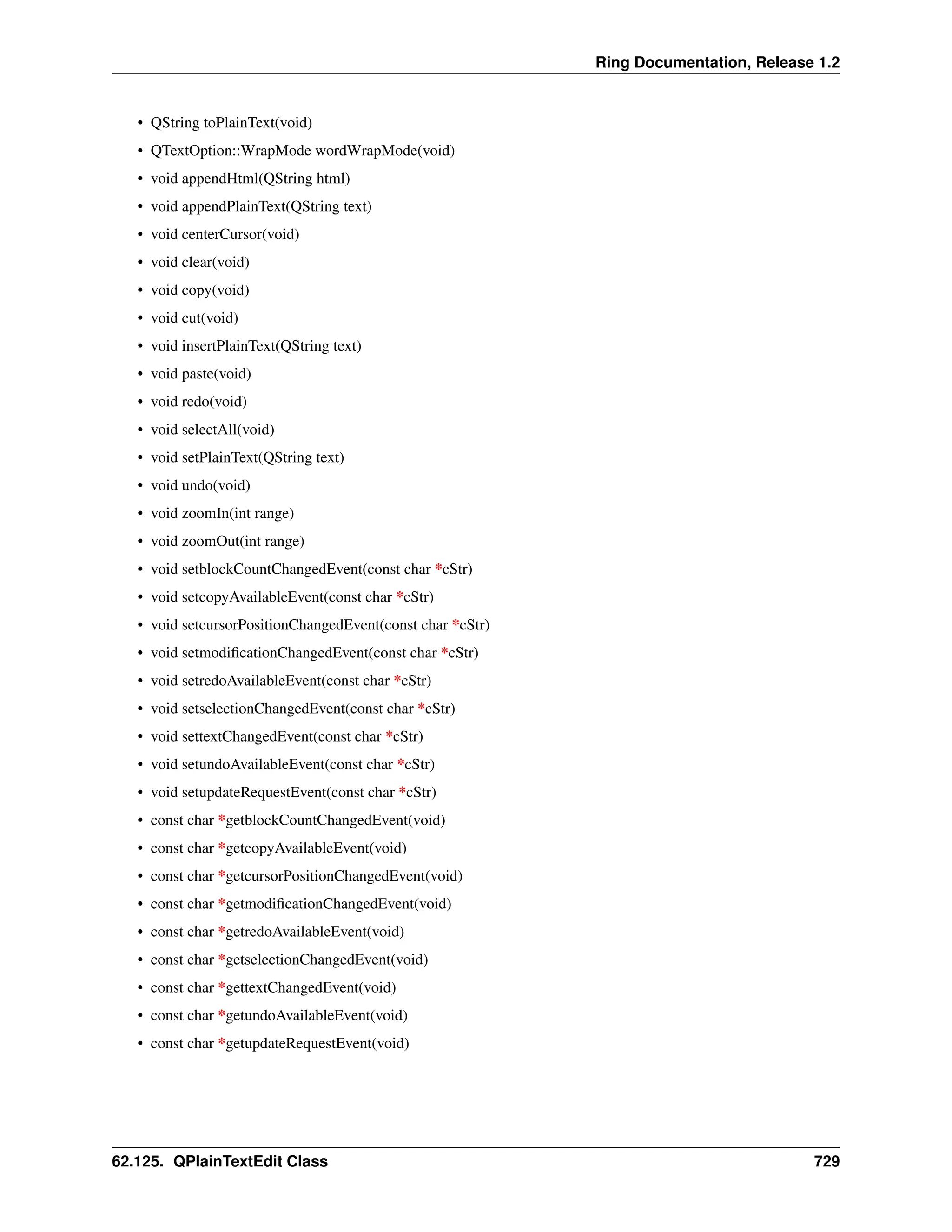 Ring Documentation, Release 1.2 • QString toPlainText(void) • QTextOption::WrapMode wordWrapMode(void) • void appendHtml(QString html) • void appendPlainText(QString text) • void centerCursor(void) • void clear(void) • void copy(void) • void cut(void) • void insertPlainText(QString text) • void paste(void) • void redo(void) • void selectAll(void) • void setPlainText(QString text) • void undo(void) • void zoomIn(int range) • void zoomOut(int range) • void setblockCountChangedEvent(const char *cStr) • void setcopyAvailableEvent(const char *cStr) • void setcursorPositionChangedEvent(const char *cStr) • void setmodificationChangedEvent(const char *cStr) • void setredoAvailableEvent(const char *cStr) • void setselectionChangedEvent(const char *cStr) • void settextChangedEvent(const char *cStr) • void setundoAvailableEvent(const char *cStr) • void setupdateRequestEvent(const char *cStr) • const char *getblockCountChangedEvent(void) • const char *getcopyAvailableEvent(void) • const char *getcursorPositionChangedEvent(void) • const char *getmodificationChangedEvent(void) • const char *getredoAvailableEvent(void) • const char *getselectionChangedEvent(void) • const char *gettextChangedEvent(void) • const char *getundoAvailableEvent(void) • const char *getupdateRequestEvent(void) 62.125. QPlainTextEdit Class 729 