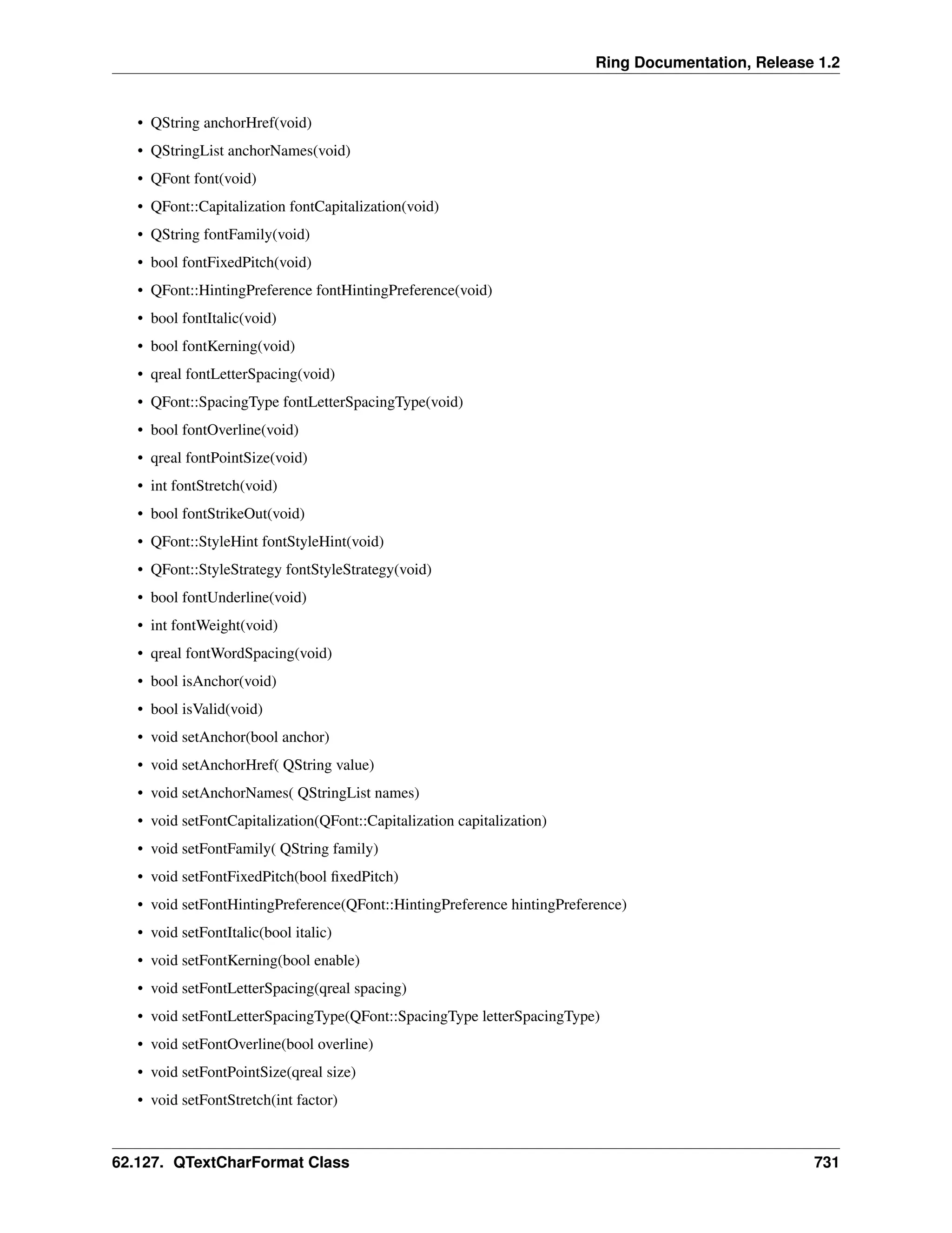 Ring Documentation, Release 1.2 • QString anchorHref(void) • QStringList anchorNames(void) • QFont font(void) • QFont::Capitalization fontCapitalization(void) • QString fontFamily(void) • bool fontFixedPitch(void) • QFont::HintingPreference fontHintingPreference(void) • bool fontItalic(void) • bool fontKerning(void) • qreal fontLetterSpacing(void) • QFont::SpacingType fontLetterSpacingType(void) • bool fontOverline(void) • qreal fontPointSize(void) • int fontStretch(void) • bool fontStrikeOut(void) • QFont::StyleHint fontStyleHint(void) • QFont::StyleStrategy fontStyleStrategy(void) • bool fontUnderline(void) • int fontWeight(void) • qreal fontWordSpacing(void) • bool isAnchor(void) • bool isValid(void) • void setAnchor(bool anchor) • void setAnchorHref( QString value) • void setAnchorNames( QStringList names) • void setFontCapitalization(QFont::Capitalization capitalization) • void setFontFamily( QString family) • void setFontFixedPitch(bool fixedPitch) • void setFontHintingPreference(QFont::HintingPreference hintingPreference) • void setFontItalic(bool italic) • void setFontKerning(bool enable) • void setFontLetterSpacing(qreal spacing) • void setFontLetterSpacingType(QFont::SpacingType letterSpacingType) • void setFontOverline(bool overline) • void setFontPointSize(qreal size) • void setFontStretch(int factor) 62.127. QTextCharFormat Class 731 