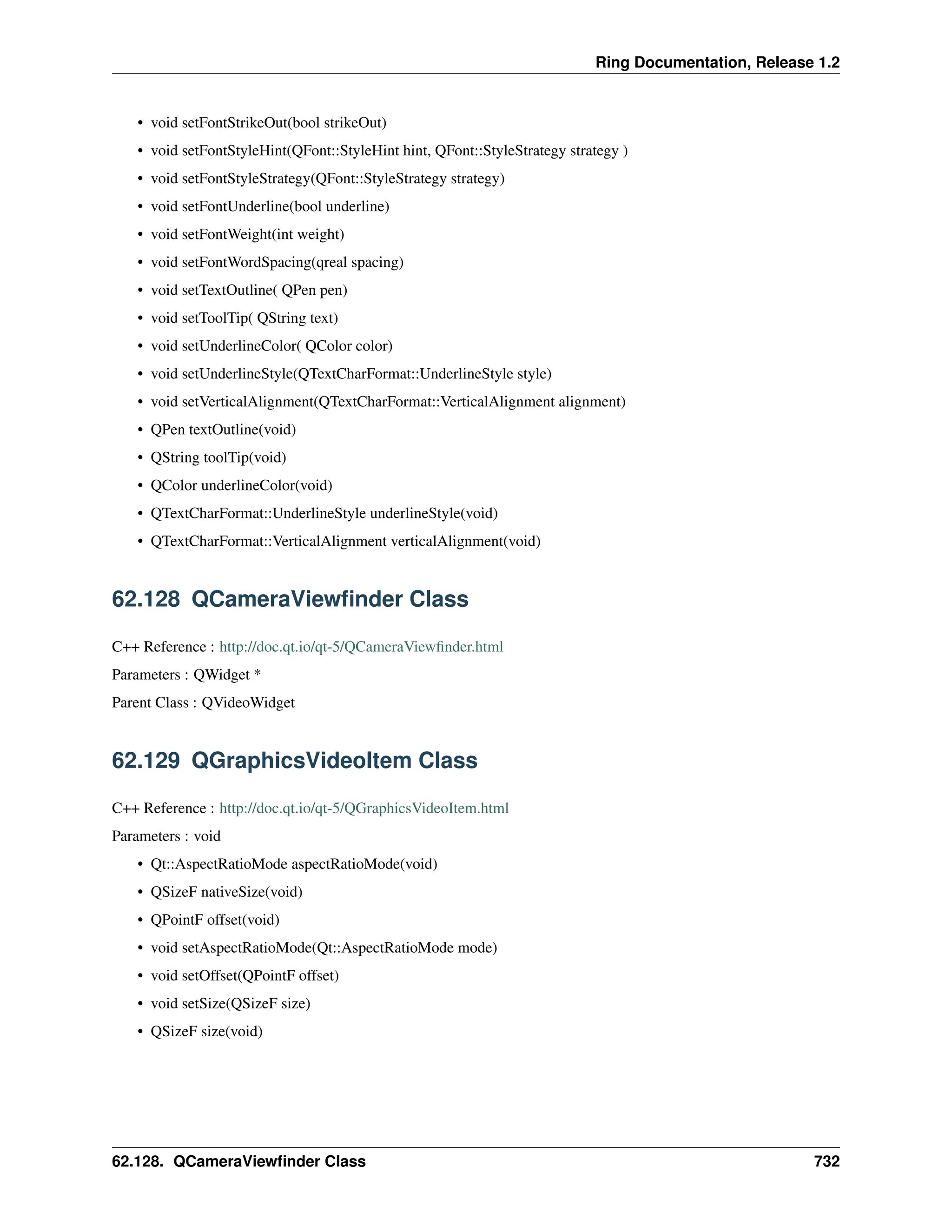 Ring Documentation, Release 1.2 • void setFontStrikeOut(bool strikeOut) • void setFontStyleHint(QFont::StyleHint hint, QFont::StyleStrategy strategy ) • void setFontStyleStrategy(QFont::StyleStrategy strategy) • void setFontUnderline(bool underline) • void setFontWeight(int weight) • void setFontWordSpacing(qreal spacing) • void setTextOutline( QPen pen) • void setToolTip( QString text) • void setUnderlineColor( QColor color) • void setUnderlineStyle(QTextCharFormat::UnderlineStyle style) • void setVerticalAlignment(QTextCharFormat::VerticalAlignment alignment) • QPen textOutline(void) • QString toolTip(void) • QColor underlineColor(void) • QTextCharFormat::UnderlineStyle underlineStyle(void) • QTextCharFormat::VerticalAlignment verticalAlignment(void) 62.128 QCameraViewfinder Class C++ Reference : http://doc.qt.io/qt-5/QCameraViewfinder.html Parameters : QWidget * Parent Class : QVideoWidget 62.129 QGraphicsVideoItem Class C++ Reference : http://doc.qt.io/qt-5/QGraphicsVideoItem.html Parameters : void • Qt::AspectRatioMode aspectRatioMode(void) • QSizeF nativeSize(void) • QPointF offset(void) • void setAspectRatioMode(Qt::AspectRatioMode mode) • void setOffset(QPointF offset) • void setSize(QSizeF size) • QSizeF size(void) 62.128. QCameraViewfinder Class 732 