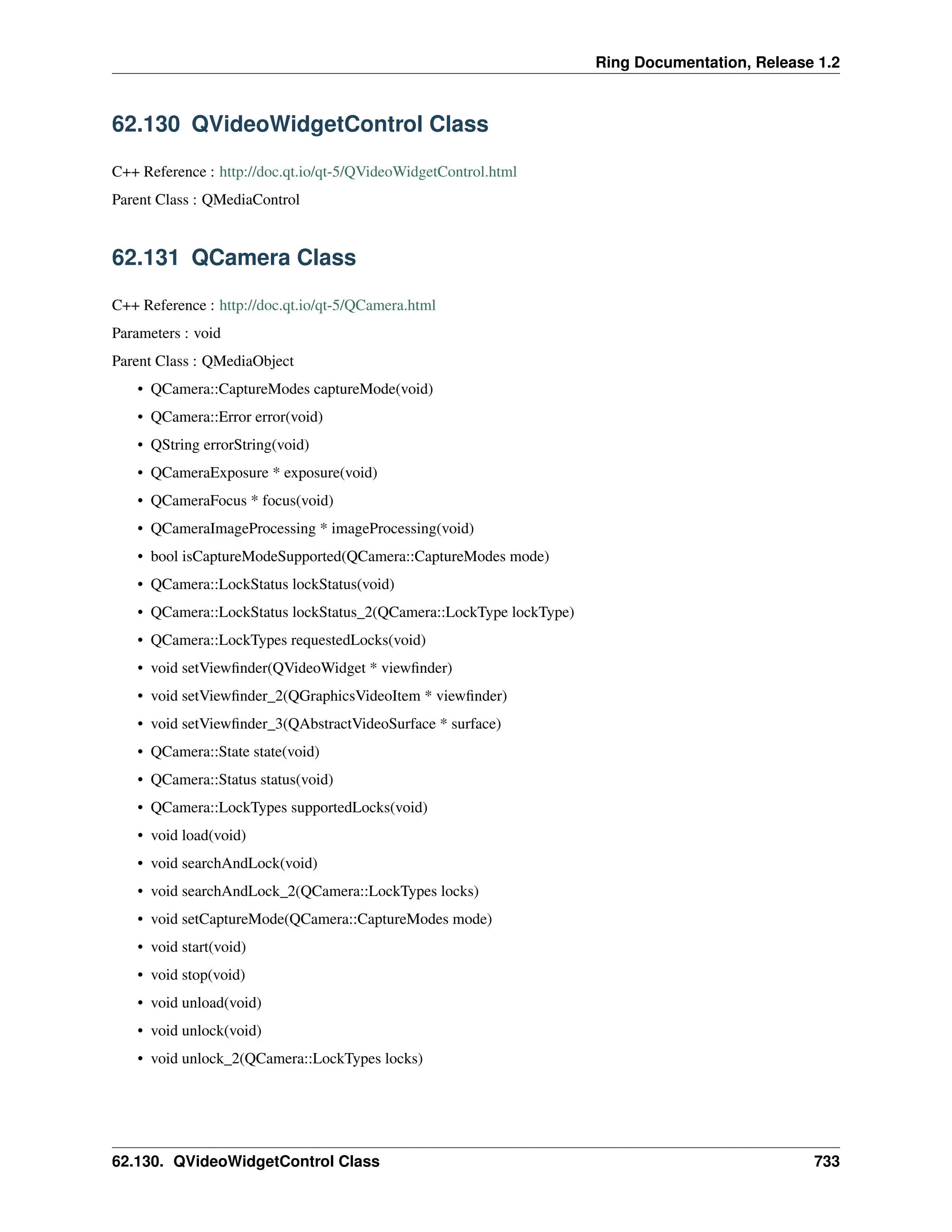 Ring Documentation, Release 1.2 62.130 QVideoWidgetControl Class C++ Reference : http://doc.qt.io/qt-5/QVideoWidgetControl.html Parent Class : QMediaControl 62.131 QCamera Class C++ Reference : http://doc.qt.io/qt-5/QCamera.html Parameters : void Parent Class : QMediaObject • QCamera::CaptureModes captureMode(void) • QCamera::Error error(void) • QString errorString(void) • QCameraExposure * exposure(void) • QCameraFocus * focus(void) • QCameraImageProcessing * imageProcessing(void) • bool isCaptureModeSupported(QCamera::CaptureModes mode) • QCamera::LockStatus lockStatus(void) • QCamera::LockStatus lockStatus_2(QCamera::LockType lockType) • QCamera::LockTypes requestedLocks(void) • void setViewfinder(QVideoWidget * viewfinder) • void setViewfinder_2(QGraphicsVideoItem * viewfinder) • void setViewfinder_3(QAbstractVideoSurface * surface) • QCamera::State state(void) • QCamera::Status status(void) • QCamera::LockTypes supportedLocks(void) • void load(void) • void searchAndLock(void) • void searchAndLock_2(QCamera::LockTypes locks) • void setCaptureMode(QCamera::CaptureModes mode) • void start(void) • void stop(void) • void unload(void) • void unlock(void) • void unlock_2(QCamera::LockTypes locks) 62.130. QVideoWidgetControl Class 733 