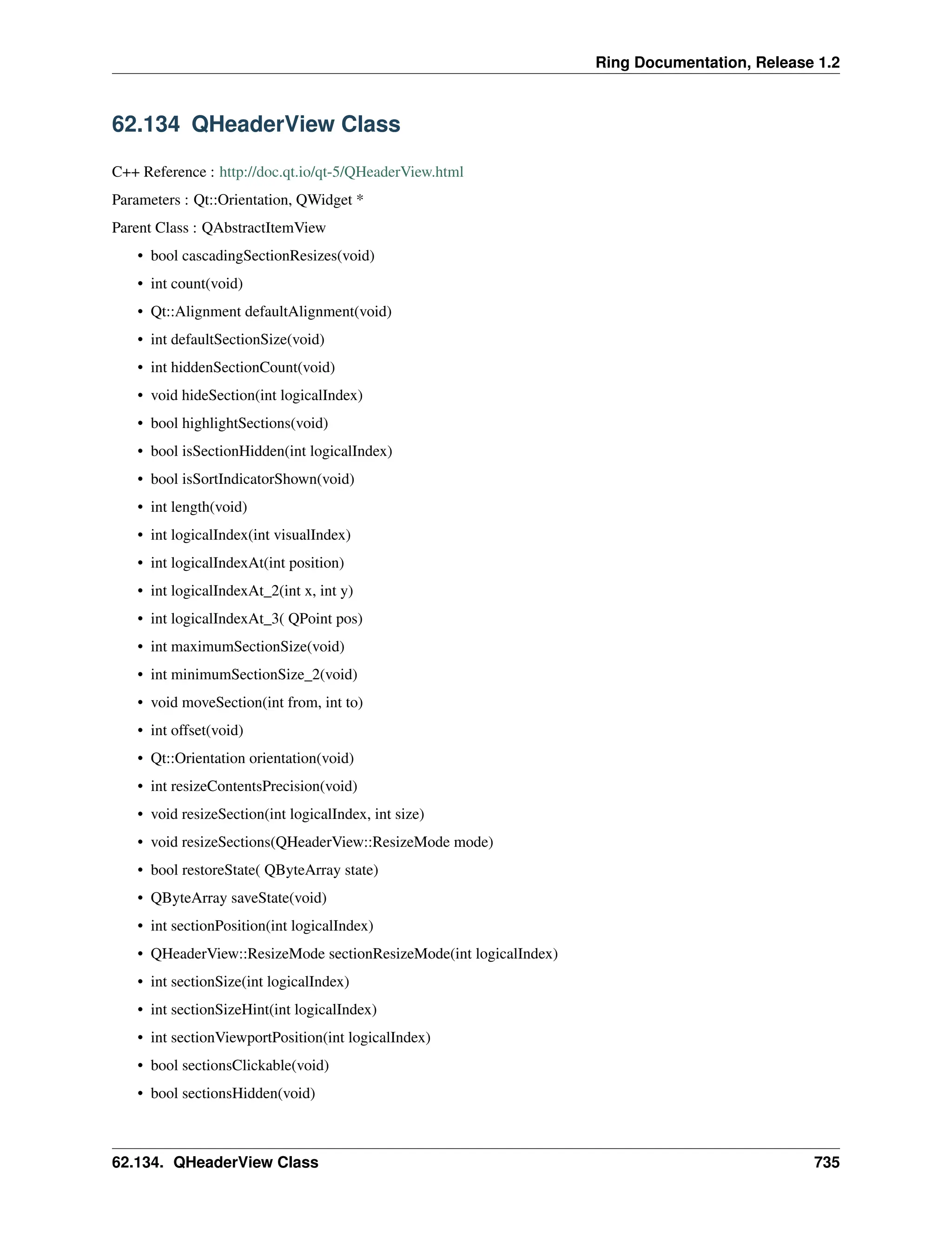 Ring Documentation, Release 1.2 62.134 QHeaderView Class C++ Reference : http://doc.qt.io/qt-5/QHeaderView.html Parameters : Qt::Orientation, QWidget * Parent Class : QAbstractItemView • bool cascadingSectionResizes(void) • int count(void) • Qt::Alignment defaultAlignment(void) • int defaultSectionSize(void) • int hiddenSectionCount(void) • void hideSection(int logicalIndex) • bool highlightSections(void) • bool isSectionHidden(int logicalIndex) • bool isSortIndicatorShown(void) • int length(void) • int logicalIndex(int visualIndex) • int logicalIndexAt(int position) • int logicalIndexAt_2(int x, int y) • int logicalIndexAt_3( QPoint pos) • int maximumSectionSize(void) • int minimumSectionSize_2(void) • void moveSection(int from, int to) • int offset(void) • Qt::Orientation orientation(void) • int resizeContentsPrecision(void) • void resizeSection(int logicalIndex, int size) • void resizeSections(QHeaderView::ResizeMode mode) • bool restoreState( QByteArray state) • QByteArray saveState(void) • int sectionPosition(int logicalIndex) • QHeaderView::ResizeMode sectionResizeMode(int logicalIndex) • int sectionSize(int logicalIndex) • int sectionSizeHint(int logicalIndex) • int sectionViewportPosition(int logicalIndex) • bool sectionsClickable(void) • bool sectionsHidden(void) 62.134. QHeaderView Class 735 