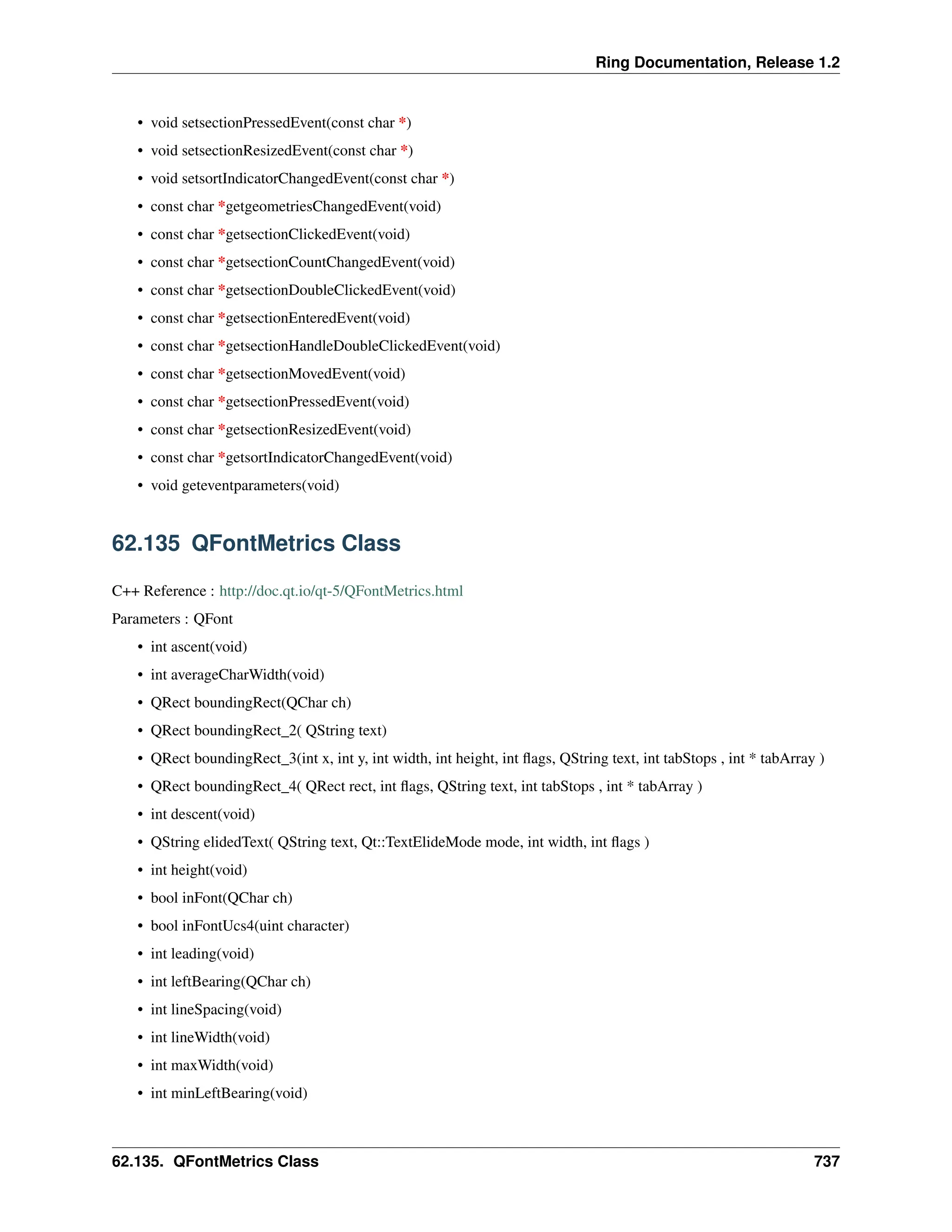 Ring Documentation, Release 1.2 • void setsectionPressedEvent(const char *) • void setsectionResizedEvent(const char *) • void setsortIndicatorChangedEvent(const char *) • const char *getgeometriesChangedEvent(void) • const char *getsectionClickedEvent(void) • const char *getsectionCountChangedEvent(void) • const char *getsectionDoubleClickedEvent(void) • const char *getsectionEnteredEvent(void) • const char *getsectionHandleDoubleClickedEvent(void) • const char *getsectionMovedEvent(void) • const char *getsectionPressedEvent(void) • const char *getsectionResizedEvent(void) • const char *getsortIndicatorChangedEvent(void) • void geteventparameters(void) 62.135 QFontMetrics Class C++ Reference : http://doc.qt.io/qt-5/QFontMetrics.html Parameters : QFont • int ascent(void) • int averageCharWidth(void) • QRect boundingRect(QChar ch) • QRect boundingRect_2( QString text) • QRect boundingRect_3(int x, int y, int width, int height, int flags, QString text, int tabStops , int * tabArray ) • QRect boundingRect_4( QRect rect, int flags, QString text, int tabStops , int * tabArray ) • int descent(void) • QString elidedText( QString text, Qt::TextElideMode mode, int width, int flags ) • int height(void) • bool inFont(QChar ch) • bool inFontUcs4(uint character) • int leading(void) • int leftBearing(QChar ch) • int lineSpacing(void) • int lineWidth(void) • int maxWidth(void) • int minLeftBearing(void) 62.135. QFontMetrics Class 737 