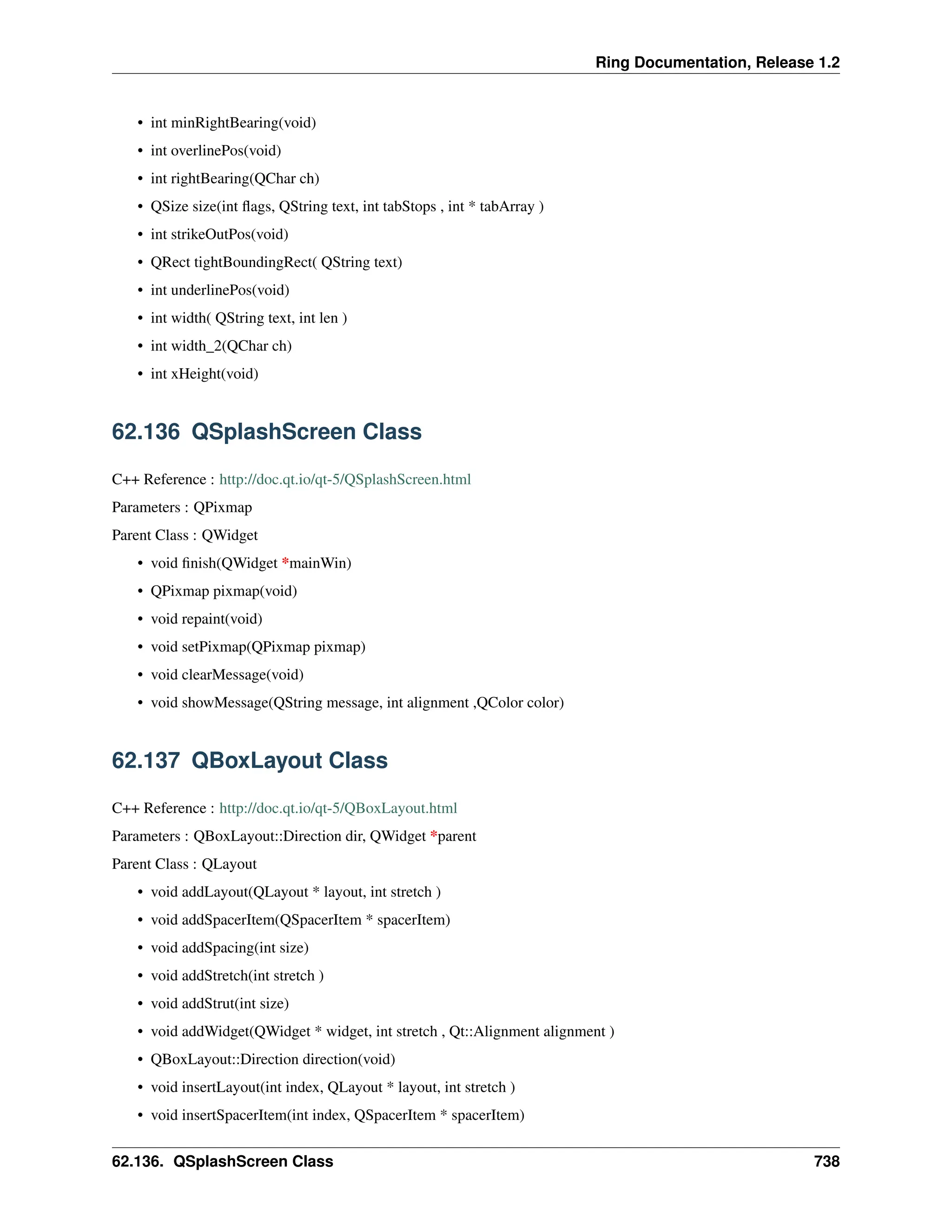 Ring Documentation, Release 1.2 • int minRightBearing(void) • int overlinePos(void) • int rightBearing(QChar ch) • QSize size(int flags, QString text, int tabStops , int * tabArray ) • int strikeOutPos(void) • QRect tightBoundingRect( QString text) • int underlinePos(void) • int width( QString text, int len ) • int width_2(QChar ch) • int xHeight(void) 62.136 QSplashScreen Class C++ Reference : http://doc.qt.io/qt-5/QSplashScreen.html Parameters : QPixmap Parent Class : QWidget • void finish(QWidget *mainWin) • QPixmap pixmap(void) • void repaint(void) • void setPixmap(QPixmap pixmap) • void clearMessage(void) • void showMessage(QString message, int alignment ,QColor color) 62.137 QBoxLayout Class C++ Reference : http://doc.qt.io/qt-5/QBoxLayout.html Parameters : QBoxLayout::Direction dir, QWidget *parent Parent Class : QLayout • void addLayout(QLayout * layout, int stretch ) • void addSpacerItem(QSpacerItem * spacerItem) • void addSpacing(int size) • void addStretch(int stretch ) • void addStrut(int size) • void addWidget(QWidget * widget, int stretch , Qt::Alignment alignment ) • QBoxLayout::Direction direction(void) • void insertLayout(int index, QLayout * layout, int stretch ) • void insertSpacerItem(int index, QSpacerItem * spacerItem) 62.136. QSplashScreen Class 738 