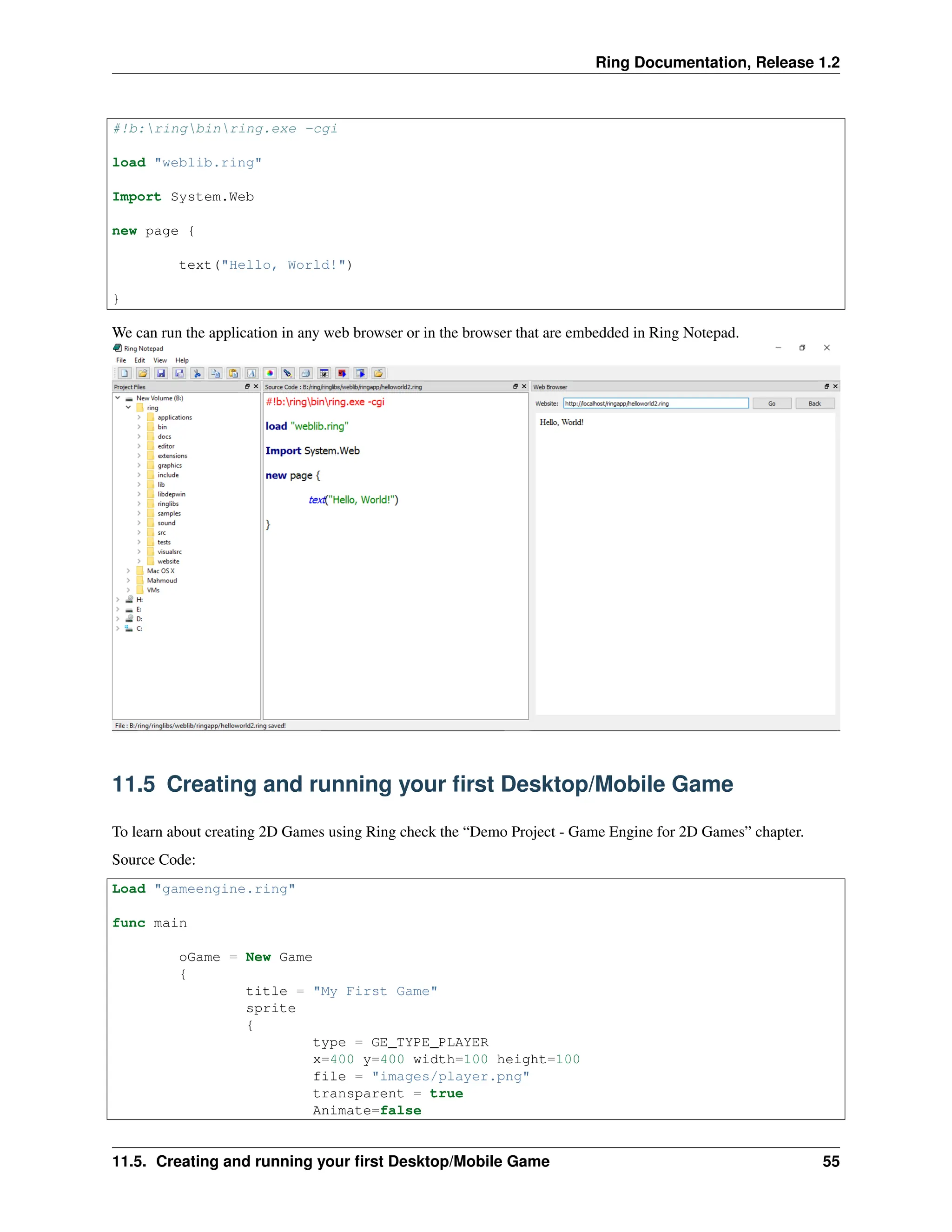 Ring Documentation, Release 1.2 #!b:ringbinring.exe -cgi load "weblib.ring" Import System.Web new page { text("Hello, World!") } We can run the application in any web browser or in the browser that are embedded in Ring Notepad. 11.5 Creating and running your first Desktop/Mobile Game To learn about creating 2D Games using Ring check the “Demo Project - Game Engine for 2D Games” chapter. Source Code: Load "gameengine.ring" func main oGame = New Game { title = "My First Game" sprite { type = GE_TYPE_PLAYER x=400 y=400 width=100 height=100 file = "images/player.png" transparent = true Animate=false 11.5. Creating and running your first Desktop/Mobile Game 55 