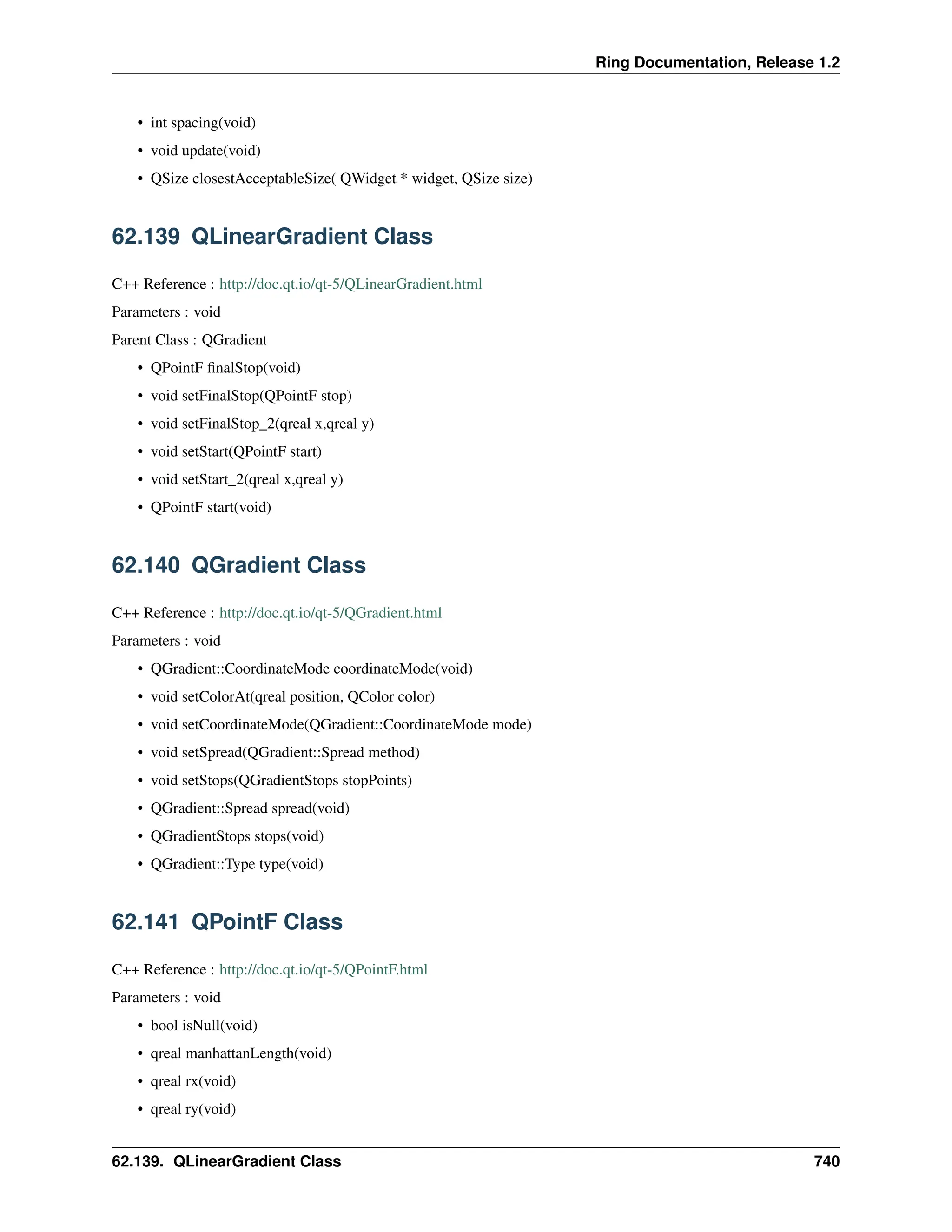 Ring Documentation, Release 1.2 • int spacing(void) • void update(void) • QSize closestAcceptableSize( QWidget * widget, QSize size) 62.139 QLinearGradient Class C++ Reference : http://doc.qt.io/qt-5/QLinearGradient.html Parameters : void Parent Class : QGradient • QPointF finalStop(void) • void setFinalStop(QPointF stop) • void setFinalStop_2(qreal x,qreal y) • void setStart(QPointF start) • void setStart_2(qreal x,qreal y) • QPointF start(void) 62.140 QGradient Class C++ Reference : http://doc.qt.io/qt-5/QGradient.html Parameters : void • QGradient::CoordinateMode coordinateMode(void) • void setColorAt(qreal position, QColor color) • void setCoordinateMode(QGradient::CoordinateMode mode) • void setSpread(QGradient::Spread method) • void setStops(QGradientStops stopPoints) • QGradient::Spread spread(void) • QGradientStops stops(void) • QGradient::Type type(void) 62.141 QPointF Class C++ Reference : http://doc.qt.io/qt-5/QPointF.html Parameters : void • bool isNull(void) • qreal manhattanLength(void) • qreal rx(void) • qreal ry(void) 62.139. QLinearGradient Class 740 