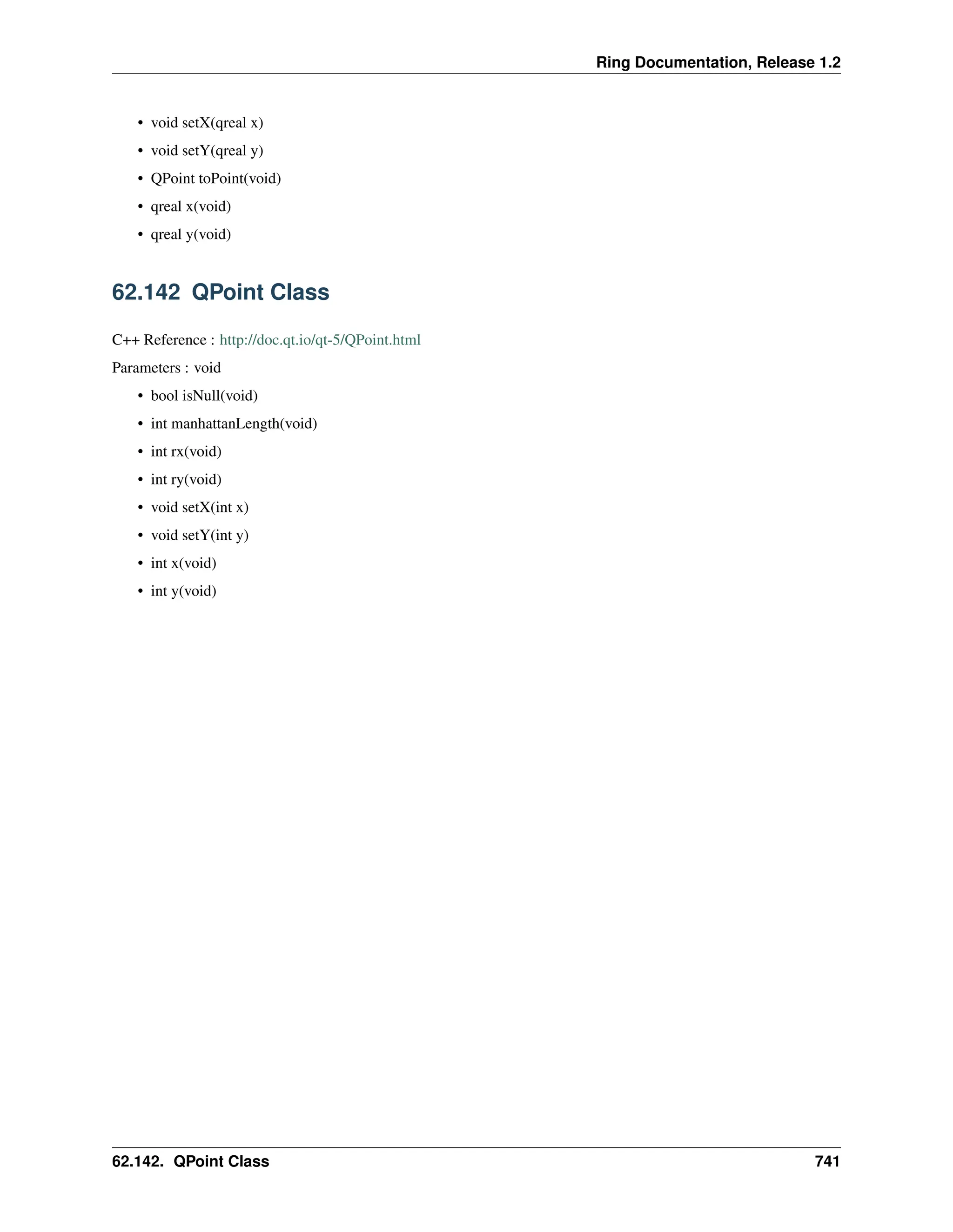Ring Documentation, Release 1.2 • void setX(qreal x) • void setY(qreal y) • QPoint toPoint(void) • qreal x(void) • qreal y(void) 62.142 QPoint Class C++ Reference : http://doc.qt.io/qt-5/QPoint.html Parameters : void • bool isNull(void) • int manhattanLength(void) • int rx(void) • int ry(void) • void setX(int x) • void setY(int y) • int x(void) • int y(void) 62.142. QPoint Class 741 