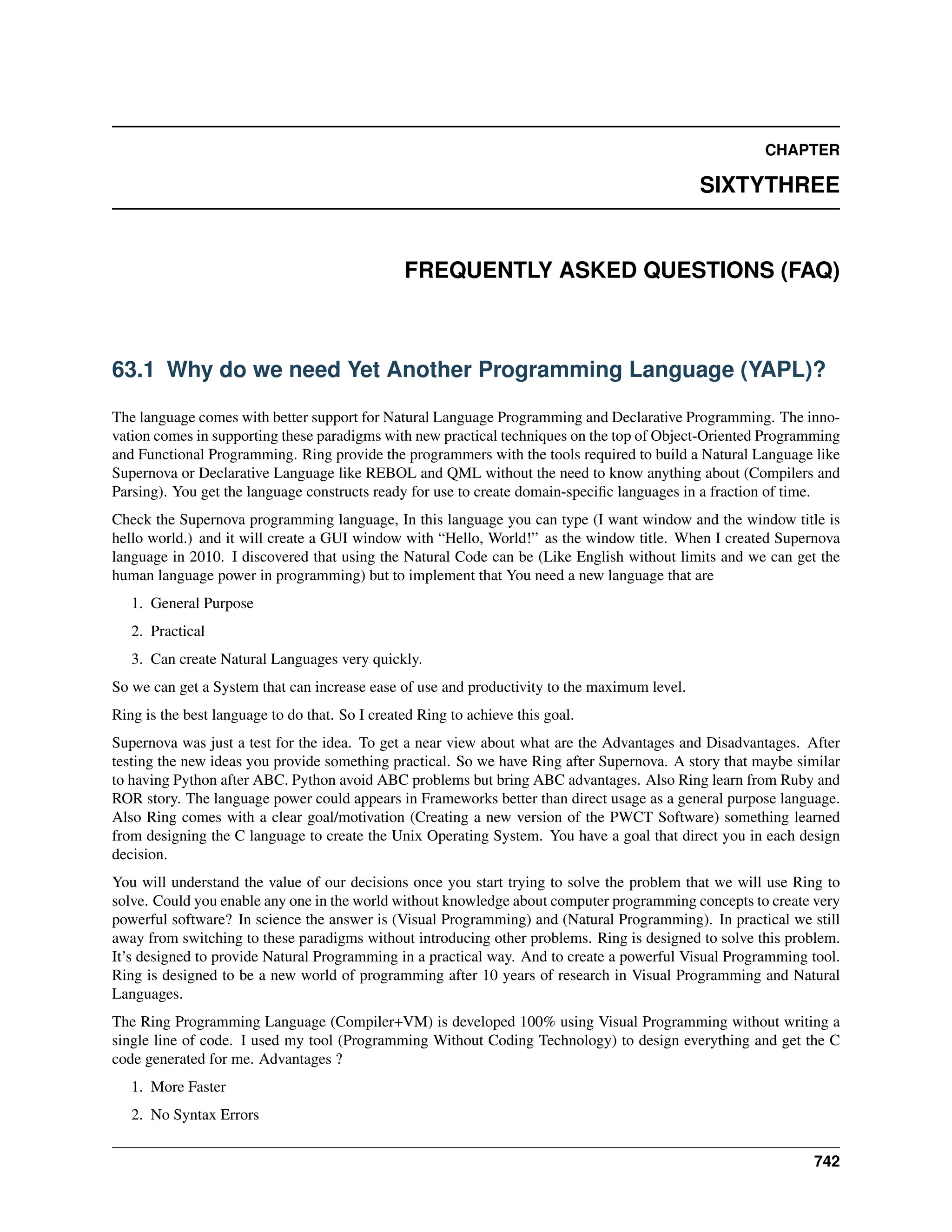 CHAPTER SIXTYTHREE FREQUENTLY ASKED QUESTIONS (FAQ) 63.1 Why do we need Yet Another Programming Language (YAPL)? The language comes with better support for Natural Language Programming and Declarative Programming. The inno- vation comes in supporting these paradigms with new practical techniques on the top of Object-Oriented Programming and Functional Programming. Ring provide the programmers with the tools required to build a Natural Language like Supernova or Declarative Language like REBOL and QML without the need to know anything about (Compilers and Parsing). You get the language constructs ready for use to create domain-specific languages in a fraction of time. Check the Supernova programming language, In this language you can type (I want window and the window title is hello world.) and it will create a GUI window with “Hello, World!” as the window title. When I created Supernova language in 2010. I discovered that using the Natural Code can be (Like English without limits and we can get the human language power in programming) but to implement that You need a new language that are 1. General Purpose 2. Practical 3. Can create Natural Languages very quickly. So we can get a System that can increase ease of use and productivity to the maximum level. Ring is the best language to do that. So I created Ring to achieve this goal. Supernova was just a test for the idea. To get a near view about what are the Advantages and Disadvantages. After testing the new ideas you provide something practical. So we have Ring after Supernova. A story that maybe similar to having Python after ABC. Python avoid ABC problems but bring ABC advantages. Also Ring learn from Ruby and ROR story. The language power could appears in Frameworks better than direct usage as a general purpose language. Also Ring comes with a clear goal/motivation (Creating a new version of the PWCT Software) something learned from designing the C language to create the Unix Operating System. You have a goal that direct you in each design decision. You will understand the value of our decisions once you start trying to solve the problem that we will use Ring to solve. Could you enable any one in the world without knowledge about computer programming concepts to create very powerful software? In science the answer is (Visual Programming) and (Natural Programming). In practical we still away from switching to these paradigms without introducing other problems. Ring is designed to solve this problem. It’s designed to provide Natural Programming in a practical way. And to create a powerful Visual Programming tool. Ring is designed to be a new world of programming after 10 years of research in Visual Programming and Natural Languages. The Ring Programming Language (Compiler+VM) is developed 100% using Visual Programming without writing a single line of code. I used my tool (Programming Without Coding Technology) to design everything and get the C code generated for me. Advantages ? 1. More Faster 2. No Syntax Errors 742 