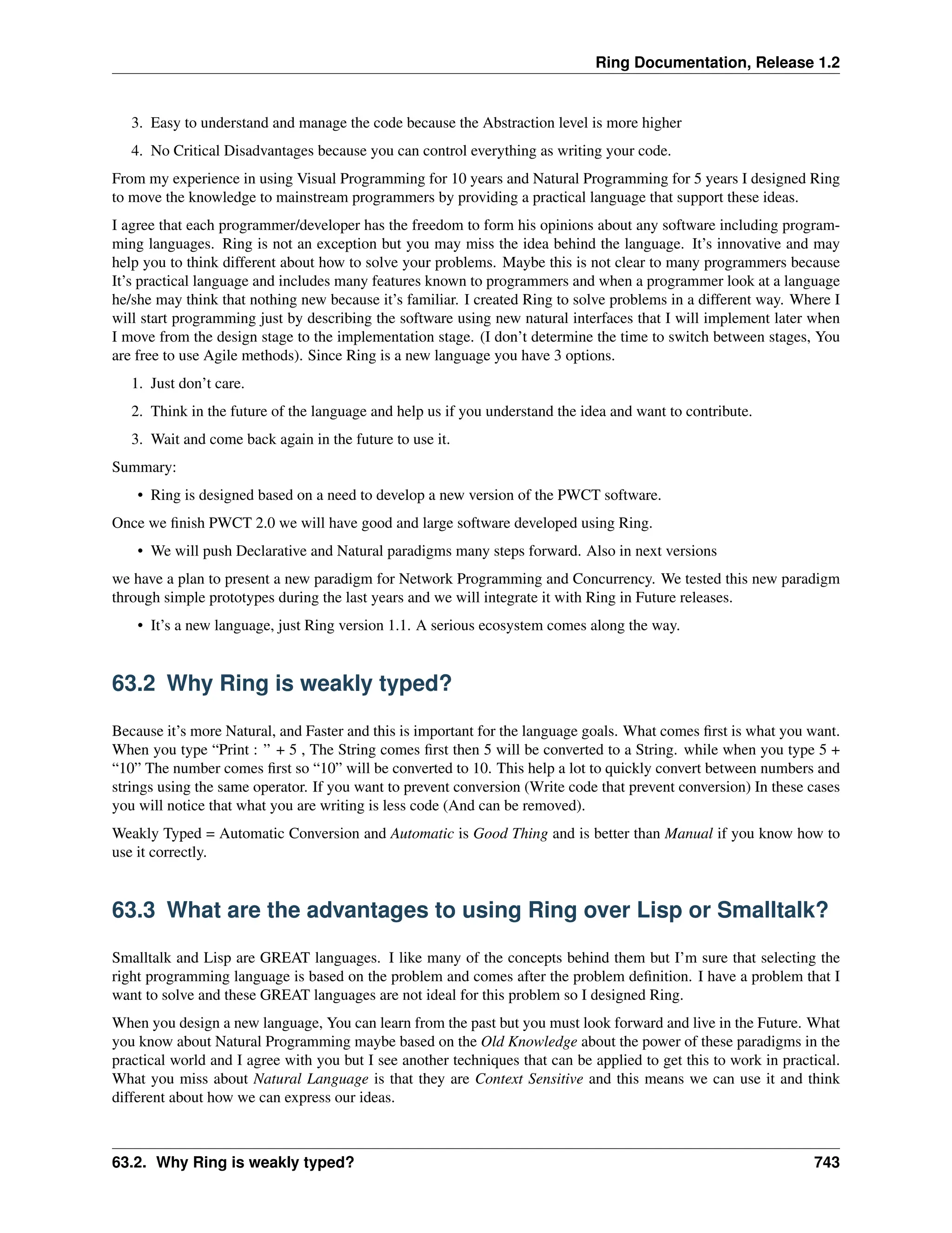 Ring Documentation, Release 1.2 3. Easy to understand and manage the code because the Abstraction level is more higher 4. No Critical Disadvantages because you can control everything as writing your code. From my experience in using Visual Programming for 10 years and Natural Programming for 5 years I designed Ring to move the knowledge to mainstream programmers by providing a practical language that support these ideas. I agree that each programmer/developer has the freedom to form his opinions about any software including program- ming languages. Ring is not an exception but you may miss the idea behind the language. It’s innovative and may help you to think different about how to solve your problems. Maybe this is not clear to many programmers because It’s practical language and includes many features known to programmers and when a programmer look at a language he/she may think that nothing new because it’s familiar. I created Ring to solve problems in a different way. Where I will start programming just by describing the software using new natural interfaces that I will implement later when I move from the design stage to the implementation stage. (I don’t determine the time to switch between stages, You are free to use Agile methods). Since Ring is a new language you have 3 options. 1. Just don’t care. 2. Think in the future of the language and help us if you understand the idea and want to contribute. 3. Wait and come back again in the future to use it. Summary: • Ring is designed based on a need to develop a new version of the PWCT software. Once we finish PWCT 2.0 we will have good and large software developed using Ring. • We will push Declarative and Natural paradigms many steps forward. Also in next versions we have a plan to present a new paradigm for Network Programming and Concurrency. We tested this new paradigm through simple prototypes during the last years and we will integrate it with Ring in Future releases. • It’s a new language, just Ring version 1.1. A serious ecosystem comes along the way. 63.2 Why Ring is weakly typed? Because it’s more Natural, and Faster and this is important for the language goals. What comes first is what you want. When you type “Print : ” + 5 , The String comes first then 5 will be converted to a String. while when you type 5 + “10” The number comes first so “10” will be converted to 10. This help a lot to quickly convert between numbers and strings using the same operator. If you want to prevent conversion (Write code that prevent conversion) In these cases you will notice that what you are writing is less code (And can be removed). Weakly Typed = Automatic Conversion and Automatic is Good Thing and is better than Manual if you know how to use it correctly. 63.3 What are the advantages to using Ring over Lisp or Smalltalk? Smalltalk and Lisp are GREAT languages. I like many of the concepts behind them but I’m sure that selecting the right programming language is based on the problem and comes after the problem definition. I have a problem that I want to solve and these GREAT languages are not ideal for this problem so I designed Ring. When you design a new language, You can learn from the past but you must look forward and live in the Future. What you know about Natural Programming maybe based on the Old Knowledge about the power of these paradigms in the practical world and I agree with you but I see another techniques that can be applied to get this to work in practical. What you miss about Natural Language is that they are Context Sensitive and this means we can use it and think different about how we can express our ideas. 63.2. Why Ring is weakly typed? 743 
