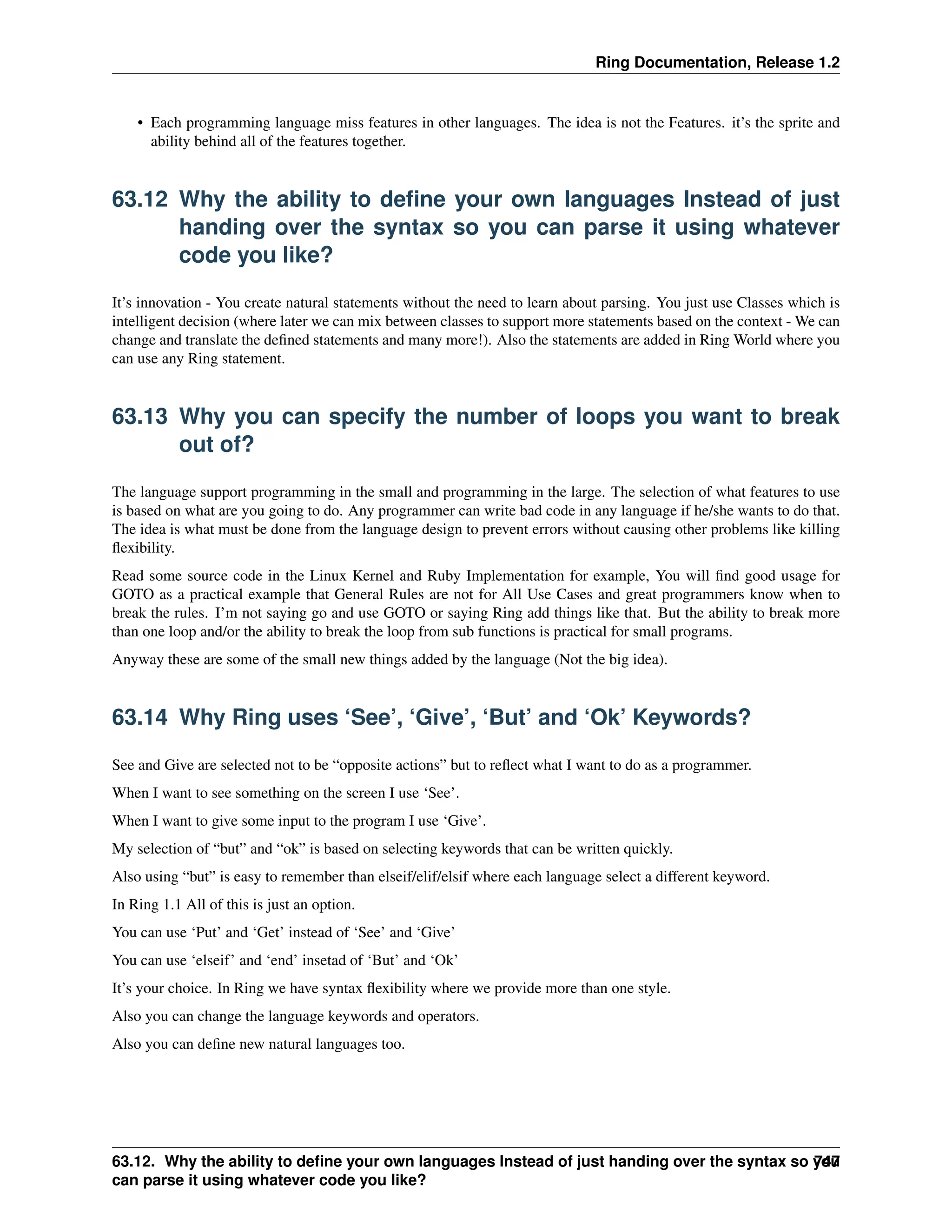 Ring Documentation, Release 1.2 • Each programming language miss features in other languages. The idea is not the Features. it’s the sprite and ability behind all of the features together. 63.12 Why the ability to define your own languages Instead of just handing over the syntax so you can parse it using whatever code you like? It’s innovation - You create natural statements without the need to learn about parsing. You just use Classes which is intelligent decision (where later we can mix between classes to support more statements based on the context - We can change and translate the defined statements and many more!). Also the statements are added in Ring World where you can use any Ring statement. 63.13 Why you can specify the number of loops you want to break out of? The language support programming in the small and programming in the large. The selection of what features to use is based on what are you going to do. Any programmer can write bad code in any language if he/she wants to do that. The idea is what must be done from the language design to prevent errors without causing other problems like killing flexibility. Read some source code in the Linux Kernel and Ruby Implementation for example, You will find good usage for GOTO as a practical example that General Rules are not for All Use Cases and great programmers know when to break the rules. I’m not saying go and use GOTO or saying Ring add things like that. But the ability to break more than one loop and/or the ability to break the loop from sub functions is practical for small programs. Anyway these are some of the small new things added by the language (Not the big idea). 63.14 Why Ring uses ‘See’, ‘Give’, ‘But’ and ‘Ok’ Keywords? See and Give are selected not to be “opposite actions” but to reflect what I want to do as a programmer. When I want to see something on the screen I use ‘See’. When I want to give some input to the program I use ‘Give’. My selection of “but” and “ok” is based on selecting keywords that can be written quickly. Also using “but” is easy to remember than elseif/elif/elsif where each language select a different keyword. In Ring 1.1 All of this is just an option. You can use ‘Put’ and ‘Get’ instead of ‘See’ and ‘Give’ You can use ‘elseif’ and ‘end’ insetad of ‘But’ and ‘Ok’ It’s your choice. In Ring we have syntax flexibility where we provide more than one style. Also you can change the language keywords and operators. Also you can define new natural languages too. 63.12. Why the ability to define your own languages Instead of just handing over the syntax so you can parse it using whatever code you like? 747 