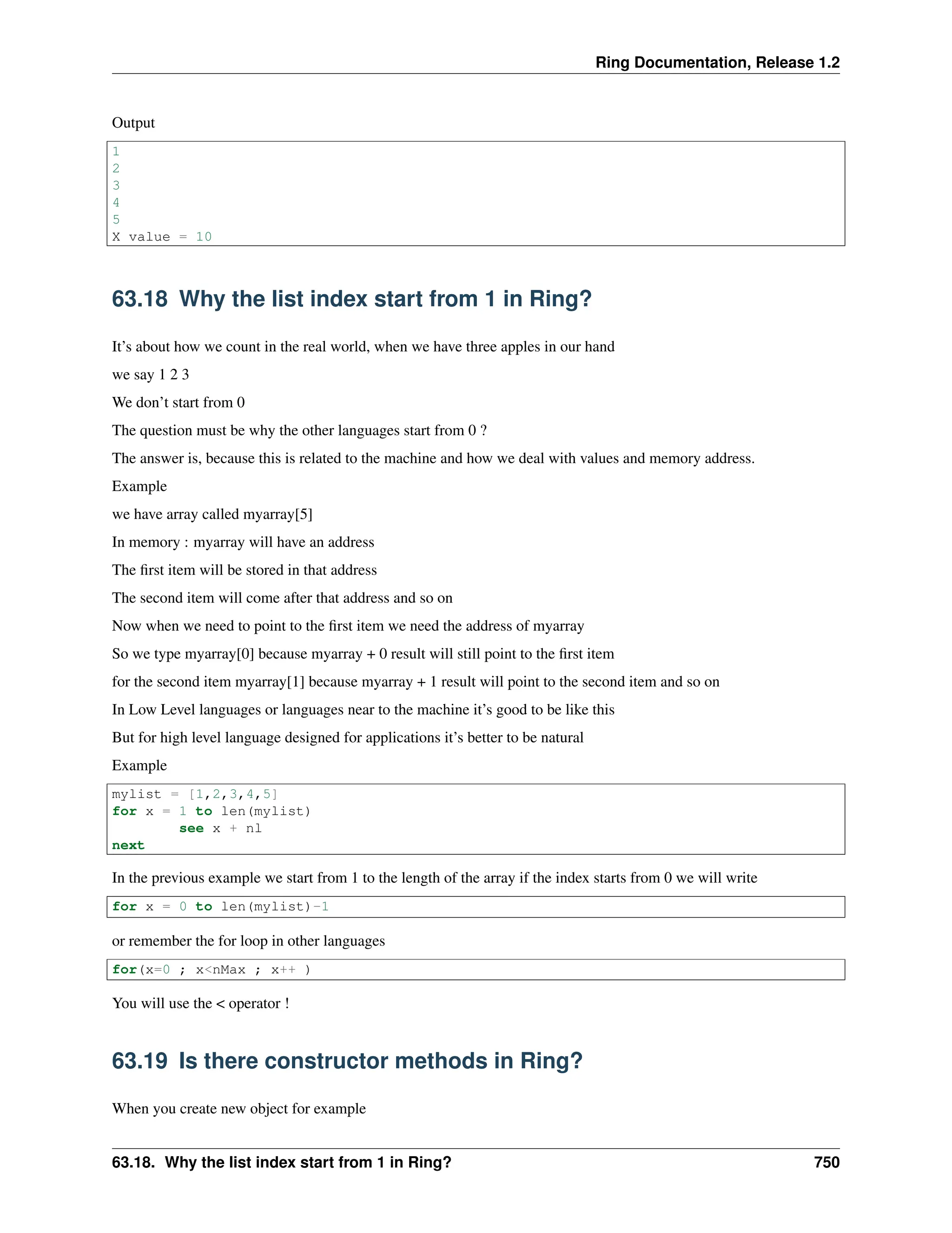 Ring Documentation, Release 1.2 Output 1 2 3 4 5 X value = 10 63.18 Why the list index start from 1 in Ring? It’s about how we count in the real world, when we have three apples in our hand we say 1 2 3 We don’t start from 0 The question must be why the other languages start from 0 ? The answer is, because this is related to the machine and how we deal with values and memory address. Example we have array called myarray[5] In memory : myarray will have an address The first item will be stored in that address The second item will come after that address and so on Now when we need to point to the first item we need the address of myarray So we type myarray[0] because myarray + 0 result will still point to the first item for the second item myarray[1] because myarray + 1 result will point to the second item and so on In Low Level languages or languages near to the machine it’s good to be like this But for high level language designed for applications it’s better to be natural Example mylist = [1,2,3,4,5] for x = 1 to len(mylist) see x + nl next In the previous example we start from 1 to the length of the array if the index starts from 0 we will write for x = 0 to len(mylist)-1 or remember the for loop in other languages for(x=0 ; x<nMax ; x++ ) You will use the < operator ! 63.19 Is there constructor methods in Ring? When you create new object for example 63.18. Why the list index start from 1 in Ring? 750 