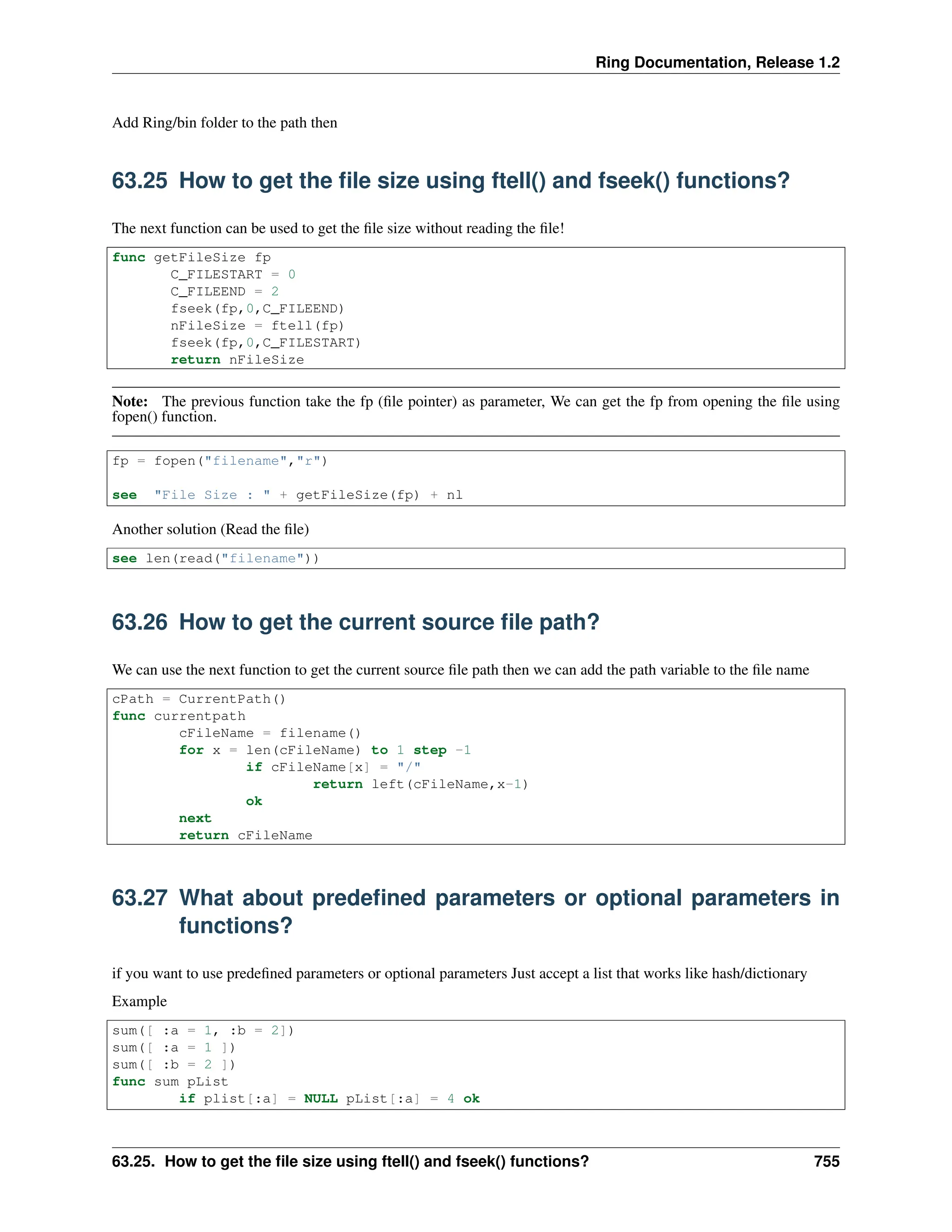Ring Documentation, Release 1.2 Add Ring/bin folder to the path then 63.25 How to get the file size using ftell() and fseek() functions? The next function can be used to get the file size without reading the file! func getFileSize fp C_FILESTART = 0 C_FILEEND = 2 fseek(fp,0,C_FILEEND) nFileSize = ftell(fp) fseek(fp,0,C_FILESTART) return nFileSize Note: The previous function take the fp (file pointer) as parameter, We can get the fp from opening the file using fopen() function. fp = fopen("filename","r") see "File Size : " + getFileSize(fp) + nl Another solution (Read the file) see len(read("filename")) 63.26 How to get the current source file path? We can use the next function to get the current source file path then we can add the path variable to the file name cPath = CurrentPath() func currentpath cFileName = filename() for x = len(cFileName) to 1 step -1 if cFileName[x] = "/" return left(cFileName,x-1) ok next return cFileName 63.27 What about predefined parameters or optional parameters in functions? if you want to use predefined parameters or optional parameters Just accept a list that works like hash/dictionary Example sum([ :a = 1, :b = 2]) sum([ :a = 1 ]) sum([ :b = 2 ]) func sum pList if plist[:a] = NULL pList[:a] = 4 ok 63.25. How to get the file size using ftell() and fseek() functions? 755 