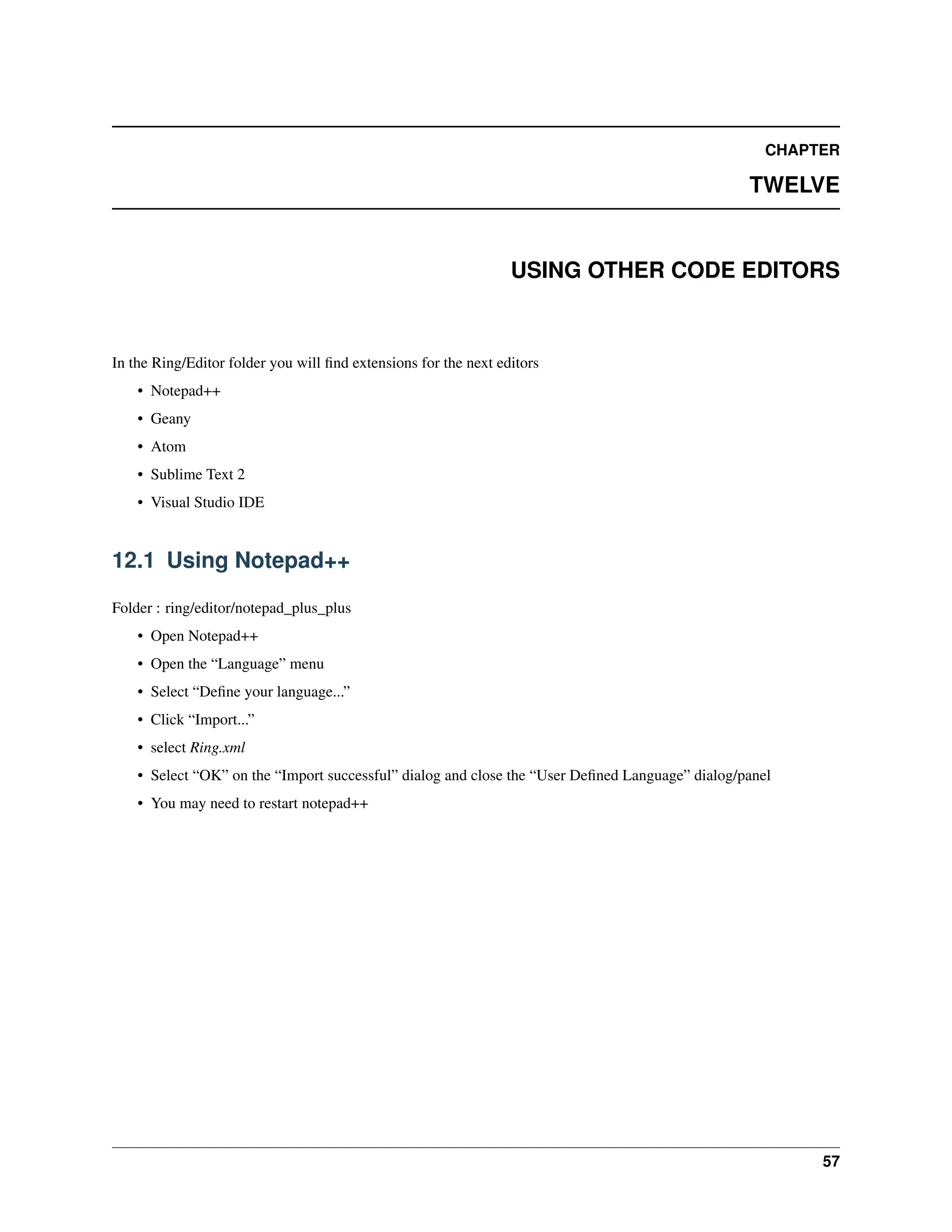CHAPTER TWELVE USING OTHER CODE EDITORS In the Ring/Editor folder you will find extensions for the next editors • Notepad++ • Geany • Atom • Sublime Text 2 • Visual Studio IDE 12.1 Using Notepad++ Folder : ring/editor/notepad_plus_plus • Open Notepad++ • Open the “Language” menu • Select “Define your language...” • Click “Import...” • select Ring.xml • Select “OK” on the “Import successful” dialog and close the “User Defined Language” dialog/panel • You may need to restart notepad++ 57 