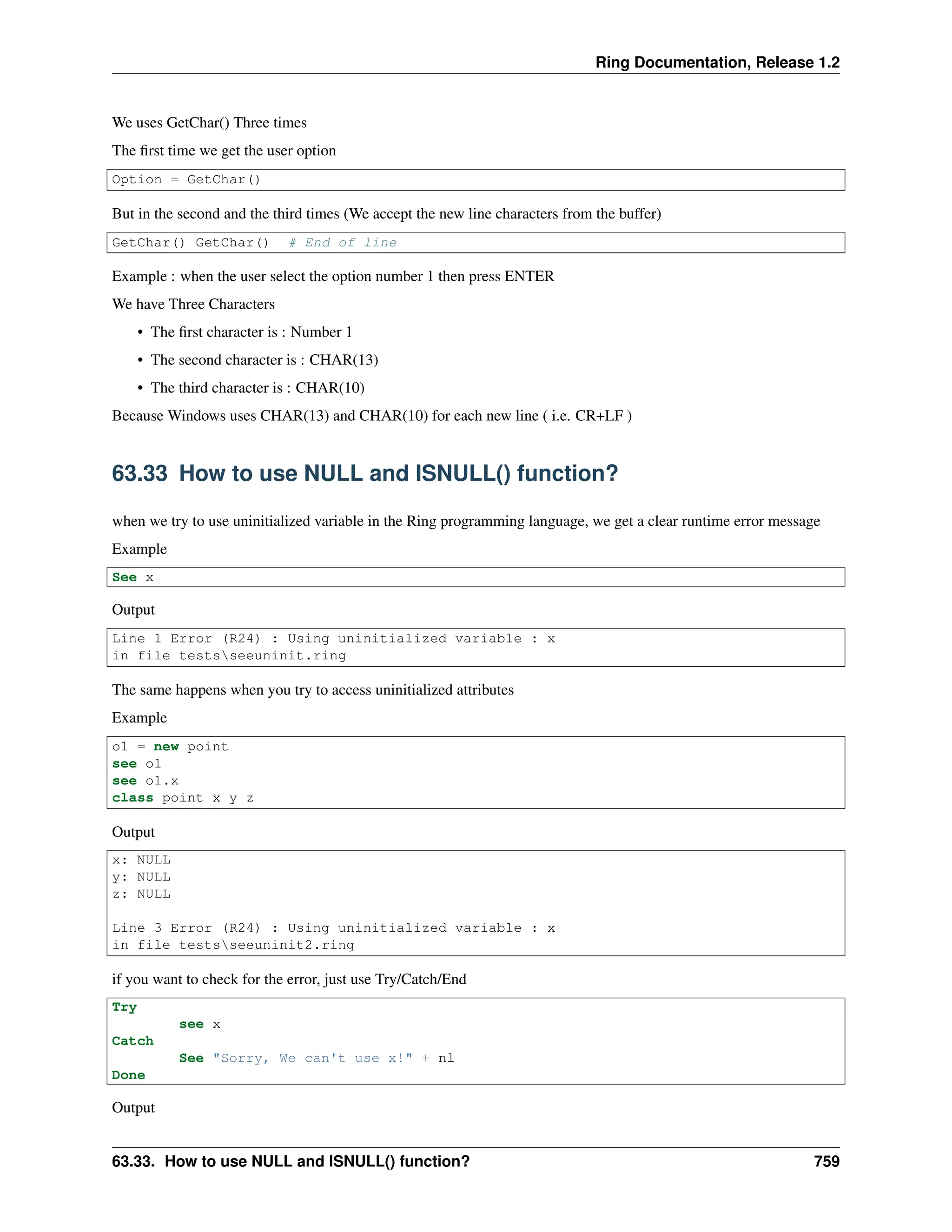 Ring Documentation, Release 1.2 We uses GetChar() Three times The first time we get the user option Option = GetChar() But in the second and the third times (We accept the new line characters from the buffer) GetChar() GetChar() # End of line Example : when the user select the option number 1 then press ENTER We have Three Characters • The first character is : Number 1 • The second character is : CHAR(13) • The third character is : CHAR(10) Because Windows uses CHAR(13) and CHAR(10) for each new line ( i.e. CR+LF ) 63.33 How to use NULL and ISNULL() function? when we try to use uninitialized variable in the Ring programming language, we get a clear runtime error message Example See x Output Line 1 Error (R24) : Using uninitialized variable : x in file testsseeuninit.ring The same happens when you try to access uninitialized attributes Example o1 = new point see o1 see o1.x class point x y z Output x: NULL y: NULL z: NULL Line 3 Error (R24) : Using uninitialized variable : x in file testsseeuninit2.ring if you want to check for the error, just use Try/Catch/End Try see x Catch See "Sorry, We can't use x!" + nl Done Output 63.33. How to use NULL and ISNULL() function? 759 