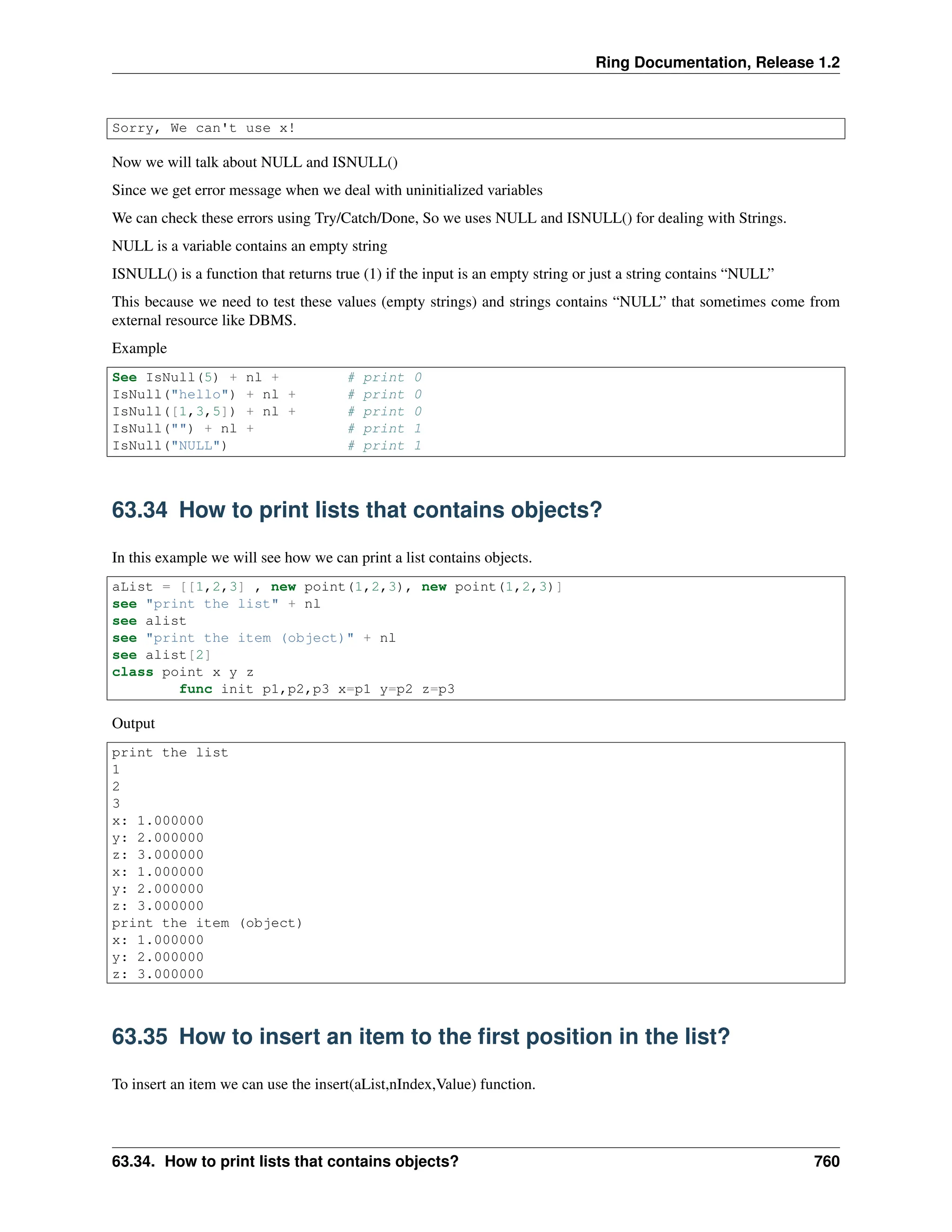 Ring Documentation, Release 1.2 Sorry, We can't use x! Now we will talk about NULL and ISNULL() Since we get error message when we deal with uninitialized variables We can check these errors using Try/Catch/Done, So we uses NULL and ISNULL() for dealing with Strings. NULL is a variable contains an empty string ISNULL() is a function that returns true (1) if the input is an empty string or just a string contains “NULL” This because we need to test these values (empty strings) and strings contains “NULL” that sometimes come from external resource like DBMS. Example See IsNull(5) + nl + # print 0 IsNull("hello") + nl + # print 0 IsNull([1,3,5]) + nl + # print 0 IsNull("") + nl + # print 1 IsNull("NULL") # print 1 63.34 How to print lists that contains objects? In this example we will see how we can print a list contains objects. aList = [[1,2,3] , new point(1,2,3), new point(1,2,3)] see "print the list" + nl see alist see "print the item (object)" + nl see alist[2] class point x y z func init p1,p2,p3 x=p1 y=p2 z=p3 Output print the list 1 2 3 x: 1.000000 y: 2.000000 z: 3.000000 x: 1.000000 y: 2.000000 z: 3.000000 print the item (object) x: 1.000000 y: 2.000000 z: 3.000000 63.35 How to insert an item to the first position in the list? To insert an item we can use the insert(aList,nIndex,Value) function. 63.34. How to print lists that contains objects? 760 