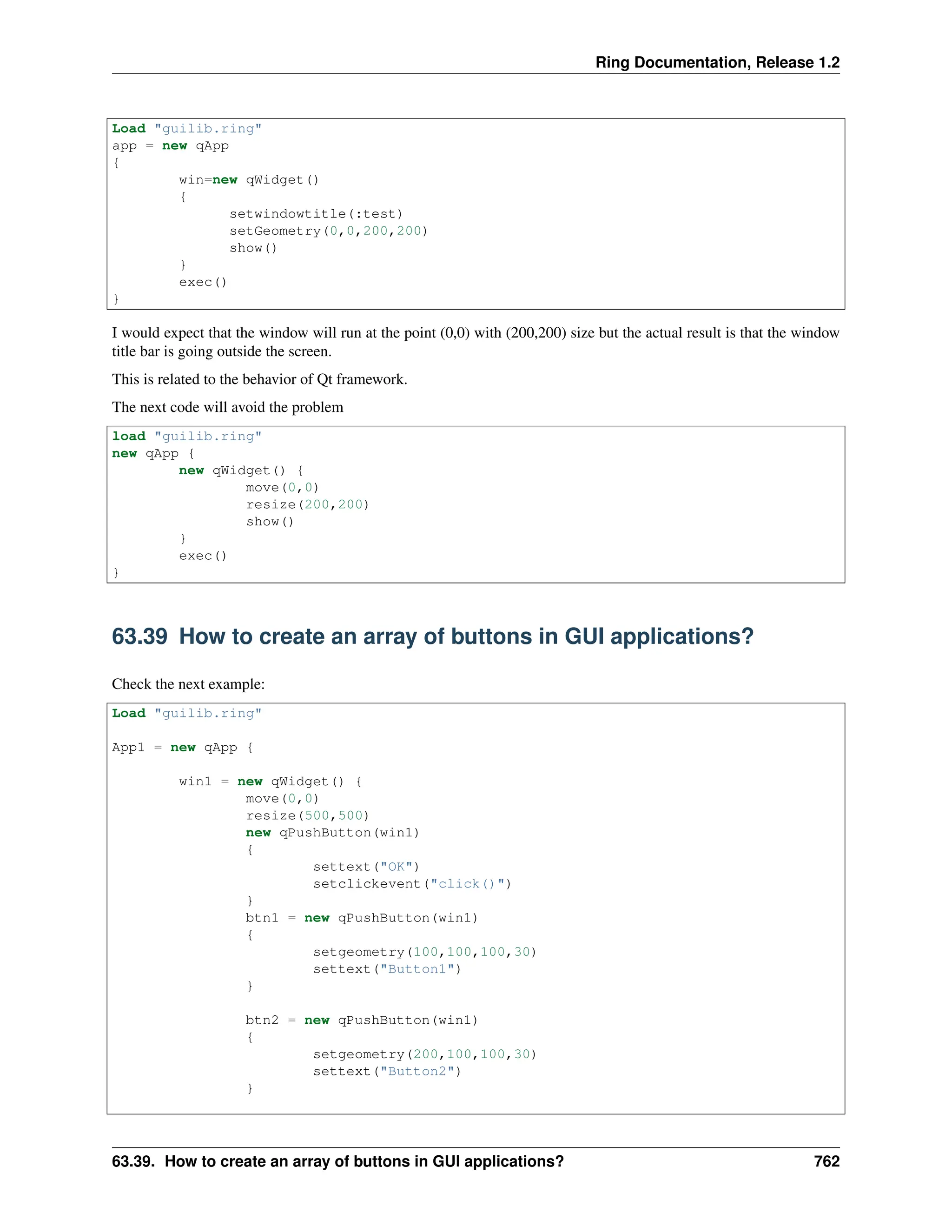 Ring Documentation, Release 1.2 Load "guilib.ring" app = new qApp { win=new qWidget() { setwindowtitle(:test) setGeometry(0,0,200,200) show() } exec() } I would expect that the window will run at the point (0,0) with (200,200) size but the actual result is that the window title bar is going outside the screen. This is related to the behavior of Qt framework. The next code will avoid the problem load "guilib.ring" new qApp { new qWidget() { move(0,0) resize(200,200) show() } exec() } 63.39 How to create an array of buttons in GUI applications? Check the next example: Load "guilib.ring" App1 = new qApp { win1 = new qWidget() { move(0,0) resize(500,500) new qPushButton(win1) { settext("OK") setclickevent("click()") } btn1 = new qPushButton(win1) { setgeometry(100,100,100,30) settext("Button1") } btn2 = new qPushButton(win1) { setgeometry(200,100,100,30) settext("Button2") } 63.39. How to create an array of buttons in GUI applications? 762 