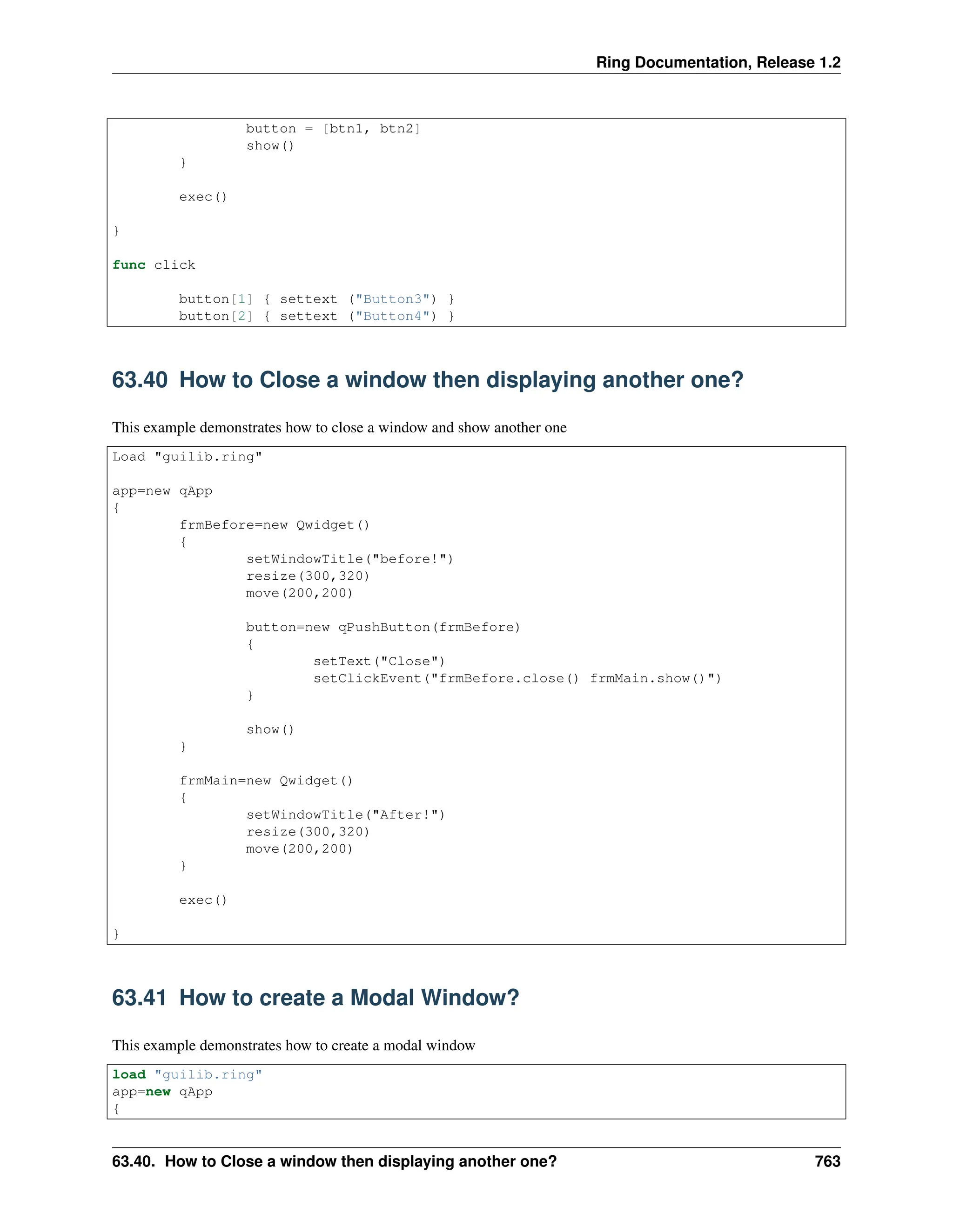Ring Documentation, Release 1.2 button = [btn1, btn2] show() } exec() } func click button[1] { settext ("Button3") } button[2] { settext ("Button4") } 63.40 How to Close a window then displaying another one? This example demonstrates how to close a window and show another one Load "guilib.ring" app=new qApp { frmBefore=new Qwidget() { setWindowTitle("before!") resize(300,320) move(200,200) button=new qPushButton(frmBefore) { setText("Close") setClickEvent("frmBefore.close() frmMain.show()") } show() } frmMain=new Qwidget() { setWindowTitle("After!") resize(300,320) move(200,200) } exec() } 63.41 How to create a Modal Window? This example demonstrates how to create a modal window load "guilib.ring" app=new qApp { 63.40. How to Close a window then displaying another one? 763 