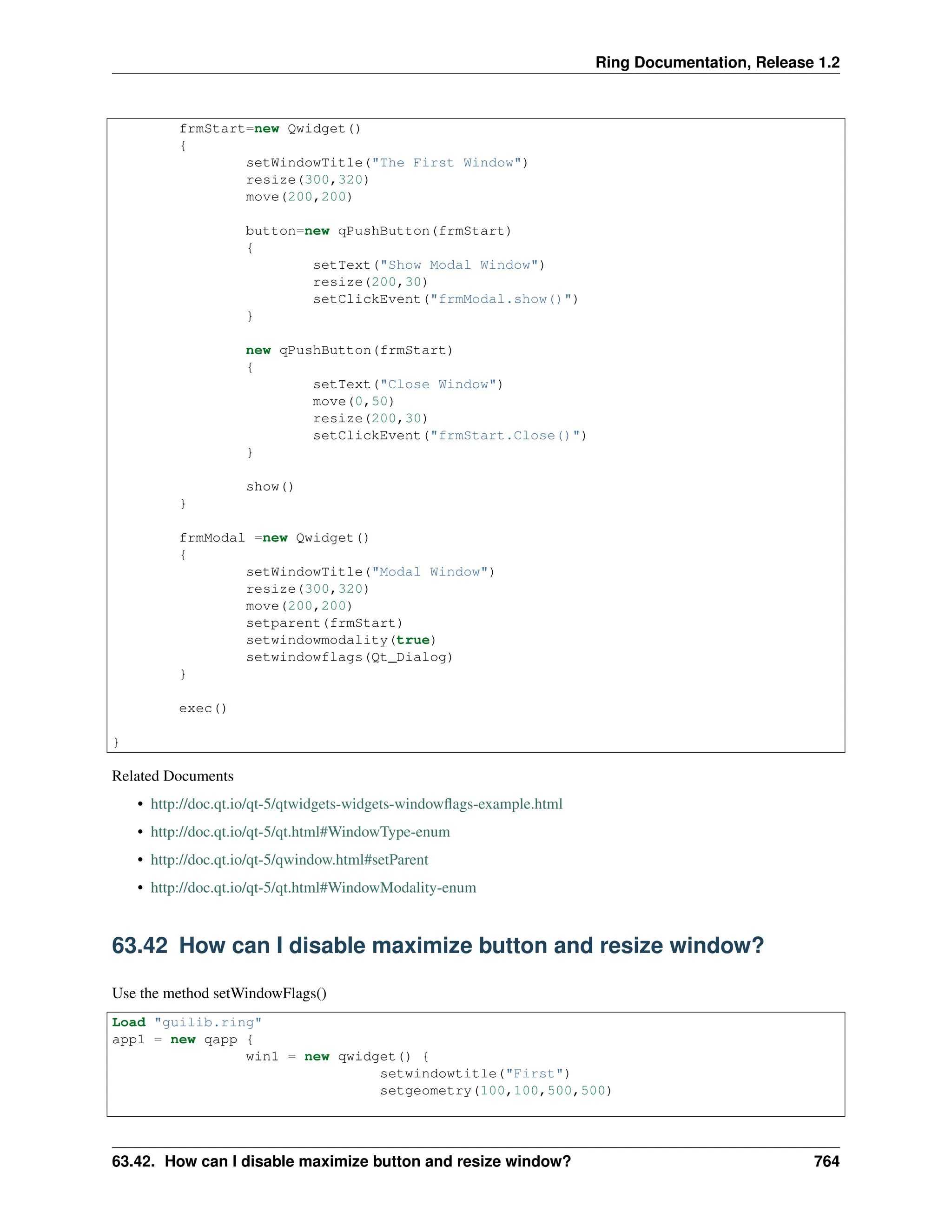 Ring Documentation, Release 1.2 frmStart=new Qwidget() { setWindowTitle("The First Window") resize(300,320) move(200,200) button=new qPushButton(frmStart) { setText("Show Modal Window") resize(200,30) setClickEvent("frmModal.show()") } new qPushButton(frmStart) { setText("Close Window") move(0,50) resize(200,30) setClickEvent("frmStart.Close()") } show() } frmModal =new Qwidget() { setWindowTitle("Modal Window") resize(300,320) move(200,200) setparent(frmStart) setwindowmodality(true) setwindowflags(Qt_Dialog) } exec() } Related Documents • http://doc.qt.io/qt-5/qtwidgets-widgets-windowflags-example.html • http://doc.qt.io/qt-5/qt.html#WindowType-enum • http://doc.qt.io/qt-5/qwindow.html#setParent • http://doc.qt.io/qt-5/qt.html#WindowModality-enum 63.42 How can I disable maximize button and resize window? Use the method setWindowFlags() Load "guilib.ring" app1 = new qapp { win1 = new qwidget() { setwindowtitle("First") setgeometry(100,100,500,500) 63.42. How can I disable maximize button and resize window? 764 