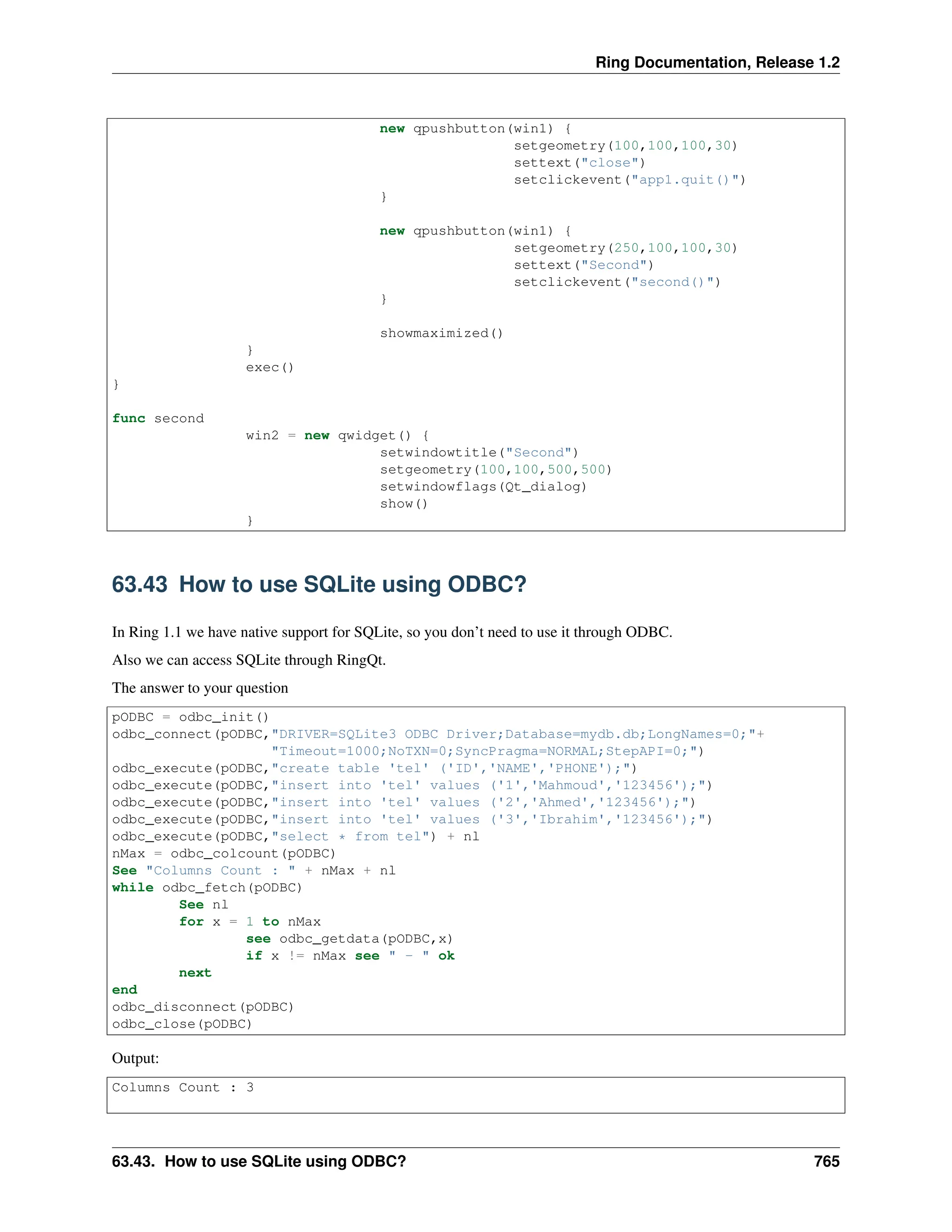 Ring Documentation, Release 1.2 new qpushbutton(win1) { setgeometry(100,100,100,30) settext("close") setclickevent("app1.quit()") } new qpushbutton(win1) { setgeometry(250,100,100,30) settext("Second") setclickevent("second()") } showmaximized() } exec() } func second win2 = new qwidget() { setwindowtitle("Second") setgeometry(100,100,500,500) setwindowflags(Qt_dialog) show() } 63.43 How to use SQLite using ODBC? In Ring 1.1 we have native support for SQLite, so you don’t need to use it through ODBC. Also we can access SQLite through RingQt. The answer to your question pODBC = odbc_init() odbc_connect(pODBC,"DRIVER=SQLite3 ODBC Driver;Database=mydb.db;LongNames=0;"+ "Timeout=1000;NoTXN=0;SyncPragma=NORMAL;StepAPI=0;") odbc_execute(pODBC,"create table 'tel' ('ID','NAME','PHONE');") odbc_execute(pODBC,"insert into 'tel' values ('1','Mahmoud','123456');") odbc_execute(pODBC,"insert into 'tel' values ('2','Ahmed','123456');") odbc_execute(pODBC,"insert into 'tel' values ('3','Ibrahim','123456');") odbc_execute(pODBC,"select * from tel") + nl nMax = odbc_colcount(pODBC) See "Columns Count : " + nMax + nl while odbc_fetch(pODBC) See nl for x = 1 to nMax see odbc_getdata(pODBC,x) if x != nMax see " - " ok next end odbc_disconnect(pODBC) odbc_close(pODBC) Output: Columns Count : 3 63.43. How to use SQLite using ODBC? 765 