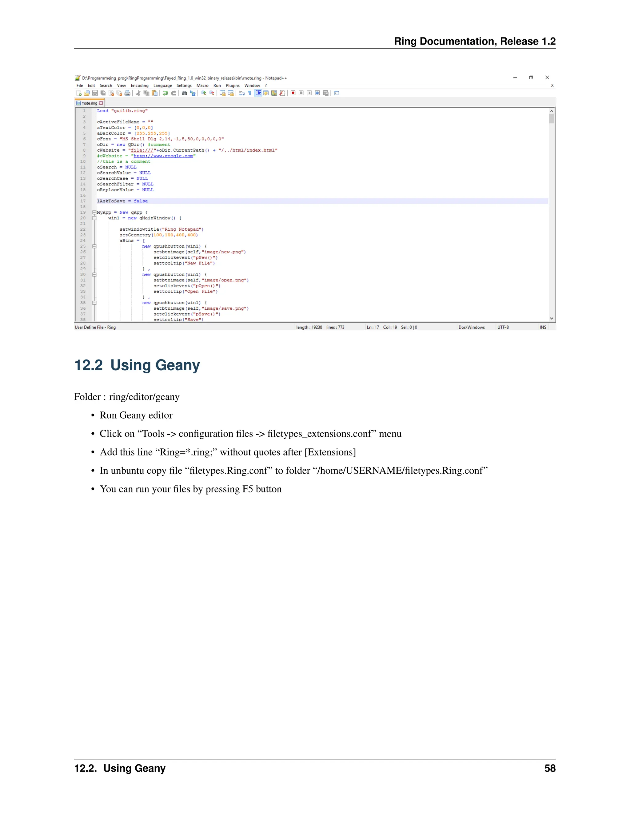 Ring Documentation, Release 1.2 12.2 Using Geany Folder : ring/editor/geany • Run Geany editor • Click on “Tools -> configuration files -> filetypes_extensions.conf” menu • Add this line “Ring=*.ring;” without quotes after [Extensions] • In unbuntu copy file “filetypes.Ring.conf” to folder “/home/USERNAME/filetypes.Ring.conf” • You can run your files by pressing F5 button 12.2. Using Geany 58 