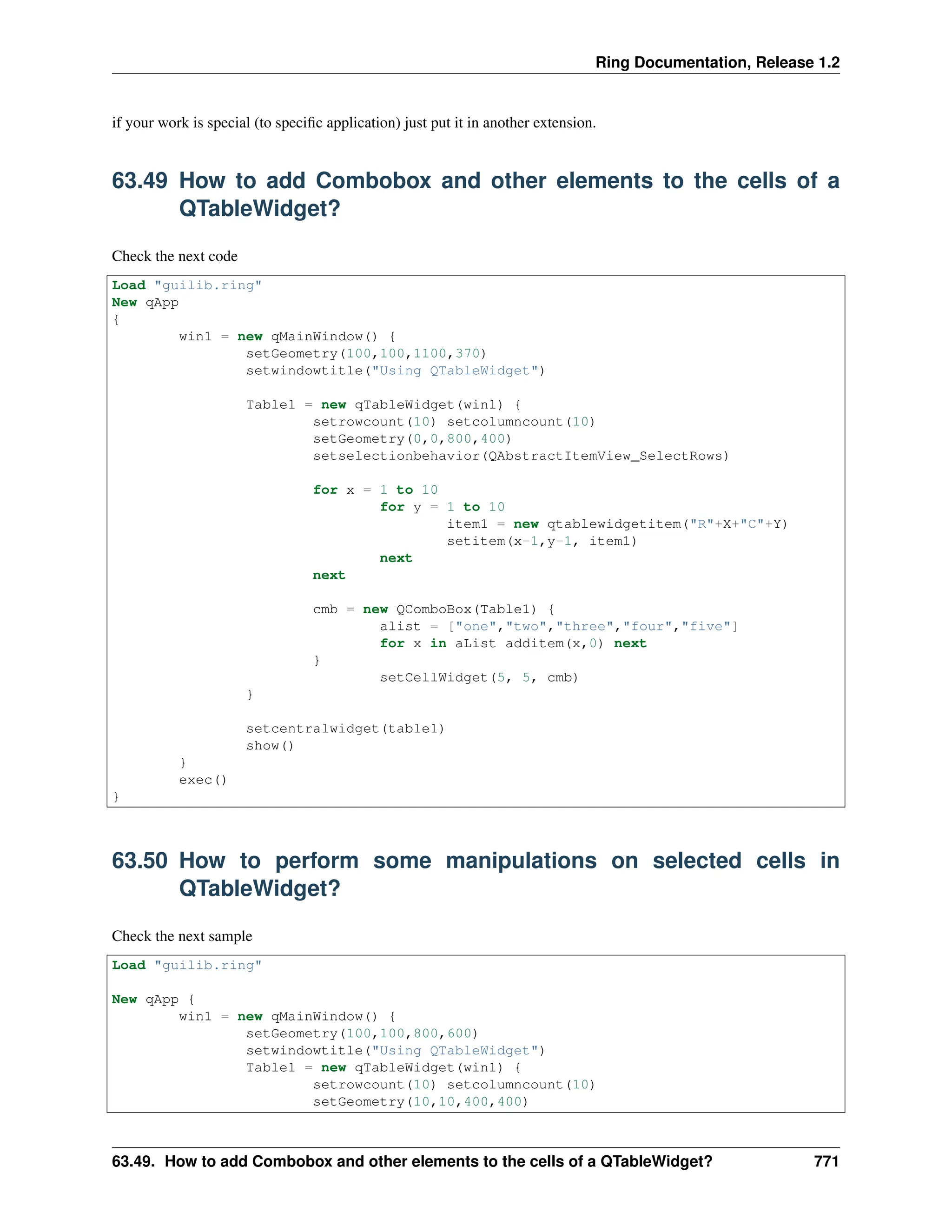 Ring Documentation, Release 1.2 if your work is special (to specific application) just put it in another extension. 63.49 How to add Combobox and other elements to the cells of a QTableWidget? Check the next code Load "guilib.ring" New qApp { win1 = new qMainWindow() { setGeometry(100,100,1100,370) setwindowtitle("Using QTableWidget") Table1 = new qTableWidget(win1) { setrowcount(10) setcolumncount(10) setGeometry(0,0,800,400) setselectionbehavior(QAbstractItemView_SelectRows) for x = 1 to 10 for y = 1 to 10 item1 = new qtablewidgetitem("R"+X+"C"+Y) setitem(x-1,y-1, item1) next next cmb = new QComboBox(Table1) { alist = ["one","two","three","four","five"] for x in aList additem(x,0) next } setCellWidget(5, 5, cmb) } setcentralwidget(table1) show() } exec() } 63.50 How to perform some manipulations on selected cells in QTableWidget? Check the next sample Load "guilib.ring" New qApp { win1 = new qMainWindow() { setGeometry(100,100,800,600) setwindowtitle("Using QTableWidget") Table1 = new qTableWidget(win1) { setrowcount(10) setcolumncount(10) setGeometry(10,10,400,400) 63.49. How to add Combobox and other elements to the cells of a QTableWidget? 771 