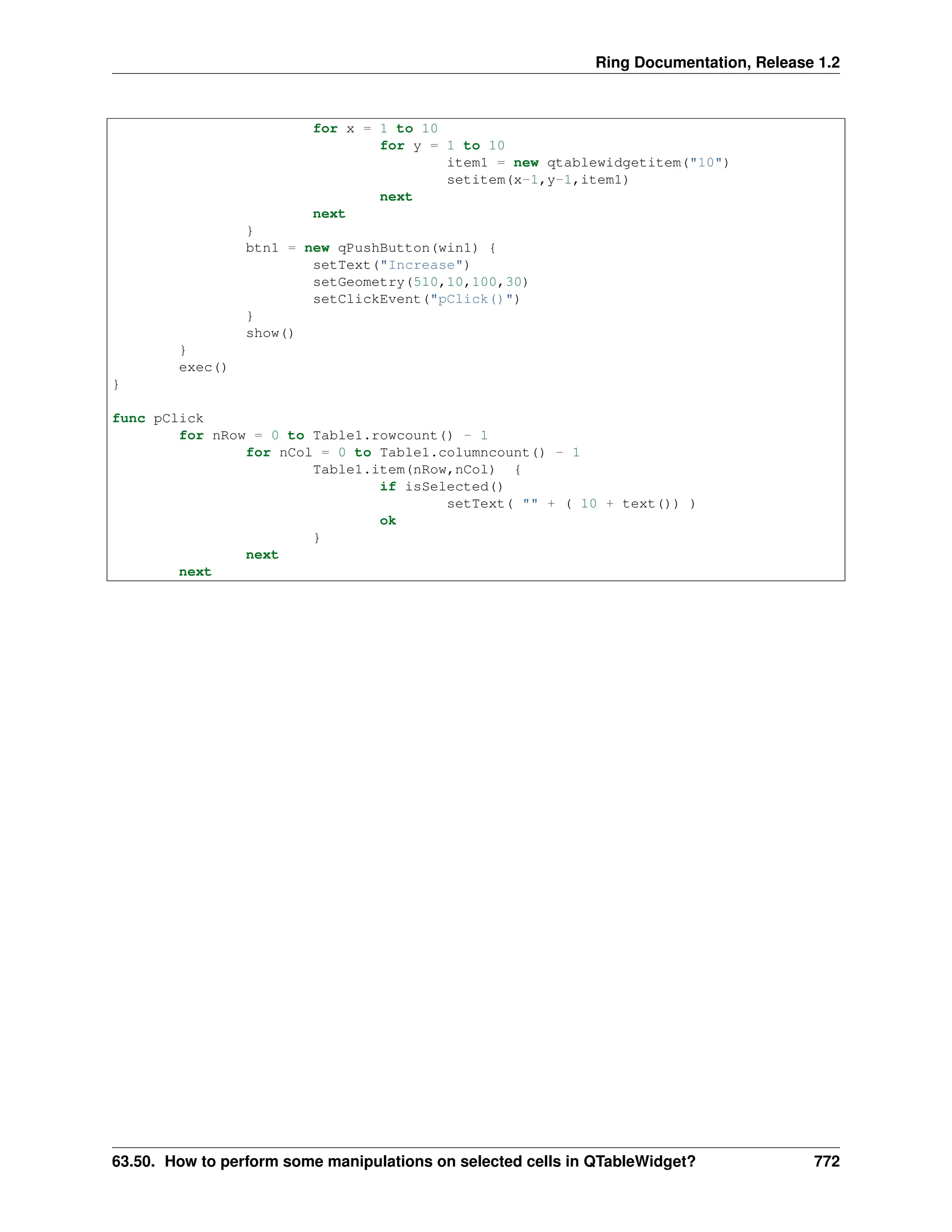 Ring Documentation, Release 1.2 for x = 1 to 10 for y = 1 to 10 item1 = new qtablewidgetitem("10") setitem(x-1,y-1,item1) next next } btn1 = new qPushButton(win1) { setText("Increase") setGeometry(510,10,100,30) setClickEvent("pClick()") } show() } exec() } func pClick for nRow = 0 to Table1.rowcount() - 1 for nCol = 0 to Table1.columncount() - 1 Table1.item(nRow,nCol) { if isSelected() setText( "" + ( 10 + text()) ) ok } next next 63.50. How to perform some manipulations on selected cells in QTableWidget? 772 