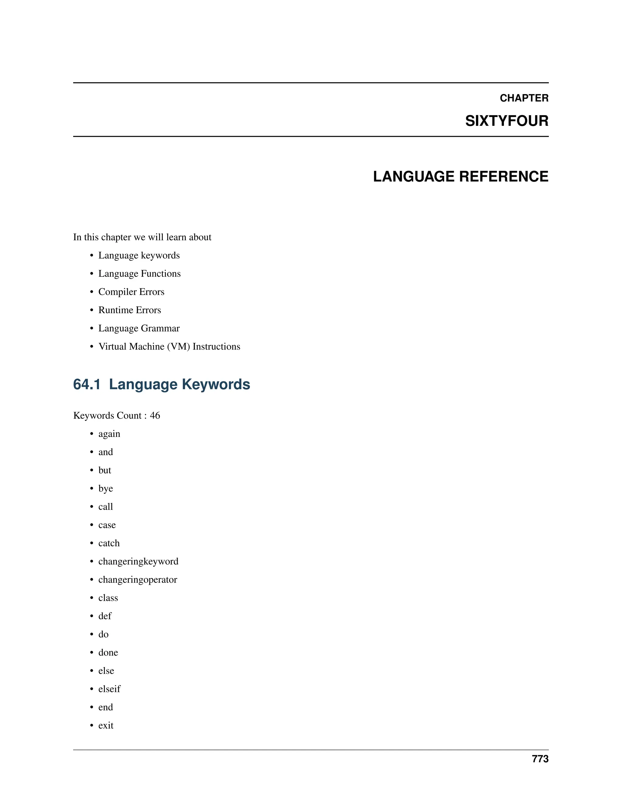 CHAPTER SIXTYFOUR LANGUAGE REFERENCE In this chapter we will learn about • Language keywords • Language Functions • Compiler Errors • Runtime Errors • Language Grammar • Virtual Machine (VM) Instructions 64.1 Language Keywords Keywords Count : 46 • again • and • but • bye • call • case • catch • changeringkeyword • changeringoperator • class • def • do • done • else • elseif • end • exit 773 