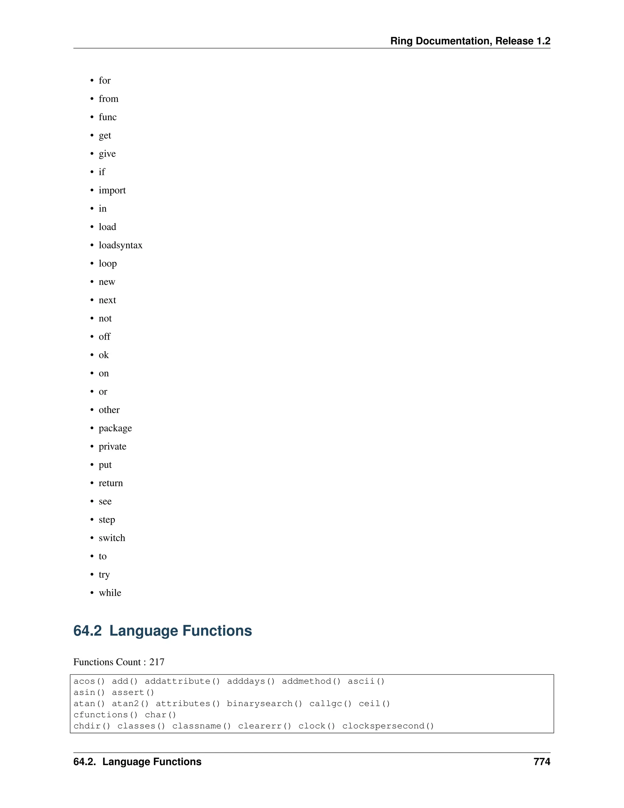 Ring Documentation, Release 1.2 • for • from • func • get • give • if • import • in • load • loadsyntax • loop • new • next • not • off • ok • on • or • other • package • private • put • return • see • step • switch • to • try • while 64.2 Language Functions Functions Count : 217 acos() add() addattribute() adddays() addmethod() ascii() asin() assert() atan() atan2() attributes() binarysearch() callgc() ceil() cfunctions() char() chdir() classes() classname() clearerr() clock() clockspersecond() 64.2. Language Functions 774 