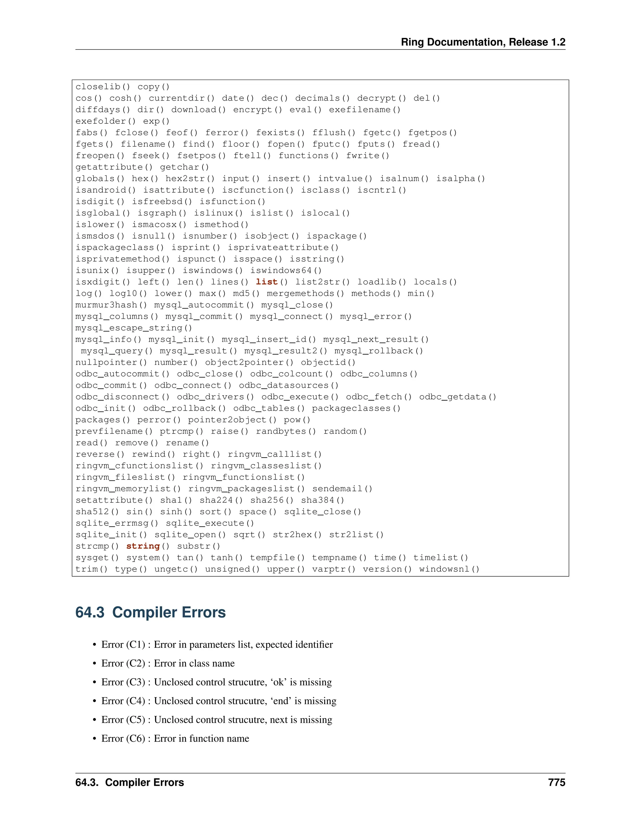 Ring Documentation, Release 1.2 closelib() copy() cos() cosh() currentdir() date() dec() decimals() decrypt() del() diffdays() dir() download() encrypt() eval() exefilename() exefolder() exp() fabs() fclose() feof() ferror() fexists() fflush() fgetc() fgetpos() fgets() filename() find() floor() fopen() fputc() fputs() fread() freopen() fseek() fsetpos() ftell() functions() fwrite() getattribute() getchar() globals() hex() hex2str() input() insert() intvalue() isalnum() isalpha() isandroid() isattribute() iscfunction() isclass() iscntrl() isdigit() isfreebsd() isfunction() isglobal() isgraph() islinux() islist() islocal() islower() ismacosx() ismethod() ismsdos() isnull() isnumber() isobject() ispackage() ispackageclass() isprint() isprivateattribute() isprivatemethod() ispunct() isspace() isstring() isunix() isupper() iswindows() iswindows64() isxdigit() left() len() lines() list() list2str() loadlib() locals() log() log10() lower() max() md5() mergemethods() methods() min() murmur3hash() mysql_autocommit() mysql_close() mysql_columns() mysql_commit() mysql_connect() mysql_error() mysql_escape_string() mysql_info() mysql_init() mysql_insert_id() mysql_next_result() mysql_query() mysql_result() mysql_result2() mysql_rollback() nullpointer() number() object2pointer() objectid() odbc_autocommit() odbc_close() odbc_colcount() odbc_columns() odbc_commit() odbc_connect() odbc_datasources() odbc_disconnect() odbc_drivers() odbc_execute() odbc_fetch() odbc_getdata() odbc_init() odbc_rollback() odbc_tables() packageclasses() packages() perror() pointer2object() pow() prevfilename() ptrcmp() raise() randbytes() random() read() remove() rename() reverse() rewind() right() ringvm_calllist() ringvm_cfunctionslist() ringvm_classeslist() ringvm_fileslist() ringvm_functionslist() ringvm_memorylist() ringvm_packageslist() sendemail() setattribute() sha1() sha224() sha256() sha384() sha512() sin() sinh() sort() space() sqlite_close() sqlite_errmsg() sqlite_execute() sqlite_init() sqlite_open() sqrt() str2hex() str2list() strcmp() string() substr() sysget() system() tan() tanh() tempfile() tempname() time() timelist() trim() type() ungetc() unsigned() upper() varptr() version() windowsnl() 64.3 Compiler Errors • Error (C1) : Error in parameters list, expected identifier • Error (C2) : Error in class name • Error (C3) : Unclosed control strucutre, ‘ok’ is missing • Error (C4) : Unclosed control strucutre, ‘end’ is missing • Error (C5) : Unclosed control strucutre, next is missing • Error (C6) : Error in function name 64.3. Compiler Errors 775 