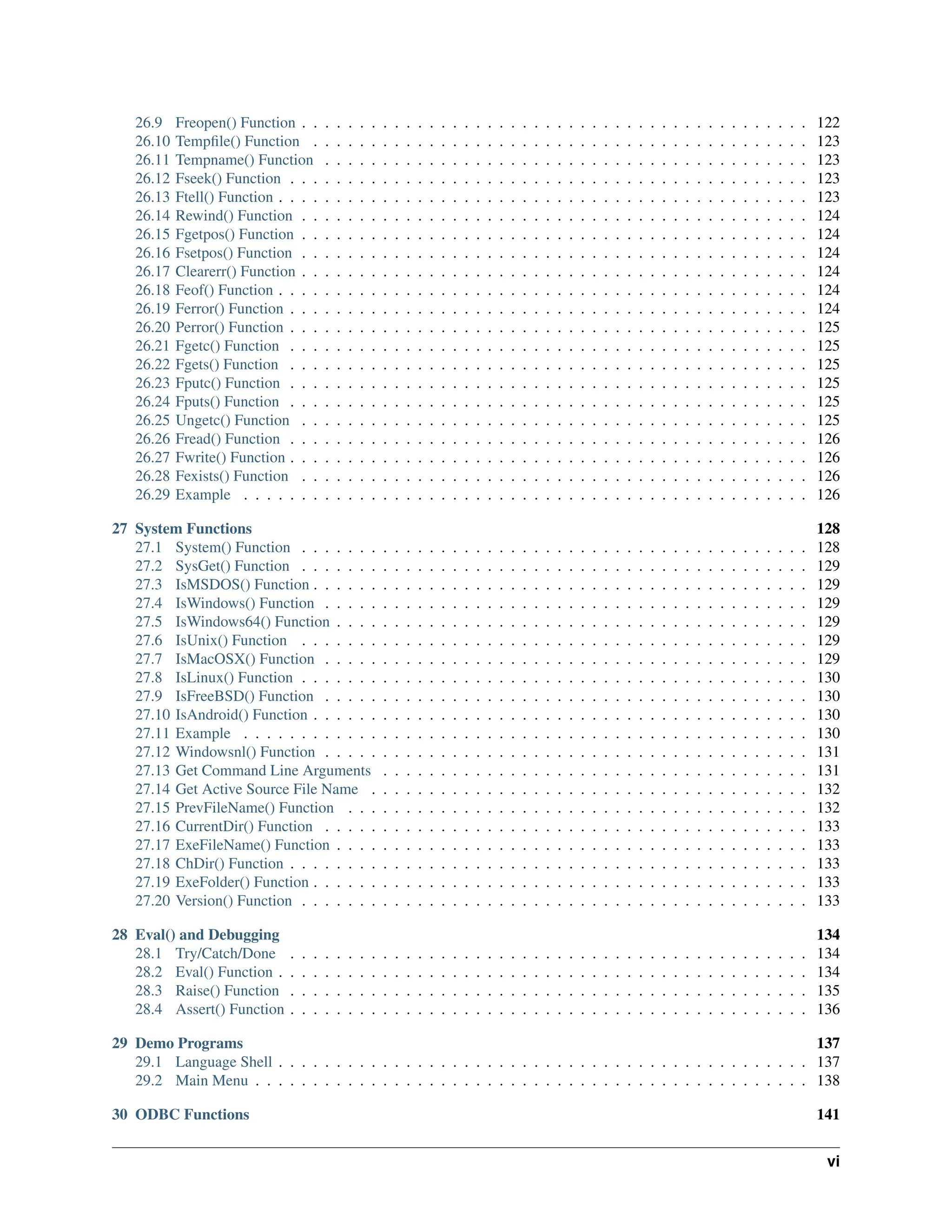 26.9 Freopen() Function . . . . . . . . . . . . . . . . . . . . . . . . . . . . . . . . . . . . . . . . . . . . 122 26.10 Tempfile() Function . . . . . . . . . . . . . . . . . . . . . . . . . . . . . . . . . . . . . . . . . . . 123 26.11 Tempname() Function . . . . . . . . . . . . . . . . . . . . . . . . . . . . . . . . . . . . . . . . . . 123 26.12 Fseek() Function . . . . . . . . . . . . . . . . . . . . . . . . . . . . . . . . . . . . . . . . . . . . . 123 26.13 Ftell() Function . . . . . . . . . . . . . . . . . . . . . . . . . . . . . . . . . . . . . . . . . . . . . . 123 26.14 Rewind() Function . . . . . . . . . . . . . . . . . . . . . . . . . . . . . . . . . . . . . . . . . . . . 124 26.15 Fgetpos() Function . . . . . . . . . . . . . . . . . . . . . . . . . . . . . . . . . . . . . . . . . . . . 124 26.16 Fsetpos() Function . . . . . . . . . . . . . . . . . . . . . . . . . . . . . . . . . . . . . . . . . . . . 124 26.17 Clearerr() Function . . . . . . . . . . . . . . . . . . . . . . . . . . . . . . . . . . . . . . . . . . . . 124 26.18 Feof() Function . . . . . . . . . . . . . . . . . . . . . . . . . . . . . . . . . . . . . . . . . . . . . . 124 26.19 Ferror() Function . . . . . . . . . . . . . . . . . . . . . . . . . . . . . . . . . . . . . . . . . . . . . 124 26.20 Perror() Function . . . . . . . . . . . . . . . . . . . . . . . . . . . . . . . . . . . . . . . . . . . . . 125 26.21 Fgetc() Function . . . . . . . . . . . . . . . . . . . . . . . . . . . . . . . . . . . . . . . . . . . . . 125 26.22 Fgets() Function . . . . . . . . . . . . . . . . . . . . . . . . . . . . . . . . . . . . . . . . . . . . . 125 26.23 Fputc() Function . . . . . . . . . . . . . . . . . . . . . . . . . . . . . . . . . . . . . . . . . . . . . 125 26.24 Fputs() Function . . . . . . . . . . . . . . . . . . . . . . . . . . . . . . . . . . . . . . . . . . . . . 125 26.25 Ungetc() Function . . . . . . . . . . . . . . . . . . . . . . . . . . . . . . . . . . . . . . . . . . . . 125 26.26 Fread() Function . . . . . . . . . . . . . . . . . . . . . . . . . . . . . . . . . . . . . . . . . . . . . 126 26.27 Fwrite() Function . . . . . . . . . . . . . . . . . . . . . . . . . . . . . . . . . . . . . . . . . . . . . 126 26.28 Fexists() Function . . . . . . . . . . . . . . . . . . . . . . . . . . . . . . . . . . . . . . . . . . . . 126 26.29 Example . . . . . . . . . . . . . . . . . . . . . . . . . . . . . . . . . . . . . . . . . . . . . . . . . 126 27 System Functions 128 27.1 System() Function . . . . . . . . . . . . . . . . . . . . . . . . . . . . . . . . . . . . . . . . . . . . 128 27.2 SysGet() Function . . . . . . . . . . . . . . . . . . . . . . . . . . . . . . . . . . . . . . . . . . . . 129 27.3 IsMSDOS() Function . . . . . . . . . . . . . . . . . . . . . . . . . . . . . . . . . . . . . . . . . . . 129 27.4 IsWindows() Function . . . . . . . . . . . . . . . . . . . . . . . . . . . . . . . . . . . . . . . . . . 129 27.5 IsWindows64() Function . . . . . . . . . . . . . . . . . . . . . . . . . . . . . . . . . . . . . . . . . 129 27.6 IsUnix() Function . . . . . . . . . . . . . . . . . . . . . . . . . . . . . . . . . . . . . . . . . . . . 129 27.7 IsMacOSX() Function . . . . . . . . . . . . . . . . . . . . . . . . . . . . . . . . . . . . . . . . . . 129 27.8 IsLinux() Function . . . . . . . . . . . . . . . . . . . . . . . . . . . . . . . . . . . . . . . . . . . . 130 27.9 IsFreeBSD() Function . . . . . . . . . . . . . . . . . . . . . . . . . . . . . . . . . . . . . . . . . . 130 27.10 IsAndroid() Function . . . . . . . . . . . . . . . . . . . . . . . . . . . . . . . . . . . . . . . . . . . 130 27.11 Example . . . . . . . . . . . . . . . . . . . . . . . . . . . . . . . . . . . . . . . . . . . . . . . . . 130 27.12 Windowsnl() Function . . . . . . . . . . . . . . . . . . . . . . . . . . . . . . . . . . . . . . . . . . 131 27.13 Get Command Line Arguments . . . . . . . . . . . . . . . . . . . . . . . . . . . . . . . . . . . . . 131 27.14 Get Active Source File Name . . . . . . . . . . . . . . . . . . . . . . . . . . . . . . . . . . . . . . 132 27.15 PrevFileName() Function . . . . . . . . . . . . . . . . . . . . . . . . . . . . . . . . . . . . . . . . 132 27.16 CurrentDir() Function . . . . . . . . . . . . . . . . . . . . . . . . . . . . . . . . . . . . . . . . . . 133 27.17 ExeFileName() Function . . . . . . . . . . . . . . . . . . . . . . . . . . . . . . . . . . . . . . . . . 133 27.18 ChDir() Function . . . . . . . . . . . . . . . . . . . . . . . . . . . . . . . . . . . . . . . . . . . . . 133 27.19 ExeFolder() Function . . . . . . . . . . . . . . . . . . . . . . . . . . . . . . . . . . . . . . . . . . . 133 27.20 Version() Function . . . . . . . . . . . . . . . . . . . . . . . . . . . . . . . . . . . . . . . . . . . . 133 28 Eval() and Debugging 134 28.1 Try/Catch/Done . . . . . . . . . . . . . . . . . . . . . . . . . . . . . . . . . . . . . . . . . . . . . 134 28.2 Eval() Function . . . . . . . . . . . . . . . . . . . . . . . . . . . . . . . . . . . . . . . . . . . . . . 134 28.3 Raise() Function . . . . . . . . . . . . . . . . . . . . . . . . . . . . . . . . . . . . . . . . . . . . . 135 28.4 Assert() Function . . . . . . . . . . . . . . . . . . . . . . . . . . . . . . . . . . . . . . . . . . . . . 136 29 Demo Programs 137 29.1 Language Shell . . . . . . . . . . . . . . . . . . . . . . . . . . . . . . . . . . . . . . . . . . . . . . 137 29.2 Main Menu . . . . . . . . . . . . . . . . . . . . . . . . . . . . . . . . . . . . . . . . . . . . . . . . 138 30 ODBC Functions 141 vi 