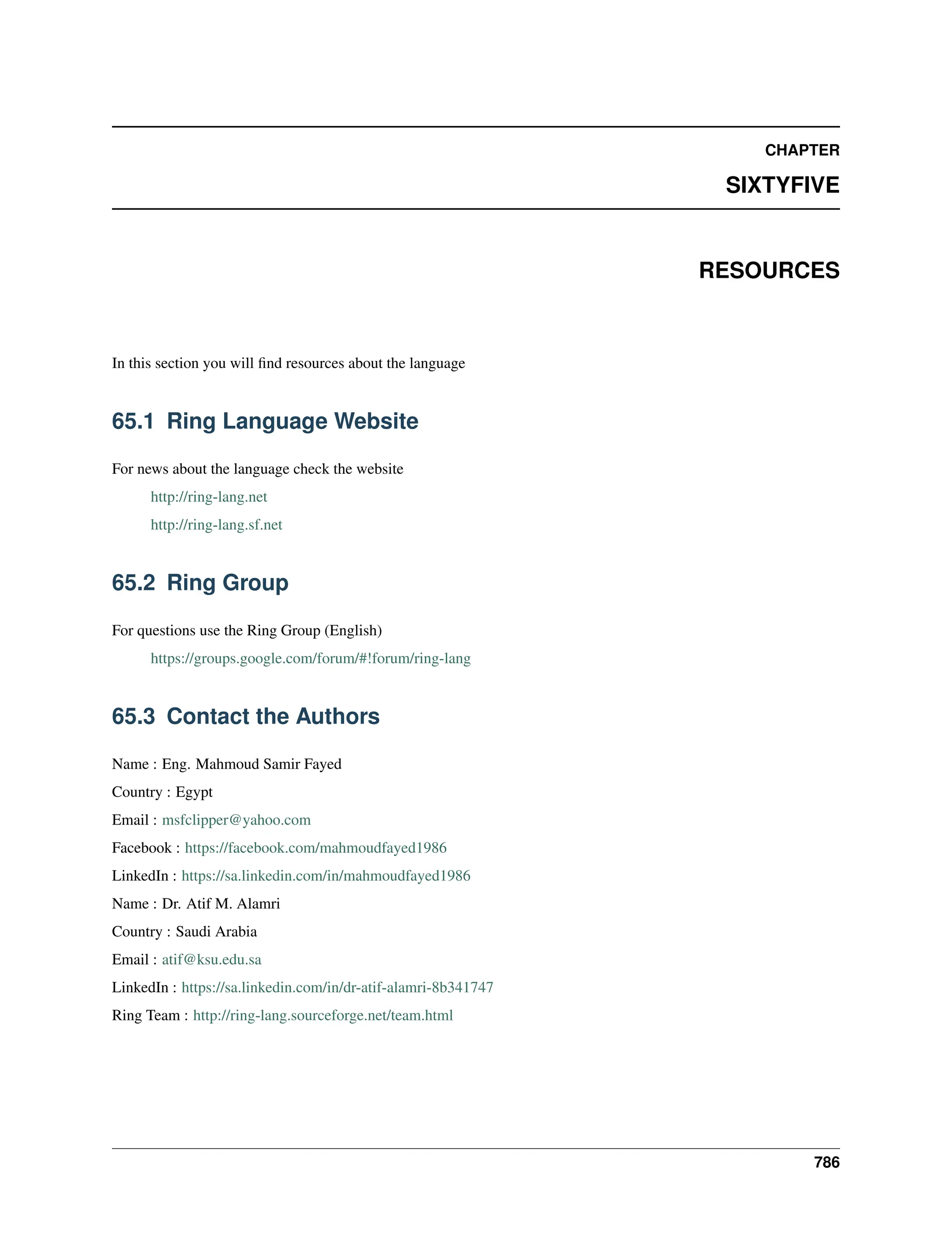 CHAPTER SIXTYFIVE RESOURCES In this section you will find resources about the language 65.1 Ring Language Website For news about the language check the website http://ring-lang.net http://ring-lang.sf.net 65.2 Ring Group For questions use the Ring Group (English) https://groups.google.com/forum/#!forum/ring-lang 65.3 Contact the Authors Name : Eng. Mahmoud Samir Fayed Country : Egypt Email : msfclipper@yahoo.com Facebook : https://facebook.com/mahmoudfayed1986 LinkedIn : https://sa.linkedin.com/in/mahmoudfayed1986 Name : Dr. Atif M. Alamri Country : Saudi Arabia Email : atif@ksu.edu.sa LinkedIn : https://sa.linkedin.com/in/dr-atif-alamri-8b341747 Ring Team : http://ring-lang.sourceforge.net/team.html 786 