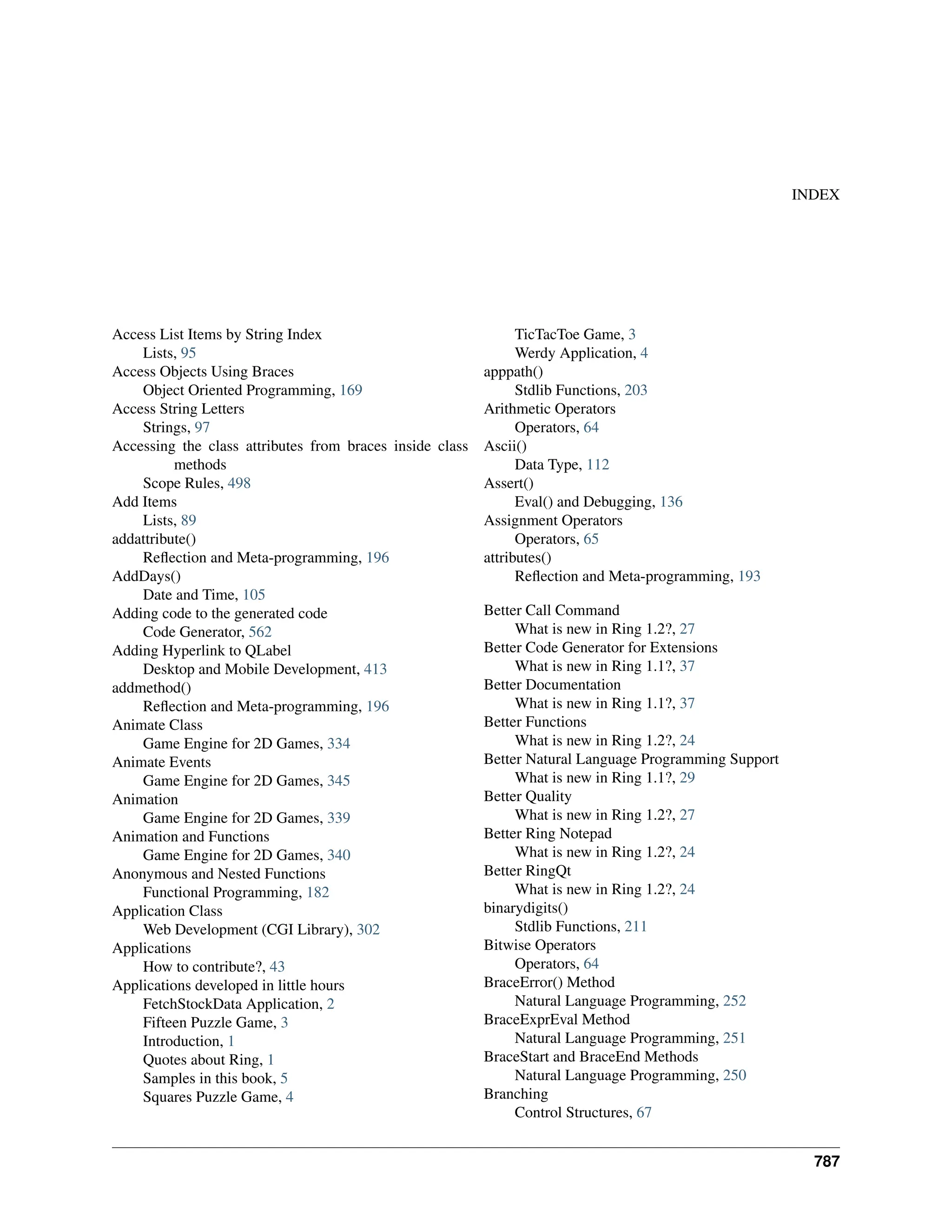 INDEX Access List Items by String Index Lists, 95 Access Objects Using Braces Object Oriented Programming, 169 Access String Letters Strings, 97 Accessing the class attributes from braces inside class methods Scope Rules, 498 Add Items Lists, 89 addattribute() Reflection and Meta-programming, 196 AddDays() Date and Time, 105 Adding code to the generated code Code Generator, 562 Adding Hyperlink to QLabel Desktop and Mobile Development, 413 addmethod() Reflection and Meta-programming, 196 Animate Class Game Engine for 2D Games, 334 Animate Events Game Engine for 2D Games, 345 Animation Game Engine for 2D Games, 339 Animation and Functions Game Engine for 2D Games, 340 Anonymous and Nested Functions Functional Programming, 182 Application Class Web Development (CGI Library), 302 Applications How to contribute?, 43 Applications developed in little hours FetchStockData Application, 2 Fifteen Puzzle Game, 3 Introduction, 1 Quotes about Ring, 1 Samples in this book, 5 Squares Puzzle Game, 4 TicTacToe Game, 3 Werdy Application, 4 apppath() Stdlib Functions, 203 Arithmetic Operators Operators, 64 Ascii() Data Type, 112 Assert() Eval() and Debugging, 136 Assignment Operators Operators, 65 attributes() Reflection and Meta-programming, 193 Better Call Command What is new in Ring 1.2?, 27 Better Code Generator for Extensions What is new in Ring 1.1?, 37 Better Documentation What is new in Ring 1.1?, 37 Better Functions What is new in Ring 1.2?, 24 Better Natural Language Programming Support What is new in Ring 1.1?, 29 Better Quality What is new in Ring 1.2?, 27 Better Ring Notepad What is new in Ring 1.2?, 24 Better RingQt What is new in Ring 1.2?, 24 binarydigits() Stdlib Functions, 211 Bitwise Operators Operators, 64 BraceError() Method Natural Language Programming, 252 BraceExprEval Method Natural Language Programming, 251 BraceStart and BraceEnd Methods Natural Language Programming, 250 Branching Control Structures, 67 787 