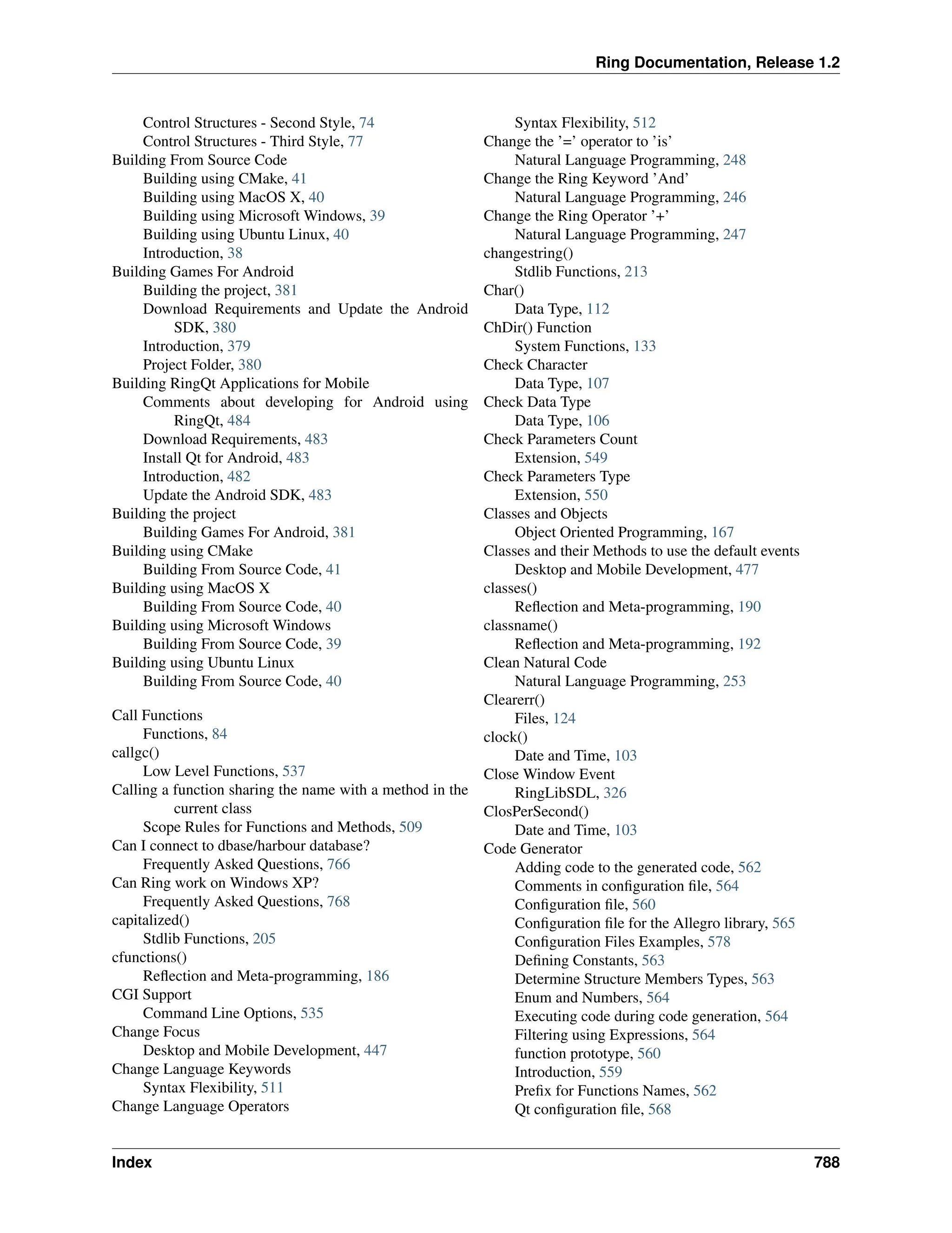 Ring Documentation, Release 1.2 Control Structures - Second Style, 74 Control Structures - Third Style, 77 Building From Source Code Building using CMake, 41 Building using MacOS X, 40 Building using Microsoft Windows, 39 Building using Ubuntu Linux, 40 Introduction, 38 Building Games For Android Building the project, 381 Download Requirements and Update the Android SDK, 380 Introduction, 379 Project Folder, 380 Building RingQt Applications for Mobile Comments about developing for Android using RingQt, 484 Download Requirements, 483 Install Qt for Android, 483 Introduction, 482 Update the Android SDK, 483 Building the project Building Games For Android, 381 Building using CMake Building From Source Code, 41 Building using MacOS X Building From Source Code, 40 Building using Microsoft Windows Building From Source Code, 39 Building using Ubuntu Linux Building From Source Code, 40 Call Functions Functions, 84 callgc() Low Level Functions, 537 Calling a function sharing the name with a method in the current class Scope Rules for Functions and Methods, 509 Can I connect to dbase/harbour database? Frequently Asked Questions, 766 Can Ring work on Windows XP? Frequently Asked Questions, 768 capitalized() Stdlib Functions, 205 cfunctions() Reflection and Meta-programming, 186 CGI Support Command Line Options, 535 Change Focus Desktop and Mobile Development, 447 Change Language Keywords Syntax Flexibility, 511 Change Language Operators Syntax Flexibility, 512 Change the ’=’ operator to ’is’ Natural Language Programming, 248 Change the Ring Keyword ’And’ Natural Language Programming, 246 Change the Ring Operator ’+’ Natural Language Programming, 247 changestring() Stdlib Functions, 213 Char() Data Type, 112 ChDir() Function System Functions, 133 Check Character Data Type, 107 Check Data Type Data Type, 106 Check Parameters Count Extension, 549 Check Parameters Type Extension, 550 Classes and Objects Object Oriented Programming, 167 Classes and their Methods to use the default events Desktop and Mobile Development, 477 classes() Reflection and Meta-programming, 190 classname() Reflection and Meta-programming, 192 Clean Natural Code Natural Language Programming, 253 Clearerr() Files, 124 clock() Date and Time, 103 Close Window Event RingLibSDL, 326 ClosPerSecond() Date and Time, 103 Code Generator Adding code to the generated code, 562 Comments in configuration file, 564 Configuration file, 560 Configuration file for the Allegro library, 565 Configuration Files Examples, 578 Defining Constants, 563 Determine Structure Members Types, 563 Enum and Numbers, 564 Executing code during code generation, 564 Filtering using Expressions, 564 function prototype, 560 Introduction, 559 Prefix for Functions Names, 562 Qt configuration file, 568 Index 788 