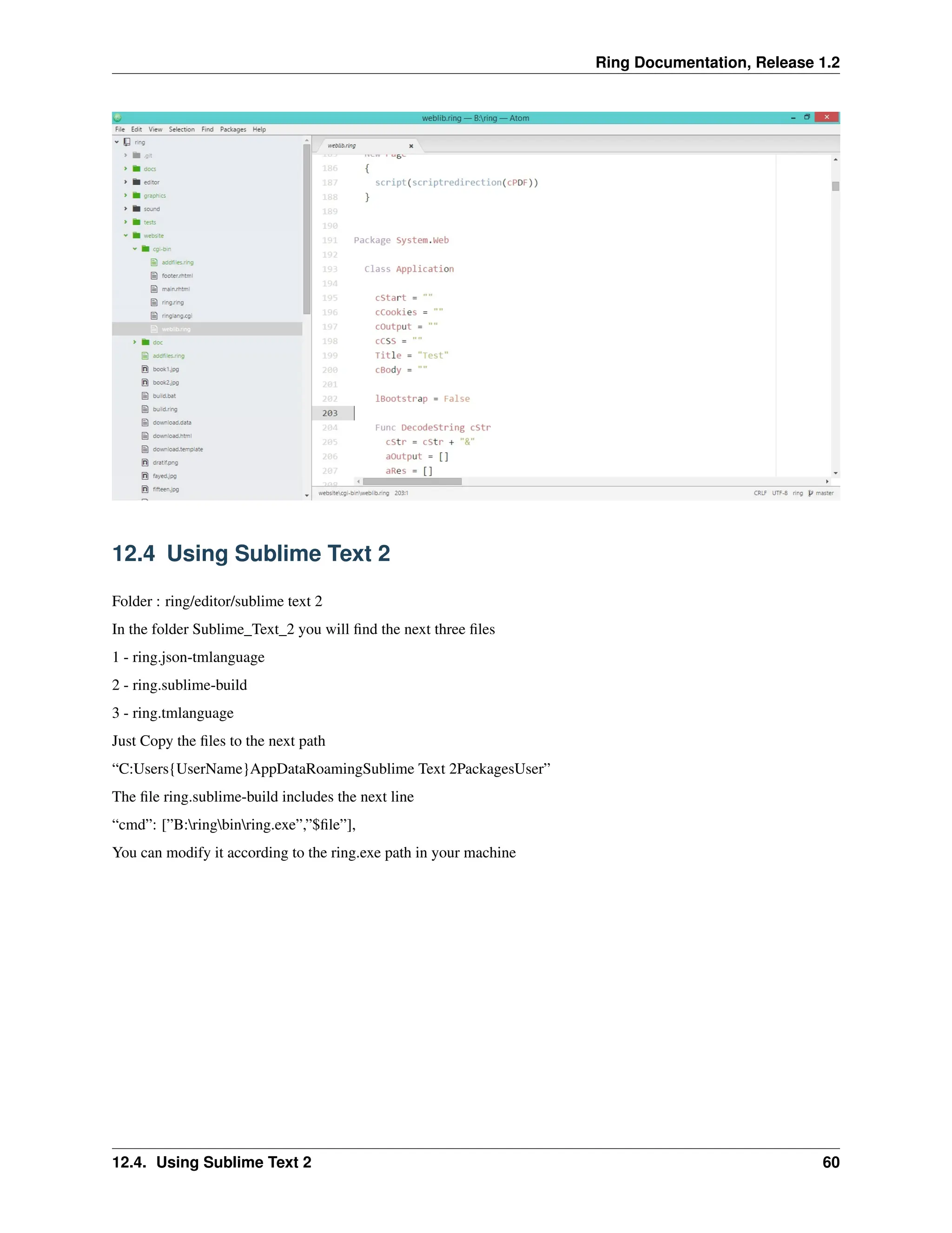 Ring Documentation, Release 1.2 12.4 Using Sublime Text 2 Folder : ring/editor/sublime text 2 In the folder Sublime_Text_2 you will find the next three files 1 - ring.json-tmlanguage 2 - ring.sublime-build 3 - ring.tmlanguage Just Copy the files to the next path “C:Users{UserName}AppDataRoamingSublime Text 2PackagesUser” The file ring.sublime-build includes the next line “cmd”: [”B:ringbinring.exe”,”$file”], You can modify it according to the ring.exe path in your machine 12.4. Using Sublime Text 2 60 