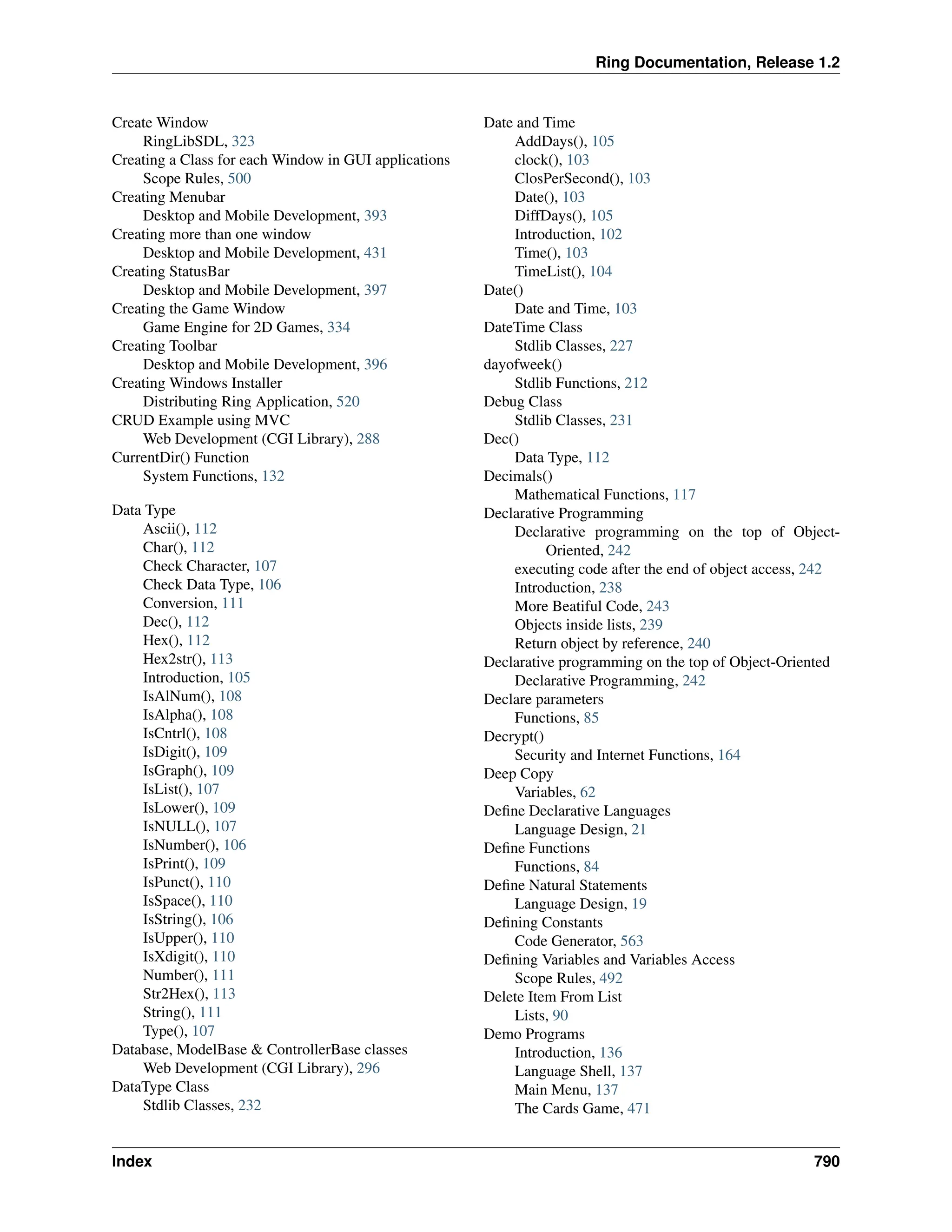 Ring Documentation, Release 1.2 Create Window RingLibSDL, 323 Creating a Class for each Window in GUI applications Scope Rules, 500 Creating Menubar Desktop and Mobile Development, 393 Creating more than one window Desktop and Mobile Development, 431 Creating StatusBar Desktop and Mobile Development, 397 Creating the Game Window Game Engine for 2D Games, 334 Creating Toolbar Desktop and Mobile Development, 396 Creating Windows Installer Distributing Ring Application, 520 CRUD Example using MVC Web Development (CGI Library), 288 CurrentDir() Function System Functions, 132 Data Type Ascii(), 112 Char(), 112 Check Character, 107 Check Data Type, 106 Conversion, 111 Dec(), 112 Hex(), 112 Hex2str(), 113 Introduction, 105 IsAlNum(), 108 IsAlpha(), 108 IsCntrl(), 108 IsDigit(), 109 IsGraph(), 109 IsList(), 107 IsLower(), 109 IsNULL(), 107 IsNumber(), 106 IsPrint(), 109 IsPunct(), 110 IsSpace(), 110 IsString(), 106 IsUpper(), 110 IsXdigit(), 110 Number(), 111 Str2Hex(), 113 String(), 111 Type(), 107 Database, ModelBase & ControllerBase classes Web Development (CGI Library), 296 DataType Class Stdlib Classes, 232 Date and Time AddDays(), 105 clock(), 103 ClosPerSecond(), 103 Date(), 103 DiffDays(), 105 Introduction, 102 Time(), 103 TimeList(), 104 Date() Date and Time, 103 DateTime Class Stdlib Classes, 227 dayofweek() Stdlib Functions, 212 Debug Class Stdlib Classes, 231 Dec() Data Type, 112 Decimals() Mathematical Functions, 117 Declarative Programming Declarative programming on the top of Object- Oriented, 242 executing code after the end of object access, 242 Introduction, 238 More Beatiful Code, 243 Objects inside lists, 239 Return object by reference, 240 Declarative programming on the top of Object-Oriented Declarative Programming, 242 Declare parameters Functions, 85 Decrypt() Security and Internet Functions, 164 Deep Copy Variables, 62 Define Declarative Languages Language Design, 21 Define Functions Functions, 84 Define Natural Statements Language Design, 19 Defining Constants Code Generator, 563 Defining Variables and Variables Access Scope Rules, 492 Delete Item From List Lists, 90 Demo Programs Introduction, 136 Language Shell, 137 Main Menu, 137 The Cards Game, 471 Index 790 