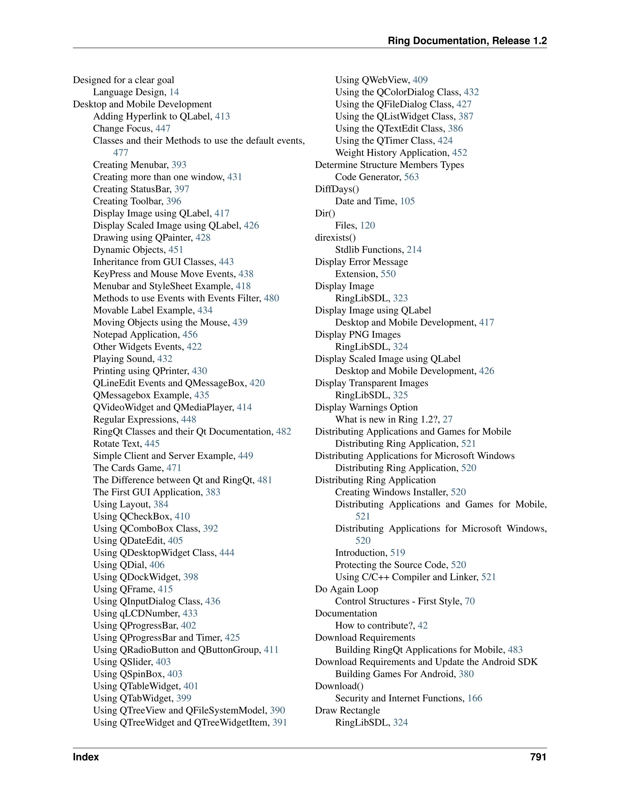 Ring Documentation, Release 1.2 Designed for a clear goal Language Design, 14 Desktop and Mobile Development Adding Hyperlink to QLabel, 413 Change Focus, 447 Classes and their Methods to use the default events, 477 Creating Menubar, 393 Creating more than one window, 431 Creating StatusBar, 397 Creating Toolbar, 396 Display Image using QLabel, 417 Display Scaled Image using QLabel, 426 Drawing using QPainter, 428 Dynamic Objects, 451 Inheritance from GUI Classes, 443 KeyPress and Mouse Move Events, 438 Menubar and StyleSheet Example, 418 Methods to use Events with Events Filter, 480 Movable Label Example, 434 Moving Objects using the Mouse, 439 Notepad Application, 456 Other Widgets Events, 422 Playing Sound, 432 Printing using QPrinter, 430 QLineEdit Events and QMessageBox, 420 QMessagebox Example, 435 QVideoWidget and QMediaPlayer, 414 Regular Expressions, 448 RingQt Classes and their Qt Documentation, 482 Rotate Text, 445 Simple Client and Server Example, 449 The Cards Game, 471 The Difference between Qt and RingQt, 481 The First GUI Application, 383 Using Layout, 384 Using QCheckBox, 410 Using QComboBox Class, 392 Using QDateEdit, 405 Using QDesktopWidget Class, 444 Using QDial, 406 Using QDockWidget, 398 Using QFrame, 415 Using QInputDialog Class, 436 Using qLCDNumber, 433 Using QProgressBar, 402 Using QProgressBar and Timer, 425 Using QRadioButton and QButtonGroup, 411 Using QSlider, 403 Using QSpinBox, 403 Using QTableWidget, 401 Using QTabWidget, 399 Using QTreeView and QFileSystemModel, 390 Using QTreeWidget and QTreeWidgetItem, 391 Using QWebView, 409 Using the QColorDialog Class, 432 Using the QFileDialog Class, 427 Using the QListWidget Class, 387 Using the QTextEdit Class, 386 Using the QTimer Class, 424 Weight History Application, 452 Determine Structure Members Types Code Generator, 563 DiffDays() Date and Time, 105 Dir() Files, 120 direxists() Stdlib Functions, 214 Display Error Message Extension, 550 Display Image RingLibSDL, 323 Display Image using QLabel Desktop and Mobile Development, 417 Display PNG Images RingLibSDL, 324 Display Scaled Image using QLabel Desktop and Mobile Development, 426 Display Transparent Images RingLibSDL, 325 Display Warnings Option What is new in Ring 1.2?, 27 Distributing Applications and Games for Mobile Distributing Ring Application, 521 Distributing Applications for Microsoft Windows Distributing Ring Application, 520 Distributing Ring Application Creating Windows Installer, 520 Distributing Applications and Games for Mobile, 521 Distributing Applications for Microsoft Windows, 520 Introduction, 519 Protecting the Source Code, 520 Using C/C++ Compiler and Linker, 521 Do Again Loop Control Structures - First Style, 70 Documentation How to contribute?, 42 Download Requirements Building RingQt Applications for Mobile, 483 Download Requirements and Update the Android SDK Building Games For Android, 380 Download() Security and Internet Functions, 166 Draw Rectangle RingLibSDL, 324 Index 791 