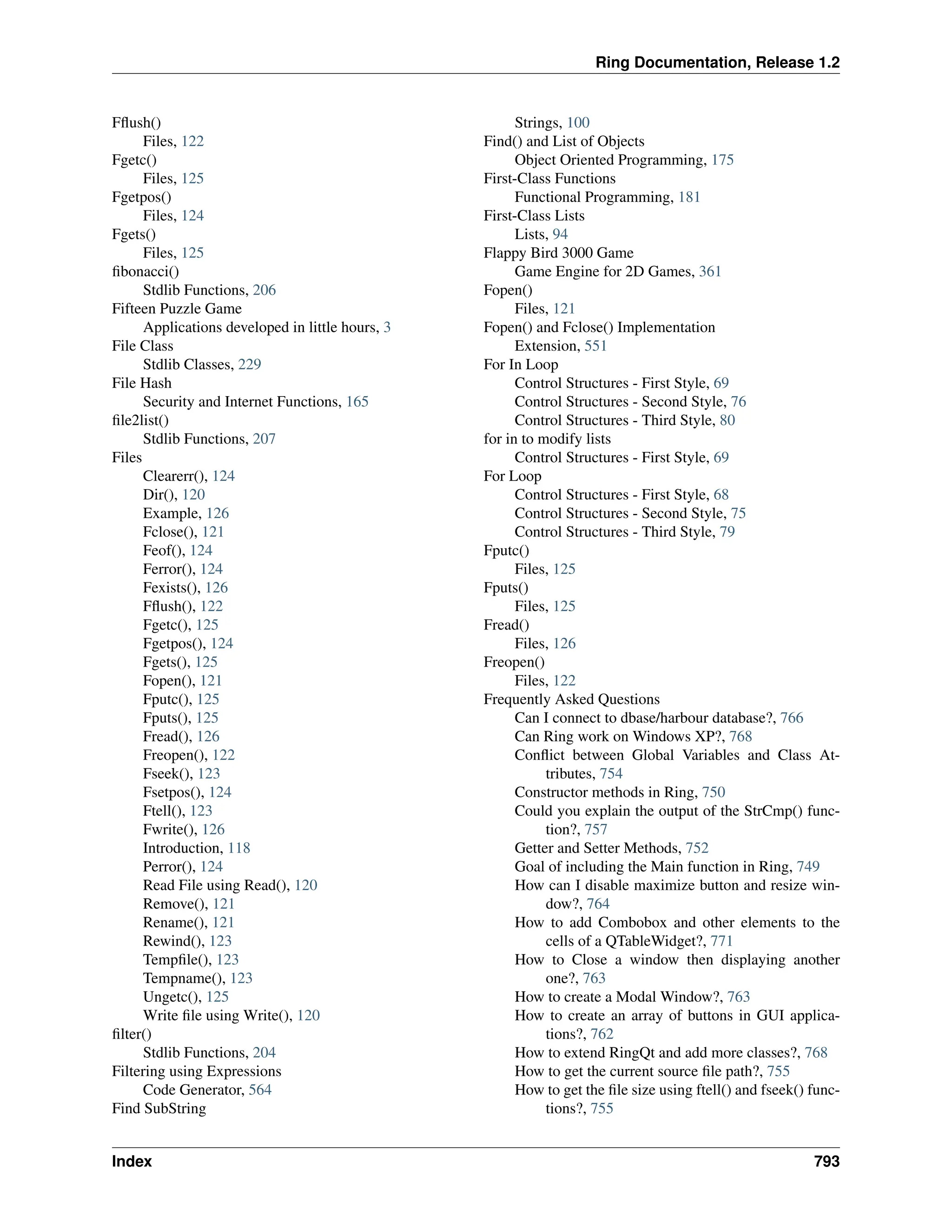 Ring Documentation, Release 1.2 Fflush() Files, 122 Fgetc() Files, 125 Fgetpos() Files, 124 Fgets() Files, 125 fibonacci() Stdlib Functions, 206 Fifteen Puzzle Game Applications developed in little hours, 3 File Class Stdlib Classes, 229 File Hash Security and Internet Functions, 165 file2list() Stdlib Functions, 207 Files Clearerr(), 124 Dir(), 120 Example, 126 Fclose(), 121 Feof(), 124 Ferror(), 124 Fexists(), 126 Fflush(), 122 Fgetc(), 125 Fgetpos(), 124 Fgets(), 125 Fopen(), 121 Fputc(), 125 Fputs(), 125 Fread(), 126 Freopen(), 122 Fseek(), 123 Fsetpos(), 124 Ftell(), 123 Fwrite(), 126 Introduction, 118 Perror(), 124 Read File using Read(), 120 Remove(), 121 Rename(), 121 Rewind(), 123 Tempfile(), 123 Tempname(), 123 Ungetc(), 125 Write file using Write(), 120 filter() Stdlib Functions, 204 Filtering using Expressions Code Generator, 564 Find SubString Strings, 100 Find() and List of Objects Object Oriented Programming, 175 First-Class Functions Functional Programming, 181 First-Class Lists Lists, 94 Flappy Bird 3000 Game Game Engine for 2D Games, 361 Fopen() Files, 121 Fopen() and Fclose() Implementation Extension, 551 For In Loop Control Structures - First Style, 69 Control Structures - Second Style, 76 Control Structures - Third Style, 80 for in to modify lists Control Structures - First Style, 69 For Loop Control Structures - First Style, 68 Control Structures - Second Style, 75 Control Structures - Third Style, 79 Fputc() Files, 125 Fputs() Files, 125 Fread() Files, 126 Freopen() Files, 122 Frequently Asked Questions Can I connect to dbase/harbour database?, 766 Can Ring work on Windows XP?, 768 Conflict between Global Variables and Class At- tributes, 754 Constructor methods in Ring, 750 Could you explain the output of the StrCmp() func- tion?, 757 Getter and Setter Methods, 752 Goal of including the Main function in Ring, 749 How can I disable maximize button and resize win- dow?, 764 How to add Combobox and other elements to the cells of a QTableWidget?, 771 How to Close a window then displaying another one?, 763 How to create a Modal Window?, 763 How to create an array of buttons in GUI applica- tions?, 762 How to extend RingQt and add more classes?, 768 How to get the current source file path?, 755 How to get the file size using ftell() and fseek() func- tions?, 755 Index 793 