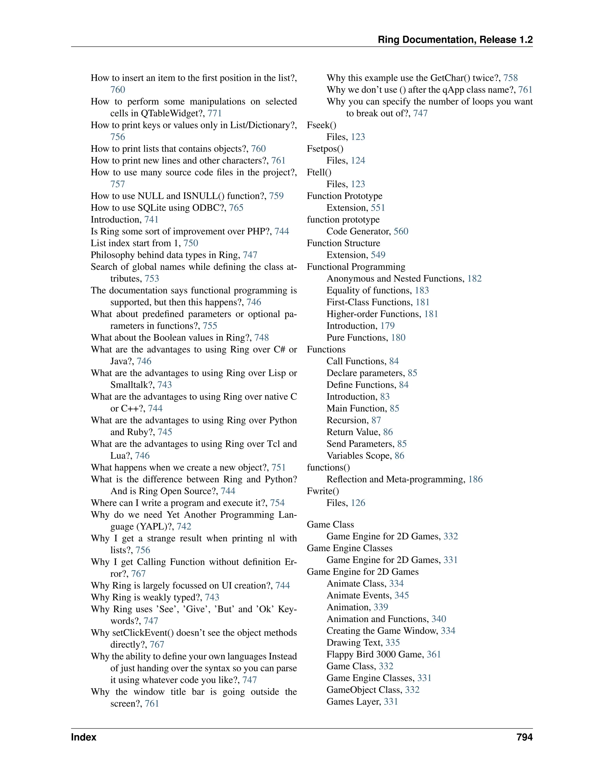 Ring Documentation, Release 1.2 How to insert an item to the first position in the list?, 760 How to perform some manipulations on selected cells in QTableWidget?, 771 How to print keys or values only in List/Dictionary?, 756 How to print lists that contains objects?, 760 How to print new lines and other characters?, 761 How to use many source code files in the project?, 757 How to use NULL and ISNULL() function?, 759 How to use SQLite using ODBC?, 765 Introduction, 741 Is Ring some sort of improvement over PHP?, 744 List index start from 1, 750 Philosophy behind data types in Ring, 747 Search of global names while defining the class at- tributes, 753 The documentation says functional programming is supported, but then this happens?, 746 What about predefined parameters or optional pa- rameters in functions?, 755 What about the Boolean values in Ring?, 748 What are the advantages to using Ring over C# or Java?, 746 What are the advantages to using Ring over Lisp or Smalltalk?, 743 What are the advantages to using Ring over native C or C++?, 744 What are the advantages to using Ring over Python and Ruby?, 745 What are the advantages to using Ring over Tcl and Lua?, 746 What happens when we create a new object?, 751 What is the difference between Ring and Python? And is Ring Open Source?, 744 Where can I write a program and execute it?, 754 Why do we need Yet Another Programming Lan- guage (YAPL)?, 742 Why I get a strange result when printing nl with lists?, 756 Why I get Calling Function without definition Er- ror?, 767 Why Ring is largely focussed on UI creation?, 744 Why Ring is weakly typed?, 743 Why Ring uses ’See’, ’Give’, ’But’ and ’Ok’ Key- words?, 747 Why setClickEvent() doesn’t see the object methods directly?, 767 Why the ability to define your own languages Instead of just handing over the syntax so you can parse it using whatever code you like?, 747 Why the window title bar is going outside the screen?, 761 Why this example use the GetChar() twice?, 758 Why we don’t use () after the qApp class name?, 761 Why you can specify the number of loops you want to break out of?, 747 Fseek() Files, 123 Fsetpos() Files, 124 Ftell() Files, 123 Function Prototype Extension, 551 function prototype Code Generator, 560 Function Structure Extension, 549 Functional Programming Anonymous and Nested Functions, 182 Equality of functions, 183 First-Class Functions, 181 Higher-order Functions, 181 Introduction, 179 Pure Functions, 180 Functions Call Functions, 84 Declare parameters, 85 Define Functions, 84 Introduction, 83 Main Function, 85 Recursion, 87 Return Value, 86 Send Parameters, 85 Variables Scope, 86 functions() Reflection and Meta-programming, 186 Fwrite() Files, 126 Game Class Game Engine for 2D Games, 332 Game Engine Classes Game Engine for 2D Games, 331 Game Engine for 2D Games Animate Class, 334 Animate Events, 345 Animation, 339 Animation and Functions, 340 Creating the Game Window, 334 Drawing Text, 335 Flappy Bird 3000 Game, 361 Game Class, 332 Game Engine Classes, 331 GameObject Class, 332 Games Layer, 331 Index 794 
