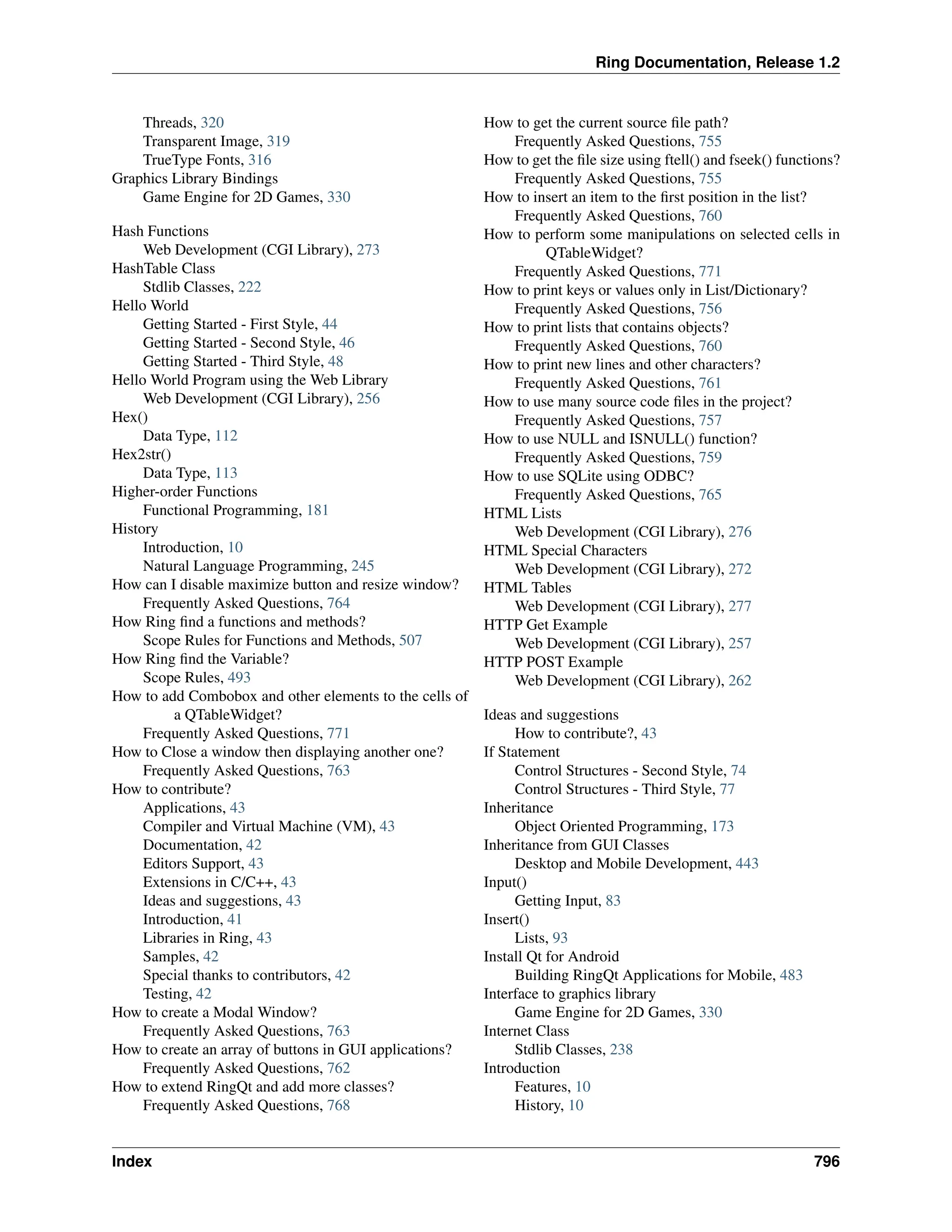 Ring Documentation, Release 1.2 Threads, 320 Transparent Image, 319 TrueType Fonts, 316 Graphics Library Bindings Game Engine for 2D Games, 330 Hash Functions Web Development (CGI Library), 273 HashTable Class Stdlib Classes, 222 Hello World Getting Started - First Style, 44 Getting Started - Second Style, 46 Getting Started - Third Style, 48 Hello World Program using the Web Library Web Development (CGI Library), 256 Hex() Data Type, 112 Hex2str() Data Type, 113 Higher-order Functions Functional Programming, 181 History Introduction, 10 Natural Language Programming, 245 How can I disable maximize button and resize window? Frequently Asked Questions, 764 How Ring find a functions and methods? Scope Rules for Functions and Methods, 507 How Ring find the Variable? Scope Rules, 493 How to add Combobox and other elements to the cells of a QTableWidget? Frequently Asked Questions, 771 How to Close a window then displaying another one? Frequently Asked Questions, 763 How to contribute? Applications, 43 Compiler and Virtual Machine (VM), 43 Documentation, 42 Editors Support, 43 Extensions in C/C++, 43 Ideas and suggestions, 43 Introduction, 41 Libraries in Ring, 43 Samples, 42 Special thanks to contributors, 42 Testing, 42 How to create a Modal Window? Frequently Asked Questions, 763 How to create an array of buttons in GUI applications? Frequently Asked Questions, 762 How to extend RingQt and add more classes? Frequently Asked Questions, 768 How to get the current source file path? Frequently Asked Questions, 755 How to get the file size using ftell() and fseek() functions? Frequently Asked Questions, 755 How to insert an item to the first position in the list? Frequently Asked Questions, 760 How to perform some manipulations on selected cells in QTableWidget? Frequently Asked Questions, 771 How to print keys or values only in List/Dictionary? Frequently Asked Questions, 756 How to print lists that contains objects? Frequently Asked Questions, 760 How to print new lines and other characters? Frequently Asked Questions, 761 How to use many source code files in the project? Frequently Asked Questions, 757 How to use NULL and ISNULL() function? Frequently Asked Questions, 759 How to use SQLite using ODBC? Frequently Asked Questions, 765 HTML Lists Web Development (CGI Library), 276 HTML Special Characters Web Development (CGI Library), 272 HTML Tables Web Development (CGI Library), 277 HTTP Get Example Web Development (CGI Library), 257 HTTP POST Example Web Development (CGI Library), 262 Ideas and suggestions How to contribute?, 43 If Statement Control Structures - Second Style, 74 Control Structures - Third Style, 77 Inheritance Object Oriented Programming, 173 Inheritance from GUI Classes Desktop and Mobile Development, 443 Input() Getting Input, 83 Insert() Lists, 93 Install Qt for Android Building RingQt Applications for Mobile, 483 Interface to graphics library Game Engine for 2D Games, 330 Internet Class Stdlib Classes, 238 Introduction Features, 10 History, 10 Index 796 