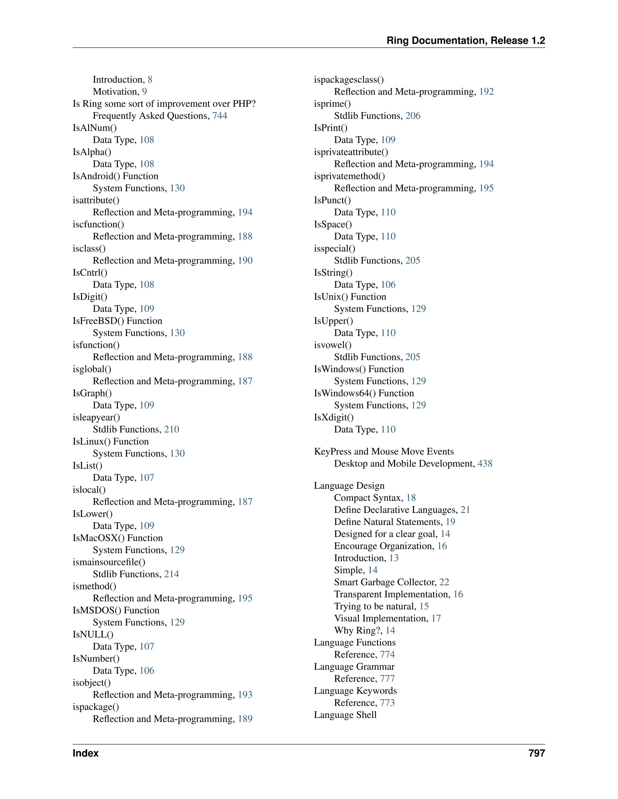 Ring Documentation, Release 1.2 Introduction, 8 Motivation, 9 Is Ring some sort of improvement over PHP? Frequently Asked Questions, 744 IsAlNum() Data Type, 108 IsAlpha() Data Type, 108 IsAndroid() Function System Functions, 130 isattribute() Reflection and Meta-programming, 194 iscfunction() Reflection and Meta-programming, 188 isclass() Reflection and Meta-programming, 190 IsCntrl() Data Type, 108 IsDigit() Data Type, 109 IsFreeBSD() Function System Functions, 130 isfunction() Reflection and Meta-programming, 188 isglobal() Reflection and Meta-programming, 187 IsGraph() Data Type, 109 isleapyear() Stdlib Functions, 210 IsLinux() Function System Functions, 130 IsList() Data Type, 107 islocal() Reflection and Meta-programming, 187 IsLower() Data Type, 109 IsMacOSX() Function System Functions, 129 ismainsourcefile() Stdlib Functions, 214 ismethod() Reflection and Meta-programming, 195 IsMSDOS() Function System Functions, 129 IsNULL() Data Type, 107 IsNumber() Data Type, 106 isobject() Reflection and Meta-programming, 193 ispackage() Reflection and Meta-programming, 189 ispackagesclass() Reflection and Meta-programming, 192 isprime() Stdlib Functions, 206 IsPrint() Data Type, 109 isprivateattribute() Reflection and Meta-programming, 194 isprivatemethod() Reflection and Meta-programming, 195 IsPunct() Data Type, 110 IsSpace() Data Type, 110 isspecial() Stdlib Functions, 205 IsString() Data Type, 106 IsUnix() Function System Functions, 129 IsUpper() Data Type, 110 isvowel() Stdlib Functions, 205 IsWindows() Function System Functions, 129 IsWindows64() Function System Functions, 129 IsXdigit() Data Type, 110 KeyPress and Mouse Move Events Desktop and Mobile Development, 438 Language Design Compact Syntax, 18 Define Declarative Languages, 21 Define Natural Statements, 19 Designed for a clear goal, 14 Encourage Organization, 16 Introduction, 13 Simple, 14 Smart Garbage Collector, 22 Transparent Implementation, 16 Trying to be natural, 15 Visual Implementation, 17 Why Ring?, 14 Language Functions Reference, 774 Language Grammar Reference, 777 Language Keywords Reference, 773 Language Shell Index 797 