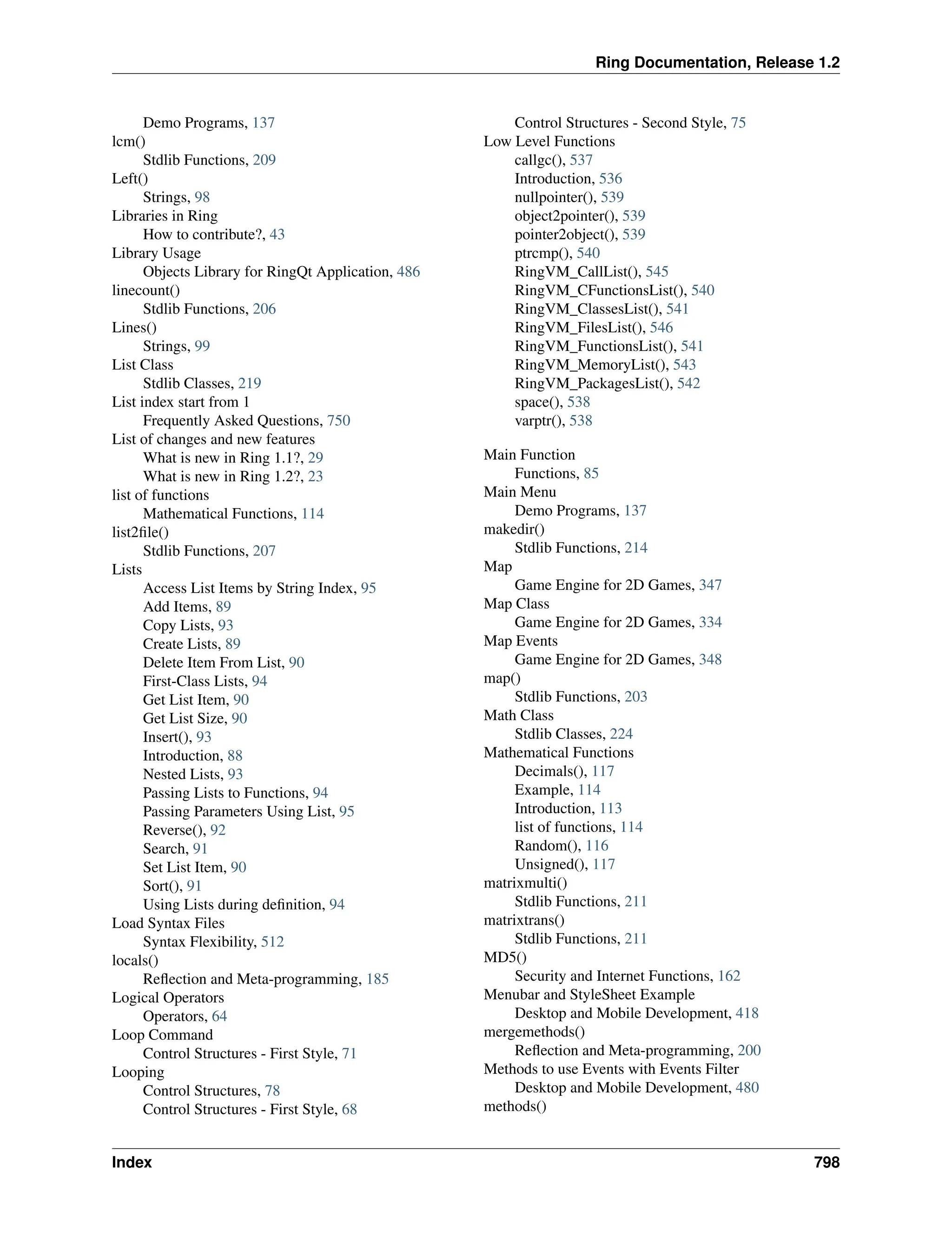 Ring Documentation, Release 1.2 Demo Programs, 137 lcm() Stdlib Functions, 209 Left() Strings, 98 Libraries in Ring How to contribute?, 43 Library Usage Objects Library for RingQt Application, 486 linecount() Stdlib Functions, 206 Lines() Strings, 99 List Class Stdlib Classes, 219 List index start from 1 Frequently Asked Questions, 750 List of changes and new features What is new in Ring 1.1?, 29 What is new in Ring 1.2?, 23 list of functions Mathematical Functions, 114 list2file() Stdlib Functions, 207 Lists Access List Items by String Index, 95 Add Items, 89 Copy Lists, 93 Create Lists, 89 Delete Item From List, 90 First-Class Lists, 94 Get List Item, 90 Get List Size, 90 Insert(), 93 Introduction, 88 Nested Lists, 93 Passing Lists to Functions, 94 Passing Parameters Using List, 95 Reverse(), 92 Search, 91 Set List Item, 90 Sort(), 91 Using Lists during definition, 94 Load Syntax Files Syntax Flexibility, 512 locals() Reflection and Meta-programming, 185 Logical Operators Operators, 64 Loop Command Control Structures - First Style, 71 Looping Control Structures, 78 Control Structures - First Style, 68 Control Structures - Second Style, 75 Low Level Functions callgc(), 537 Introduction, 536 nullpointer(), 539 object2pointer(), 539 pointer2object(), 539 ptrcmp(), 540 RingVM_CallList(), 545 RingVM_CFunctionsList(), 540 RingVM_ClassesList(), 541 RingVM_FilesList(), 546 RingVM_FunctionsList(), 541 RingVM_MemoryList(), 543 RingVM_PackagesList(), 542 space(), 538 varptr(), 538 Main Function Functions, 85 Main Menu Demo Programs, 137 makedir() Stdlib Functions, 214 Map Game Engine for 2D Games, 347 Map Class Game Engine for 2D Games, 334 Map Events Game Engine for 2D Games, 348 map() Stdlib Functions, 203 Math Class Stdlib Classes, 224 Mathematical Functions Decimals(), 117 Example, 114 Introduction, 113 list of functions, 114 Random(), 116 Unsigned(), 117 matrixmulti() Stdlib Functions, 211 matrixtrans() Stdlib Functions, 211 MD5() Security and Internet Functions, 162 Menubar and StyleSheet Example Desktop and Mobile Development, 418 mergemethods() Reflection and Meta-programming, 200 Methods to use Events with Events Filter Desktop and Mobile Development, 480 methods() Index 798 