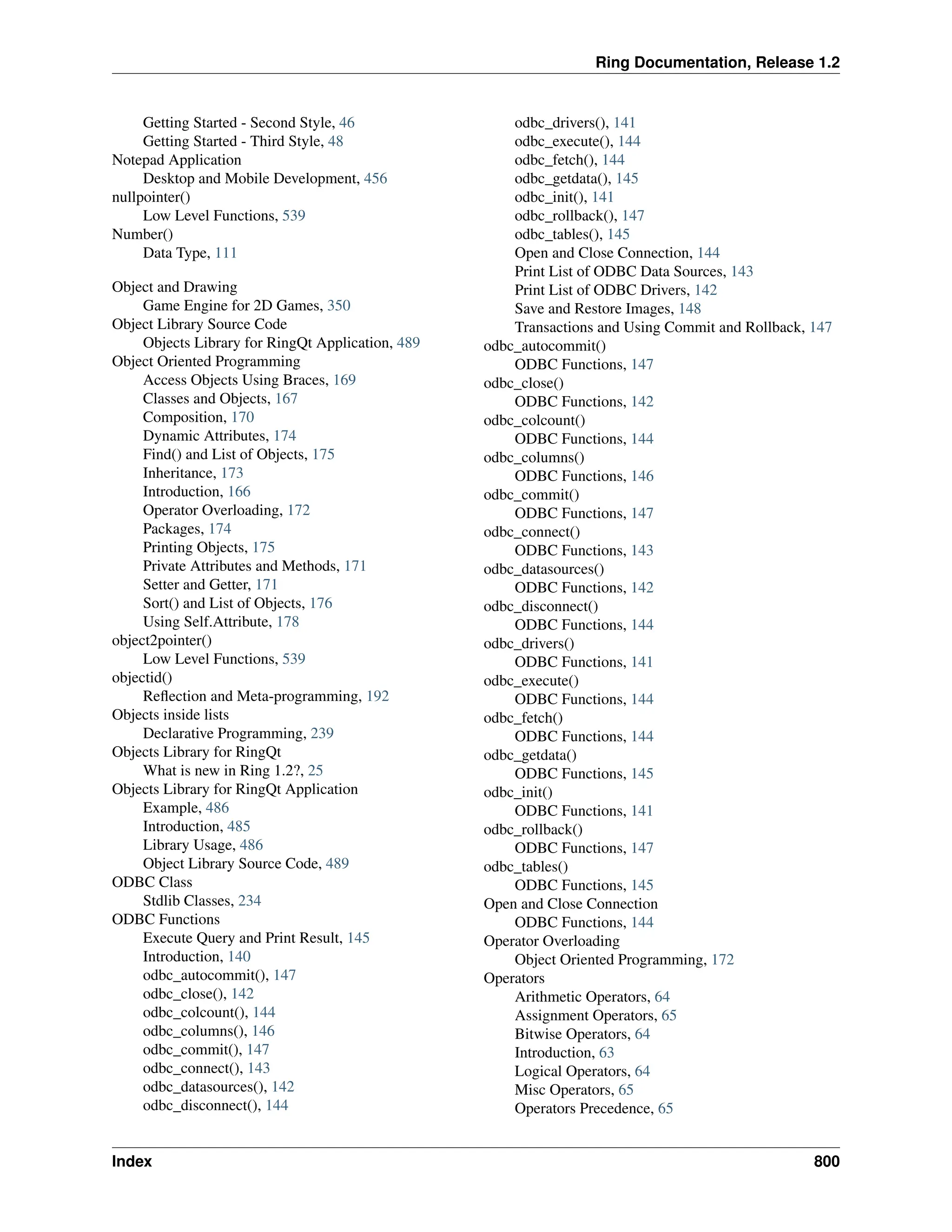 Ring Documentation, Release 1.2 Getting Started - Second Style, 46 Getting Started - Third Style, 48 Notepad Application Desktop and Mobile Development, 456 nullpointer() Low Level Functions, 539 Number() Data Type, 111 Object and Drawing Game Engine for 2D Games, 350 Object Library Source Code Objects Library for RingQt Application, 489 Object Oriented Programming Access Objects Using Braces, 169 Classes and Objects, 167 Composition, 170 Dynamic Attributes, 174 Find() and List of Objects, 175 Inheritance, 173 Introduction, 166 Operator Overloading, 172 Packages, 174 Printing Objects, 175 Private Attributes and Methods, 171 Setter and Getter, 171 Sort() and List of Objects, 176 Using Self.Attribute, 178 object2pointer() Low Level Functions, 539 objectid() Reflection and Meta-programming, 192 Objects inside lists Declarative Programming, 239 Objects Library for RingQt What is new in Ring 1.2?, 25 Objects Library for RingQt Application Example, 486 Introduction, 485 Library Usage, 486 Object Library Source Code, 489 ODBC Class Stdlib Classes, 234 ODBC Functions Execute Query and Print Result, 145 Introduction, 140 odbc_autocommit(), 147 odbc_close(), 142 odbc_colcount(), 144 odbc_columns(), 146 odbc_commit(), 147 odbc_connect(), 143 odbc_datasources(), 142 odbc_disconnect(), 144 odbc_drivers(), 141 odbc_execute(), 144 odbc_fetch(), 144 odbc_getdata(), 145 odbc_init(), 141 odbc_rollback(), 147 odbc_tables(), 145 Open and Close Connection, 144 Print List of ODBC Data Sources, 143 Print List of ODBC Drivers, 142 Save and Restore Images, 148 Transactions and Using Commit and Rollback, 147 odbc_autocommit() ODBC Functions, 147 odbc_close() ODBC Functions, 142 odbc_colcount() ODBC Functions, 144 odbc_columns() ODBC Functions, 146 odbc_commit() ODBC Functions, 147 odbc_connect() ODBC Functions, 143 odbc_datasources() ODBC Functions, 142 odbc_disconnect() ODBC Functions, 144 odbc_drivers() ODBC Functions, 141 odbc_execute() ODBC Functions, 144 odbc_fetch() ODBC Functions, 144 odbc_getdata() ODBC Functions, 145 odbc_init() ODBC Functions, 141 odbc_rollback() ODBC Functions, 147 odbc_tables() ODBC Functions, 145 Open and Close Connection ODBC Functions, 144 Operator Overloading Object Oriented Programming, 172 Operators Arithmetic Operators, 64 Assignment Operators, 65 Bitwise Operators, 64 Introduction, 63 Logical Operators, 64 Misc Operators, 65 Operators Precedence, 65 Index 800 
