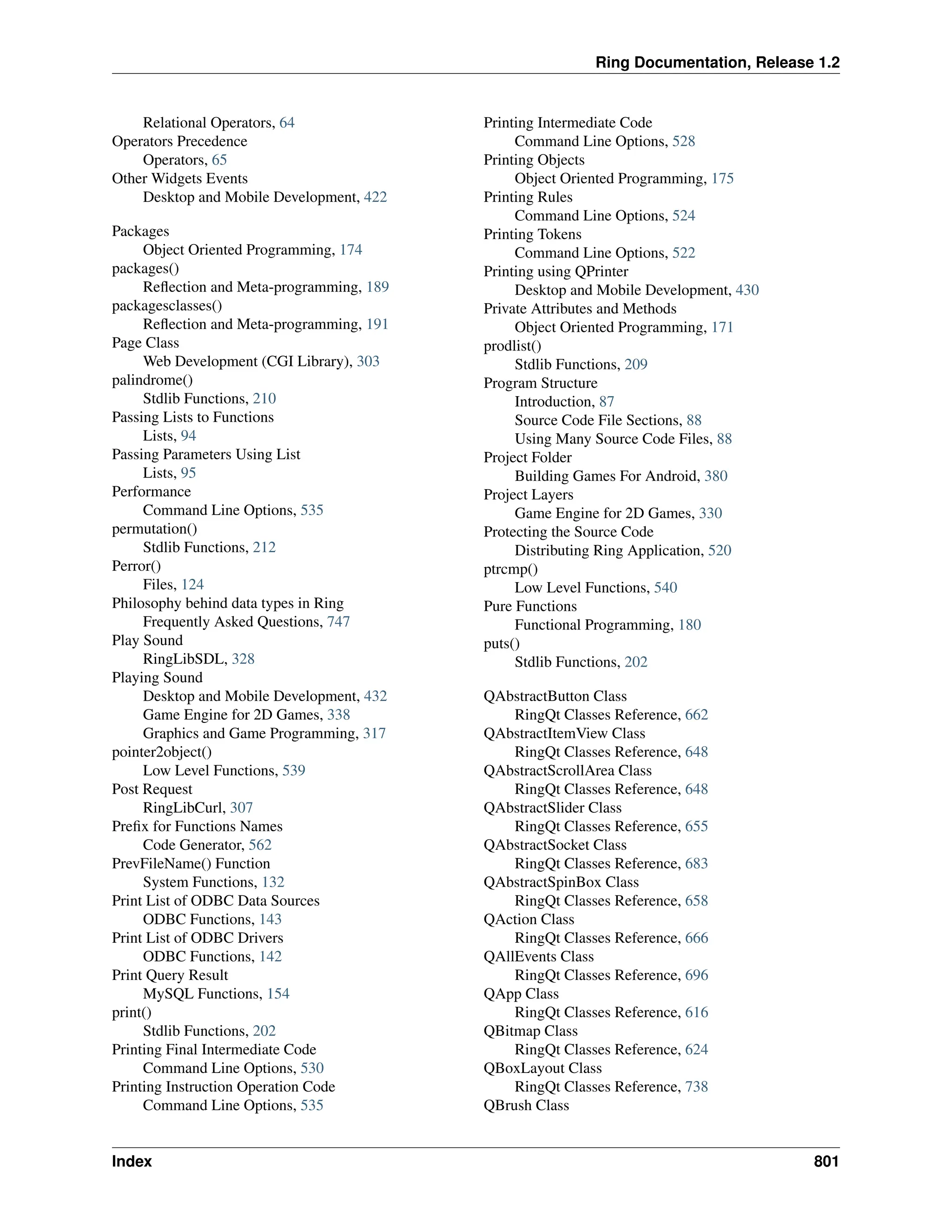 Ring Documentation, Release 1.2 Relational Operators, 64 Operators Precedence Operators, 65 Other Widgets Events Desktop and Mobile Development, 422 Packages Object Oriented Programming, 174 packages() Reflection and Meta-programming, 189 packagesclasses() Reflection and Meta-programming, 191 Page Class Web Development (CGI Library), 303 palindrome() Stdlib Functions, 210 Passing Lists to Functions Lists, 94 Passing Parameters Using List Lists, 95 Performance Command Line Options, 535 permutation() Stdlib Functions, 212 Perror() Files, 124 Philosophy behind data types in Ring Frequently Asked Questions, 747 Play Sound RingLibSDL, 328 Playing Sound Desktop and Mobile Development, 432 Game Engine for 2D Games, 338 Graphics and Game Programming, 317 pointer2object() Low Level Functions, 539 Post Request RingLibCurl, 307 Prefix for Functions Names Code Generator, 562 PrevFileName() Function System Functions, 132 Print List of ODBC Data Sources ODBC Functions, 143 Print List of ODBC Drivers ODBC Functions, 142 Print Query Result MySQL Functions, 154 print() Stdlib Functions, 202 Printing Final Intermediate Code Command Line Options, 530 Printing Instruction Operation Code Command Line Options, 535 Printing Intermediate Code Command Line Options, 528 Printing Objects Object Oriented Programming, 175 Printing Rules Command Line Options, 524 Printing Tokens Command Line Options, 522 Printing using QPrinter Desktop and Mobile Development, 430 Private Attributes and Methods Object Oriented Programming, 171 prodlist() Stdlib Functions, 209 Program Structure Introduction, 87 Source Code File Sections, 88 Using Many Source Code Files, 88 Project Folder Building Games For Android, 380 Project Layers Game Engine for 2D Games, 330 Protecting the Source Code Distributing Ring Application, 520 ptrcmp() Low Level Functions, 540 Pure Functions Functional Programming, 180 puts() Stdlib Functions, 202 QAbstractButton Class RingQt Classes Reference, 662 QAbstractItemView Class RingQt Classes Reference, 648 QAbstractScrollArea Class RingQt Classes Reference, 648 QAbstractSlider Class RingQt Classes Reference, 655 QAbstractSocket Class RingQt Classes Reference, 683 QAbstractSpinBox Class RingQt Classes Reference, 658 QAction Class RingQt Classes Reference, 666 QAllEvents Class RingQt Classes Reference, 696 QApp Class RingQt Classes Reference, 616 QBitmap Class RingQt Classes Reference, 624 QBoxLayout Class RingQt Classes Reference, 738 QBrush Class Index 801 