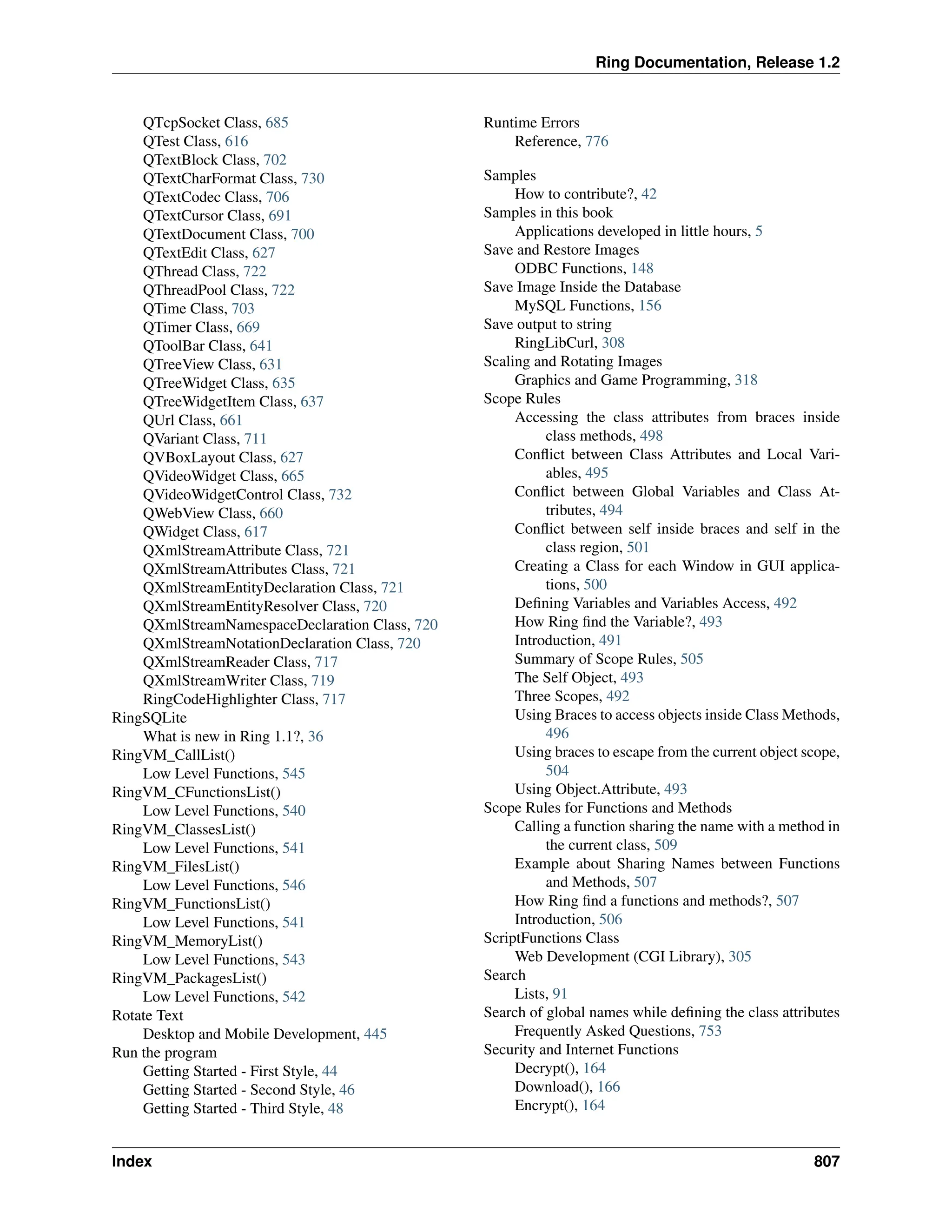 Ring Documentation, Release 1.2 QTcpSocket Class, 685 QTest Class, 616 QTextBlock Class, 702 QTextCharFormat Class, 730 QTextCodec Class, 706 QTextCursor Class, 691 QTextDocument Class, 700 QTextEdit Class, 627 QThread Class, 722 QThreadPool Class, 722 QTime Class, 703 QTimer Class, 669 QToolBar Class, 641 QTreeView Class, 631 QTreeWidget Class, 635 QTreeWidgetItem Class, 637 QUrl Class, 661 QVariant Class, 711 QVBoxLayout Class, 627 QVideoWidget Class, 665 QVideoWidgetControl Class, 732 QWebView Class, 660 QWidget Class, 617 QXmlStreamAttribute Class, 721 QXmlStreamAttributes Class, 721 QXmlStreamEntityDeclaration Class, 721 QXmlStreamEntityResolver Class, 720 QXmlStreamNamespaceDeclaration Class, 720 QXmlStreamNotationDeclaration Class, 720 QXmlStreamReader Class, 717 QXmlStreamWriter Class, 719 RingCodeHighlighter Class, 717 RingSQLite What is new in Ring 1.1?, 36 RingVM_CallList() Low Level Functions, 545 RingVM_CFunctionsList() Low Level Functions, 540 RingVM_ClassesList() Low Level Functions, 541 RingVM_FilesList() Low Level Functions, 546 RingVM_FunctionsList() Low Level Functions, 541 RingVM_MemoryList() Low Level Functions, 543 RingVM_PackagesList() Low Level Functions, 542 Rotate Text Desktop and Mobile Development, 445 Run the program Getting Started - First Style, 44 Getting Started - Second Style, 46 Getting Started - Third Style, 48 Runtime Errors Reference, 776 Samples How to contribute?, 42 Samples in this book Applications developed in little hours, 5 Save and Restore Images ODBC Functions, 148 Save Image Inside the Database MySQL Functions, 156 Save output to string RingLibCurl, 308 Scaling and Rotating Images Graphics and Game Programming, 318 Scope Rules Accessing the class attributes from braces inside class methods, 498 Conflict between Class Attributes and Local Vari- ables, 495 Conflict between Global Variables and Class At- tributes, 494 Conflict between self inside braces and self in the class region, 501 Creating a Class for each Window in GUI applica- tions, 500 Defining Variables and Variables Access, 492 How Ring find the Variable?, 493 Introduction, 491 Summary of Scope Rules, 505 The Self Object, 493 Three Scopes, 492 Using Braces to access objects inside Class Methods, 496 Using braces to escape from the current object scope, 504 Using Object.Attribute, 493 Scope Rules for Functions and Methods Calling a function sharing the name with a method in the current class, 509 Example about Sharing Names between Functions and Methods, 507 How Ring find a functions and methods?, 507 Introduction, 506 ScriptFunctions Class Web Development (CGI Library), 305 Search Lists, 91 Search of global names while defining the class attributes Frequently Asked Questions, 753 Security and Internet Functions Decrypt(), 164 Download(), 166 Encrypt(), 164 Index 807 