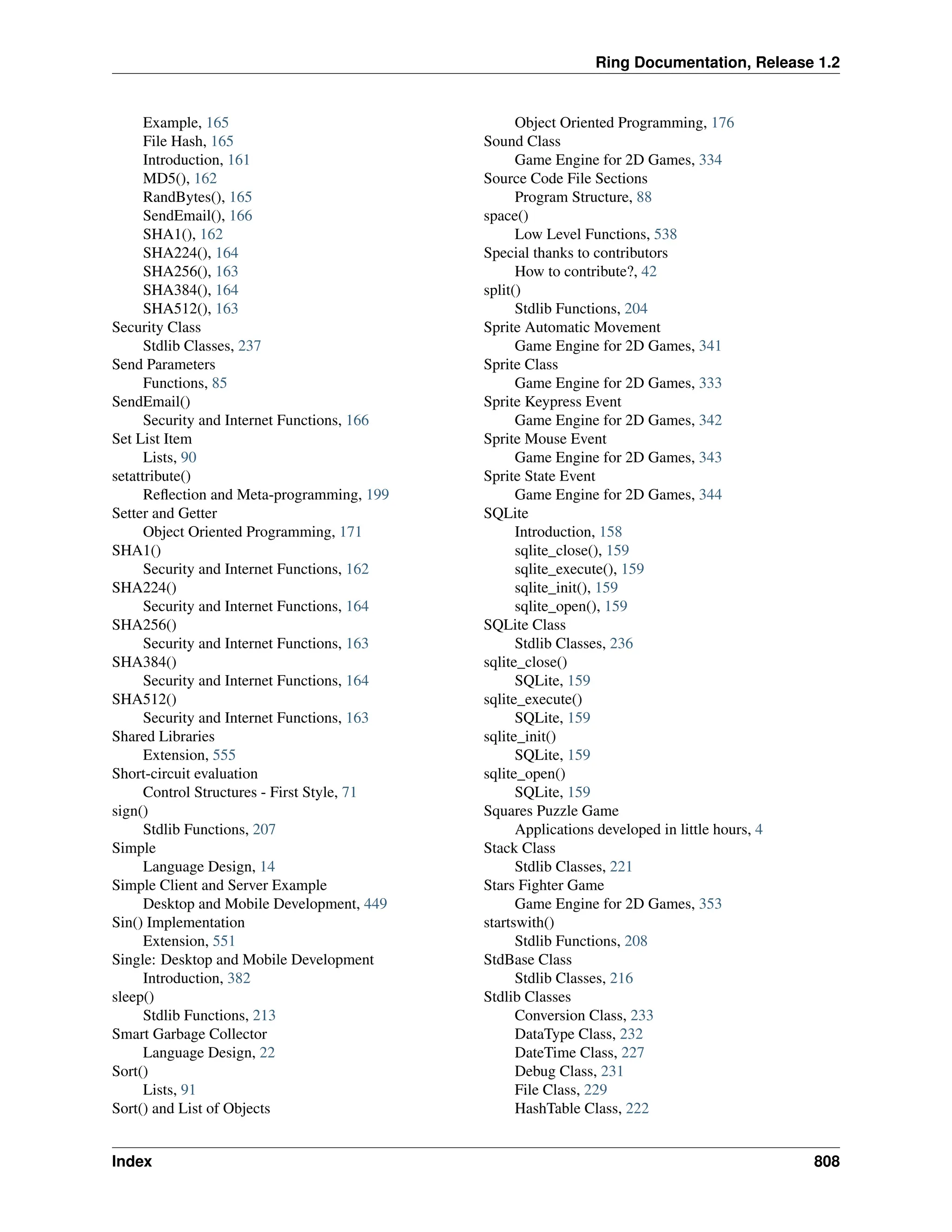 Ring Documentation, Release 1.2 Example, 165 File Hash, 165 Introduction, 161 MD5(), 162 RandBytes(), 165 SendEmail(), 166 SHA1(), 162 SHA224(), 164 SHA256(), 163 SHA384(), 164 SHA512(), 163 Security Class Stdlib Classes, 237 Send Parameters Functions, 85 SendEmail() Security and Internet Functions, 166 Set List Item Lists, 90 setattribute() Reflection and Meta-programming, 199 Setter and Getter Object Oriented Programming, 171 SHA1() Security and Internet Functions, 162 SHA224() Security and Internet Functions, 164 SHA256() Security and Internet Functions, 163 SHA384() Security and Internet Functions, 164 SHA512() Security and Internet Functions, 163 Shared Libraries Extension, 555 Short-circuit evaluation Control Structures - First Style, 71 sign() Stdlib Functions, 207 Simple Language Design, 14 Simple Client and Server Example Desktop and Mobile Development, 449 Sin() Implementation Extension, 551 Single: Desktop and Mobile Development Introduction, 382 sleep() Stdlib Functions, 213 Smart Garbage Collector Language Design, 22 Sort() Lists, 91 Sort() and List of Objects Object Oriented Programming, 176 Sound Class Game Engine for 2D Games, 334 Source Code File Sections Program Structure, 88 space() Low Level Functions, 538 Special thanks to contributors How to contribute?, 42 split() Stdlib Functions, 204 Sprite Automatic Movement Game Engine for 2D Games, 341 Sprite Class Game Engine for 2D Games, 333 Sprite Keypress Event Game Engine for 2D Games, 342 Sprite Mouse Event Game Engine for 2D Games, 343 Sprite State Event Game Engine for 2D Games, 344 SQLite Introduction, 158 sqlite_close(), 159 sqlite_execute(), 159 sqlite_init(), 159 sqlite_open(), 159 SQLite Class Stdlib Classes, 236 sqlite_close() SQLite, 159 sqlite_execute() SQLite, 159 sqlite_init() SQLite, 159 sqlite_open() SQLite, 159 Squares Puzzle Game Applications developed in little hours, 4 Stack Class Stdlib Classes, 221 Stars Fighter Game Game Engine for 2D Games, 353 startswith() Stdlib Functions, 208 StdBase Class Stdlib Classes, 216 Stdlib Classes Conversion Class, 233 DataType Class, 232 DateTime Class, 227 Debug Class, 231 File Class, 229 HashTable Class, 222 Index 808 