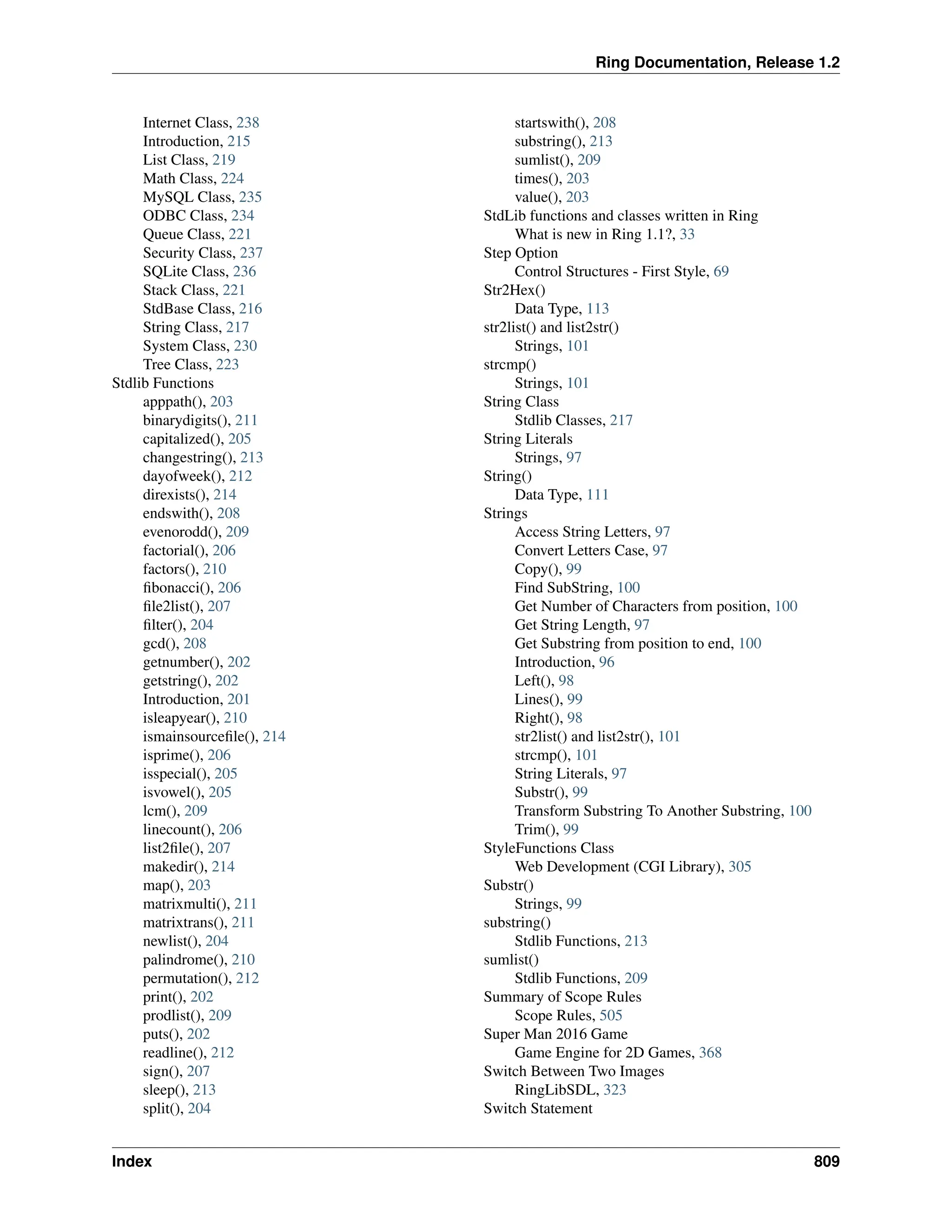 Ring Documentation, Release 1.2 Internet Class, 238 Introduction, 215 List Class, 219 Math Class, 224 MySQL Class, 235 ODBC Class, 234 Queue Class, 221 Security Class, 237 SQLite Class, 236 Stack Class, 221 StdBase Class, 216 String Class, 217 System Class, 230 Tree Class, 223 Stdlib Functions apppath(), 203 binarydigits(), 211 capitalized(), 205 changestring(), 213 dayofweek(), 212 direxists(), 214 endswith(), 208 evenorodd(), 209 factorial(), 206 factors(), 210 fibonacci(), 206 file2list(), 207 filter(), 204 gcd(), 208 getnumber(), 202 getstring(), 202 Introduction, 201 isleapyear(), 210 ismainsourcefile(), 214 isprime(), 206 isspecial(), 205 isvowel(), 205 lcm(), 209 linecount(), 206 list2file(), 207 makedir(), 214 map(), 203 matrixmulti(), 211 matrixtrans(), 211 newlist(), 204 palindrome(), 210 permutation(), 212 print(), 202 prodlist(), 209 puts(), 202 readline(), 212 sign(), 207 sleep(), 213 split(), 204 startswith(), 208 substring(), 213 sumlist(), 209 times(), 203 value(), 203 StdLib functions and classes written in Ring What is new in Ring 1.1?, 33 Step Option Control Structures - First Style, 69 Str2Hex() Data Type, 113 str2list() and list2str() Strings, 101 strcmp() Strings, 101 String Class Stdlib Classes, 217 String Literals Strings, 97 String() Data Type, 111 Strings Access String Letters, 97 Convert Letters Case, 97 Copy(), 99 Find SubString, 100 Get Number of Characters from position, 100 Get String Length, 97 Get Substring from position to end, 100 Introduction, 96 Left(), 98 Lines(), 99 Right(), 98 str2list() and list2str(), 101 strcmp(), 101 String Literals, 97 Substr(), 99 Transform Substring To Another Substring, 100 Trim(), 99 StyleFunctions Class Web Development (CGI Library), 305 Substr() Strings, 99 substring() Stdlib Functions, 213 sumlist() Stdlib Functions, 209 Summary of Scope Rules Scope Rules, 505 Super Man 2016 Game Game Engine for 2D Games, 368 Switch Between Two Images RingLibSDL, 323 Switch Statement Index 809 
