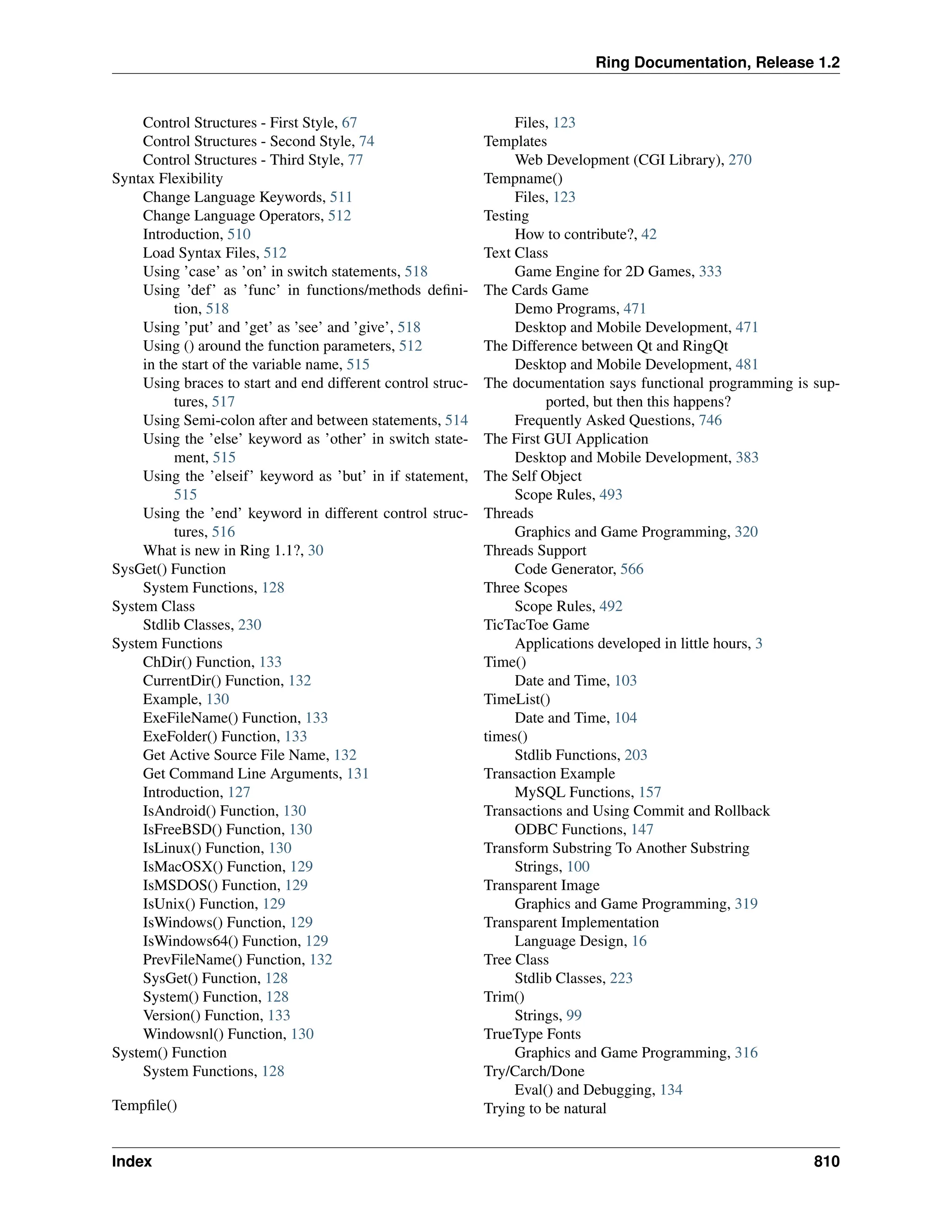 Ring Documentation, Release 1.2 Control Structures - First Style, 67 Control Structures - Second Style, 74 Control Structures - Third Style, 77 Syntax Flexibility Change Language Keywords, 511 Change Language Operators, 512 Introduction, 510 Load Syntax Files, 512 Using ’case’ as ’on’ in switch statements, 518 Using ’def’ as ’func’ in functions/methods defini- tion, 518 Using ’put’ and ’get’ as ’see’ and ’give’, 518 Using () around the function parameters, 512 in the start of the variable name, 515 Using braces to start and end different control struc- tures, 517 Using Semi-colon after and between statements, 514 Using the ’else’ keyword as ’other’ in switch state- ment, 515 Using the ’elseif’ keyword as ’but’ in if statement, 515 Using the ’end’ keyword in different control struc- tures, 516 What is new in Ring 1.1?, 30 SysGet() Function System Functions, 128 System Class Stdlib Classes, 230 System Functions ChDir() Function, 133 CurrentDir() Function, 132 Example, 130 ExeFileName() Function, 133 ExeFolder() Function, 133 Get Active Source File Name, 132 Get Command Line Arguments, 131 Introduction, 127 IsAndroid() Function, 130 IsFreeBSD() Function, 130 IsLinux() Function, 130 IsMacOSX() Function, 129 IsMSDOS() Function, 129 IsUnix() Function, 129 IsWindows() Function, 129 IsWindows64() Function, 129 PrevFileName() Function, 132 SysGet() Function, 128 System() Function, 128 Version() Function, 133 Windowsnl() Function, 130 System() Function System Functions, 128 Tempfile() Files, 123 Templates Web Development (CGI Library), 270 Tempname() Files, 123 Testing How to contribute?, 42 Text Class Game Engine for 2D Games, 333 The Cards Game Demo Programs, 471 Desktop and Mobile Development, 471 The Difference between Qt and RingQt Desktop and Mobile Development, 481 The documentation says functional programming is sup- ported, but then this happens? Frequently Asked Questions, 746 The First GUI Application Desktop and Mobile Development, 383 The Self Object Scope Rules, 493 Threads Graphics and Game Programming, 320 Threads Support Code Generator, 566 Three Scopes Scope Rules, 492 TicTacToe Game Applications developed in little hours, 3 Time() Date and Time, 103 TimeList() Date and Time, 104 times() Stdlib Functions, 203 Transaction Example MySQL Functions, 157 Transactions and Using Commit and Rollback ODBC Functions, 147 Transform Substring To Another Substring Strings, 100 Transparent Image Graphics and Game Programming, 319 Transparent Implementation Language Design, 16 Tree Class Stdlib Classes, 223 Trim() Strings, 99 TrueType Fonts Graphics and Game Programming, 316 Try/Carch/Done Eval() and Debugging, 134 Trying to be natural Index 810 