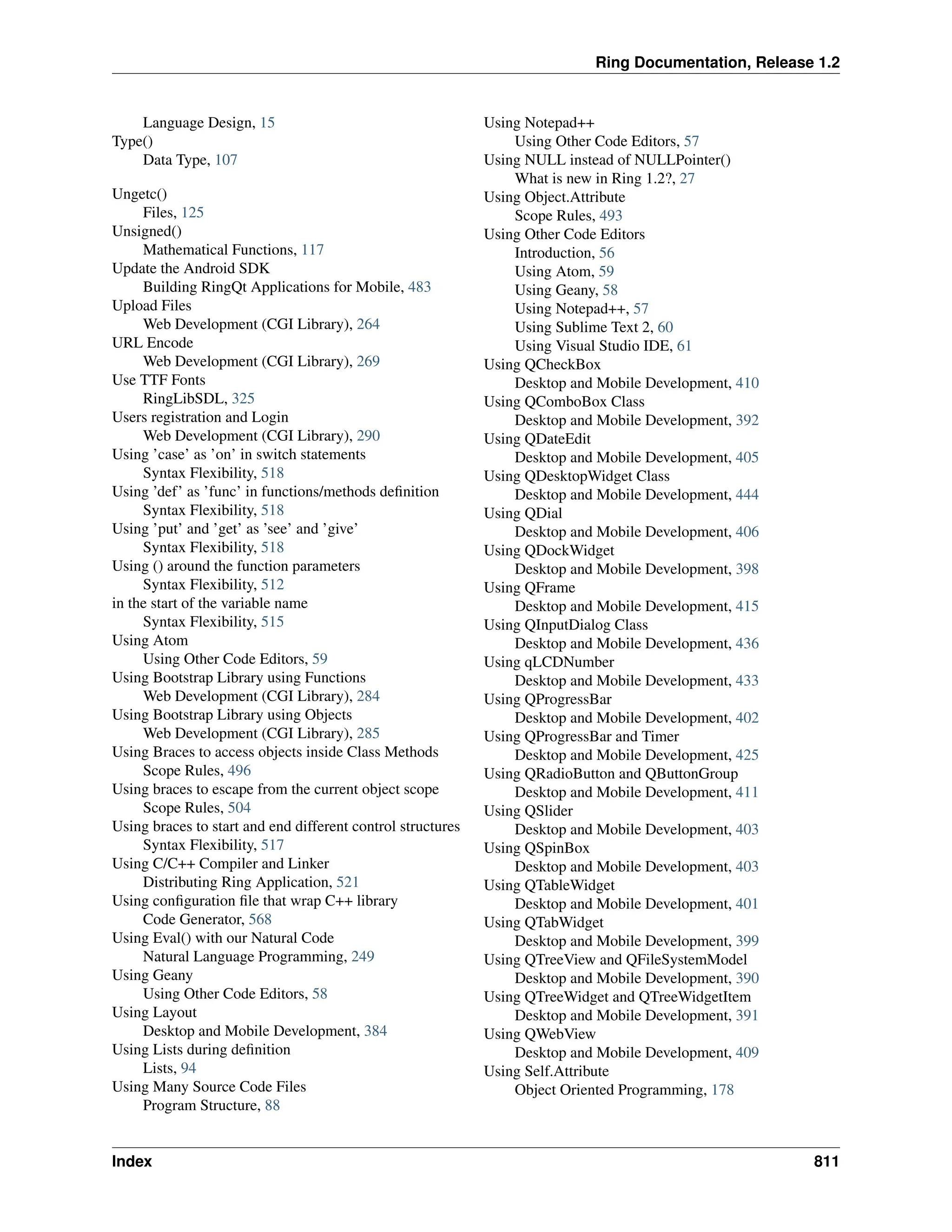 Ring Documentation, Release 1.2 Language Design, 15 Type() Data Type, 107 Ungetc() Files, 125 Unsigned() Mathematical Functions, 117 Update the Android SDK Building RingQt Applications for Mobile, 483 Upload Files Web Development (CGI Library), 264 URL Encode Web Development (CGI Library), 269 Use TTF Fonts RingLibSDL, 325 Users registration and Login Web Development (CGI Library), 290 Using ’case’ as ’on’ in switch statements Syntax Flexibility, 518 Using ’def’ as ’func’ in functions/methods definition Syntax Flexibility, 518 Using ’put’ and ’get’ as ’see’ and ’give’ Syntax Flexibility, 518 Using () around the function parameters Syntax Flexibility, 512 in the start of the variable name Syntax Flexibility, 515 Using Atom Using Other Code Editors, 59 Using Bootstrap Library using Functions Web Development (CGI Library), 284 Using Bootstrap Library using Objects Web Development (CGI Library), 285 Using Braces to access objects inside Class Methods Scope Rules, 496 Using braces to escape from the current object scope Scope Rules, 504 Using braces to start and end different control structures Syntax Flexibility, 517 Using C/C++ Compiler and Linker Distributing Ring Application, 521 Using configuration file that wrap C++ library Code Generator, 568 Using Eval() with our Natural Code Natural Language Programming, 249 Using Geany Using Other Code Editors, 58 Using Layout Desktop and Mobile Development, 384 Using Lists during definition Lists, 94 Using Many Source Code Files Program Structure, 88 Using Notepad++ Using Other Code Editors, 57 Using NULL instead of NULLPointer() What is new in Ring 1.2?, 27 Using Object.Attribute Scope Rules, 493 Using Other Code Editors Introduction, 56 Using Atom, 59 Using Geany, 58 Using Notepad++, 57 Using Sublime Text 2, 60 Using Visual Studio IDE, 61 Using QCheckBox Desktop and Mobile Development, 410 Using QComboBox Class Desktop and Mobile Development, 392 Using QDateEdit Desktop and Mobile Development, 405 Using QDesktopWidget Class Desktop and Mobile Development, 444 Using QDial Desktop and Mobile Development, 406 Using QDockWidget Desktop and Mobile Development, 398 Using QFrame Desktop and Mobile Development, 415 Using QInputDialog Class Desktop and Mobile Development, 436 Using qLCDNumber Desktop and Mobile Development, 433 Using QProgressBar Desktop and Mobile Development, 402 Using QProgressBar and Timer Desktop and Mobile Development, 425 Using QRadioButton and QButtonGroup Desktop and Mobile Development, 411 Using QSlider Desktop and Mobile Development, 403 Using QSpinBox Desktop and Mobile Development, 403 Using QTableWidget Desktop and Mobile Development, 401 Using QTabWidget Desktop and Mobile Development, 399 Using QTreeView and QFileSystemModel Desktop and Mobile Development, 390 Using QTreeWidget and QTreeWidgetItem Desktop and Mobile Development, 391 Using QWebView Desktop and Mobile Development, 409 Using Self.Attribute Object Oriented Programming, 178 Index 811 