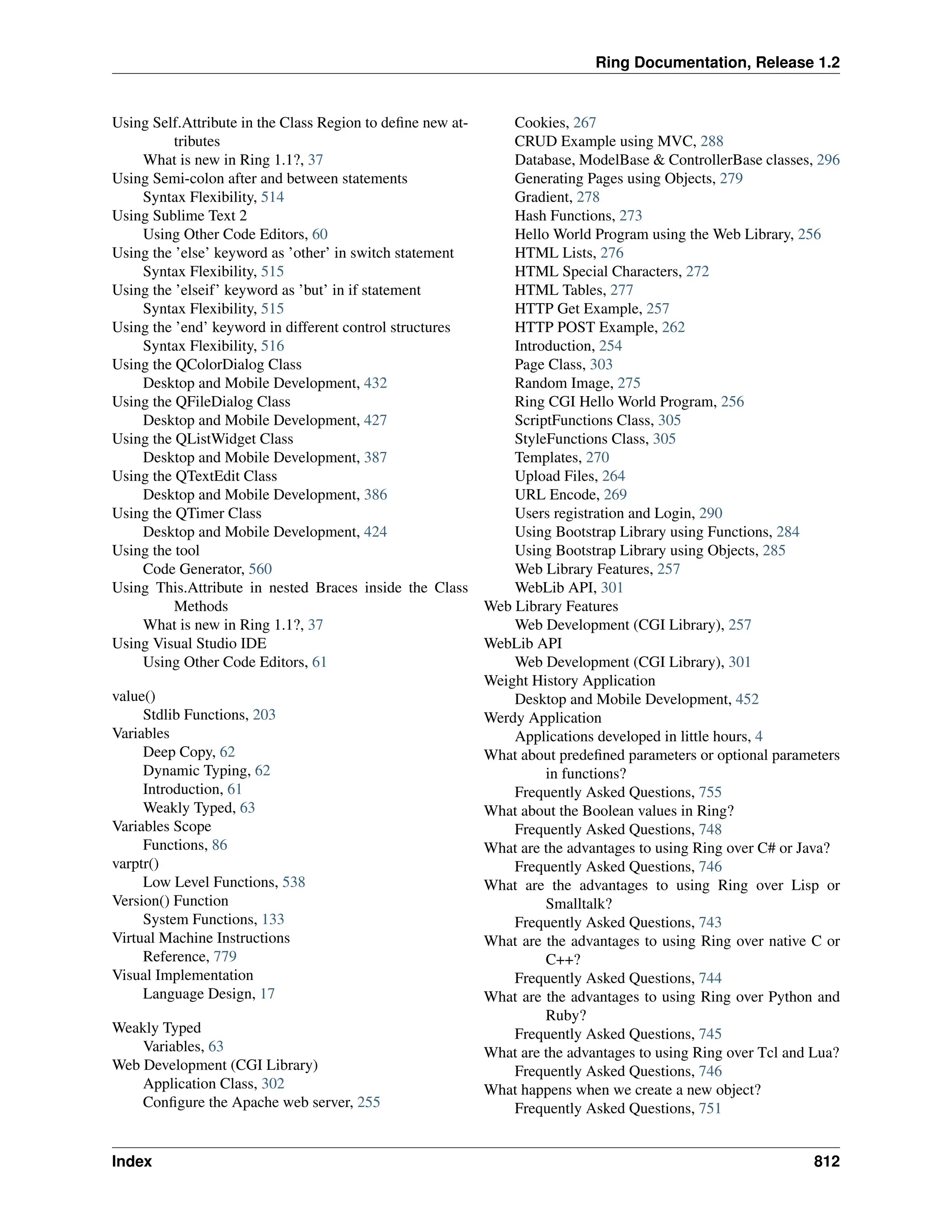 Ring Documentation, Release 1.2 Using Self.Attribute in the Class Region to define new at- tributes What is new in Ring 1.1?, 37 Using Semi-colon after and between statements Syntax Flexibility, 514 Using Sublime Text 2 Using Other Code Editors, 60 Using the ’else’ keyword as ’other’ in switch statement Syntax Flexibility, 515 Using the ’elseif’ keyword as ’but’ in if statement Syntax Flexibility, 515 Using the ’end’ keyword in different control structures Syntax Flexibility, 516 Using the QColorDialog Class Desktop and Mobile Development, 432 Using the QFileDialog Class Desktop and Mobile Development, 427 Using the QListWidget Class Desktop and Mobile Development, 387 Using the QTextEdit Class Desktop and Mobile Development, 386 Using the QTimer Class Desktop and Mobile Development, 424 Using the tool Code Generator, 560 Using This.Attribute in nested Braces inside the Class Methods What is new in Ring 1.1?, 37 Using Visual Studio IDE Using Other Code Editors, 61 value() Stdlib Functions, 203 Variables Deep Copy, 62 Dynamic Typing, 62 Introduction, 61 Weakly Typed, 63 Variables Scope Functions, 86 varptr() Low Level Functions, 538 Version() Function System Functions, 133 Virtual Machine Instructions Reference, 779 Visual Implementation Language Design, 17 Weakly Typed Variables, 63 Web Development (CGI Library) Application Class, 302 Configure the Apache web server, 255 Cookies, 267 CRUD Example using MVC, 288 Database, ModelBase & ControllerBase classes, 296 Generating Pages using Objects, 279 Gradient, 278 Hash Functions, 273 Hello World Program using the Web Library, 256 HTML Lists, 276 HTML Special Characters, 272 HTML Tables, 277 HTTP Get Example, 257 HTTP POST Example, 262 Introduction, 254 Page Class, 303 Random Image, 275 Ring CGI Hello World Program, 256 ScriptFunctions Class, 305 StyleFunctions Class, 305 Templates, 270 Upload Files, 264 URL Encode, 269 Users registration and Login, 290 Using Bootstrap Library using Functions, 284 Using Bootstrap Library using Objects, 285 Web Library Features, 257 WebLib API, 301 Web Library Features Web Development (CGI Library), 257 WebLib API Web Development (CGI Library), 301 Weight History Application Desktop and Mobile Development, 452 Werdy Application Applications developed in little hours, 4 What about predefined parameters or optional parameters in functions? Frequently Asked Questions, 755 What about the Boolean values in Ring? Frequently Asked Questions, 748 What are the advantages to using Ring over C# or Java? Frequently Asked Questions, 746 What are the advantages to using Ring over Lisp or Smalltalk? Frequently Asked Questions, 743 What are the advantages to using Ring over native C or C++? Frequently Asked Questions, 744 What are the advantages to using Ring over Python and Ruby? Frequently Asked Questions, 745 What are the advantages to using Ring over Tcl and Lua? Frequently Asked Questions, 746 What happens when we create a new object? Frequently Asked Questions, 751 Index 812 